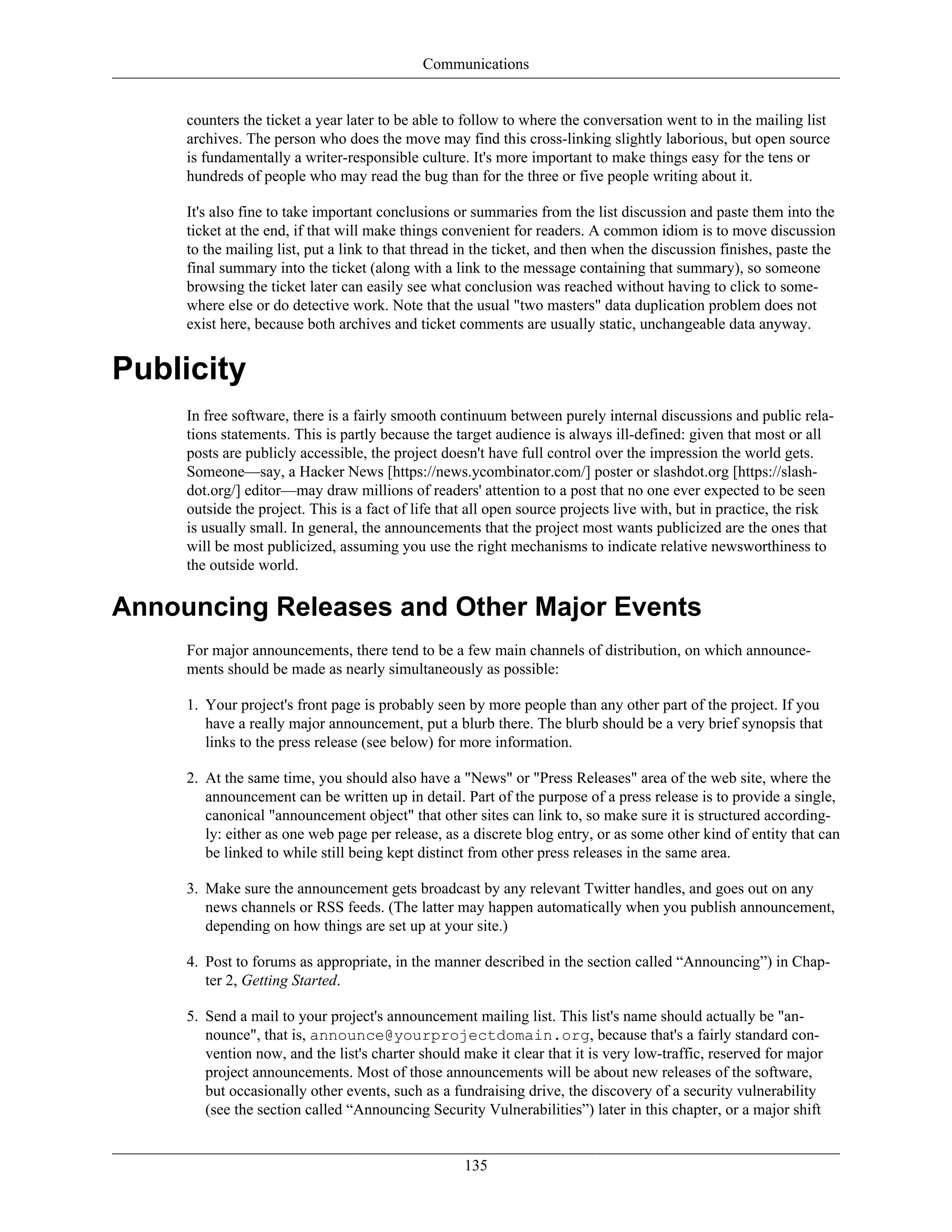 Communications
counters the ticket a year later to be able to follow to where the conversation went to in the mailing list
archives. The person who does the move may find this cross-linking slightly laborious, but open source
is fundamentally a writer-responsible culture. It's more important to make things easy for the tens or
hundreds of people who may read the bug than for the three or five people writing about it.
It's also fine to take important conclusions or summaries from the list discussion and paste them into the
ticket at the end, if that will make things convenient for readers. A common idiom is to move discussion
to the mailing list, put a link to that thread in the ticket, and then when the discussion finishes, paste the
final summary into the ticket (along with a link to the message containing that summary), so someone
browsing the ticket later can easily see what conclusion was reached without having to click to some-
where else or do detective work. Note that the usual "two masters" data duplication problem does not
exist here, because both archives and ticket comments are usually static, unchangeable data anyway.
Publicity
In free software, there is a fairly smooth continuum between purely internal discussions and public rela-
tions statements. This is partly because the target audience is always ill-defined: given that most or all
posts are publicly accessible, the project doesn't have full control over the impression the world gets.
Someone—say, a Hacker News [https://news.ycombinator.com/] poster or slashdot.org [https://slash-
dot.org/] editor—may draw millions of readers' attention to a post that no one ever expected to be seen
outside the project. This is a fact of life that all open source projects live with, but in practice, the risk
is usually small. In general, the announcements that the project most wants publicized are the ones that
will be most publicized, assuming you use the right mechanisms to indicate relative newsworthiness to
the outside world.
Announcing Releases and Other Major Events
For major announcements, there tend to be a few main channels of distribution, on which announce-
ments should be made as nearly simultaneously as possible:
1. Your project's front page is probably seen by more people than any other part of the project. If you
have a really major announcement, put a blurb there. The blurb should be a very brief synopsis that
links to the press release (see below) for more information.
2. At the same time, you should also have a "News" or "Press Releases" area of the web site, where the
announcement can be written up in detail. Part of the purpose of a press release is to provide a single,
canonical "announcement object" that other sites can link to, so make sure it is structured according-
ly: either as one web page per release, as a discrete blog entry, or as some other kind of entity that can
be linked to while still being kept distinct from other press releases in the same area.
3. Make sure the announcement gets broadcast by any relevant Twitter handles, and goes out on any
news channels or RSS feeds. (The latter may happen automatically when you publish announcement,
depending on how things are set up at your site.)
4. Post to forums as appropriate, in the manner described in the section called “Announcing”) in Chap-
ter 2, Getting Started.
5. Send a mail to your project's announcement mailing list. This list's name should actually be "an-
nounce", that is, announce@yourprojectdomain.org, because that's a fairly standard con-
vention now, and the list's charter should make it clear that it is very low-traffic, reserved for major
project announcements. Most of those announcements will be about new releases of the software,
but occasionally other events, such as a fundraising drive, the discovery of a security vulnerability
(see the section called “Announcing Security Vulnerabilities”) later in this chapter, or a major shift
135
 