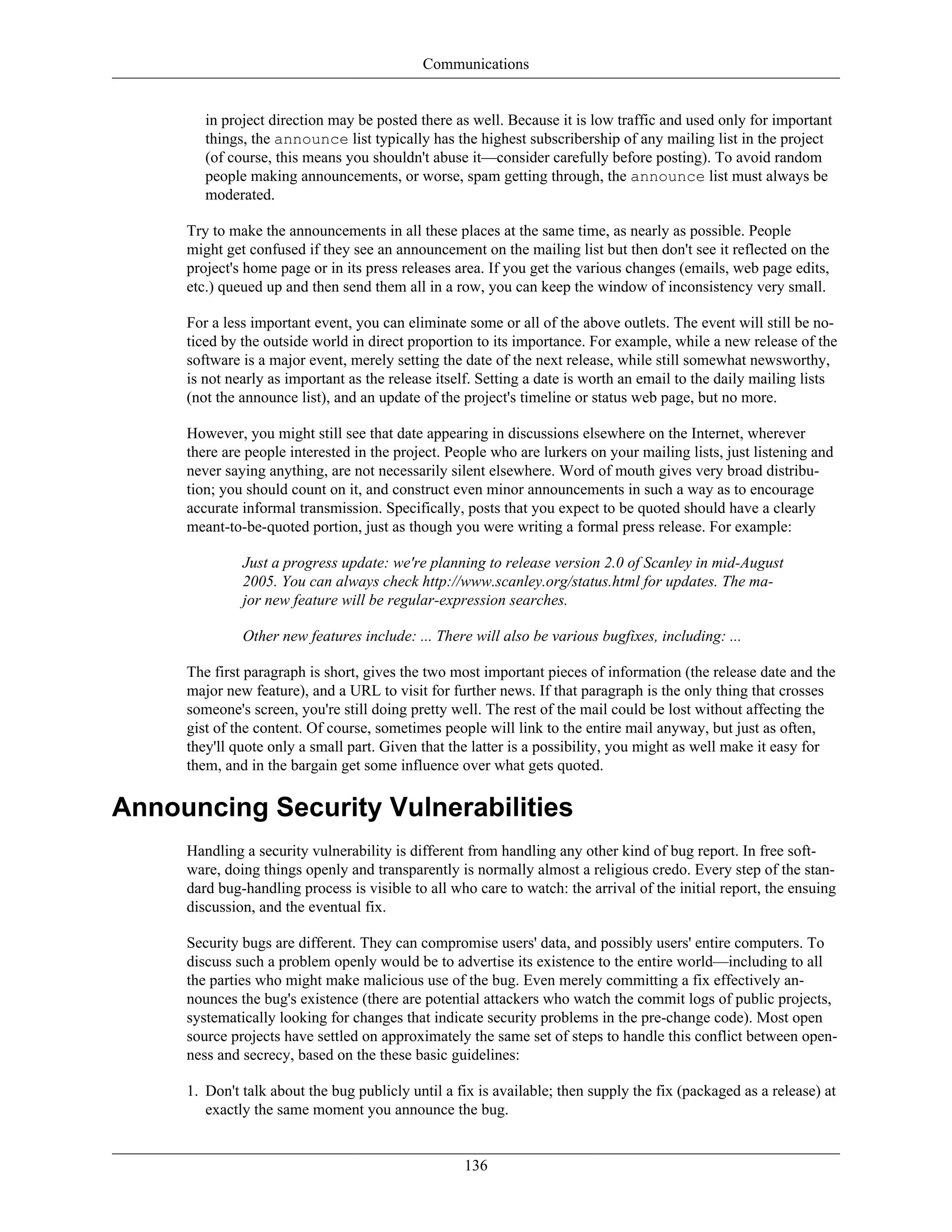 Communications
in project direction may be posted there as well. Because it is low traffic and used only for important
things, the announce list typically has the highest subscribership of any mailing list in the project
(of course, this means you shouldn't abuse it—consider carefully before posting). To avoid random
people making announcements, or worse, spam getting through, the announce list must always be
moderated.
Try to make the announcements in all these places at the same time, as nearly as possible. People
might get confused if they see an announcement on the mailing list but then don't see it reflected on the
project's home page or in its press releases area. If you get the various changes (emails, web page edits,
etc.) queued up and then send them all in a row, you can keep the window of inconsistency very small.
For a less important event, you can eliminate some or all of the above outlets. The event will still be no-
ticed by the outside world in direct proportion to its importance. For example, while a new release of the
software is a major event, merely setting the date of the next release, while still somewhat newsworthy,
is not nearly as important as the release itself. Setting a date is worth an email to the daily mailing lists
(not the announce list), and an update of the project's timeline or status web page, but no more.
However, you might still see that date appearing in discussions elsewhere on the Internet, wherever
there are people interested in the project. People who are lurkers on your mailing lists, just listening and
never saying anything, are not necessarily silent elsewhere. Word of mouth gives very broad distribu-
tion; you should count on it, and construct even minor announcements in such a way as to encourage
accurate informal transmission. Specifically, posts that you expect to be quoted should have a clearly
meant-to-be-quoted portion, just as though you were writing a formal press release. For example:
Just a progress update: we're planning to release version 2.0 of Scanley in mid-August
2005. You can always check http://www.scanley.org/status.html for updates. The ma-
jor new feature will be regular-expression searches.
Other new features include: ... There will also be various bugfixes, including: ...
The first paragraph is short, gives the two most important pieces of information (the release date and the
major new feature), and a URL to visit for further news. If that paragraph is the only thing that crosses
someone's screen, you're still doing pretty well. The rest of the mail could be lost without affecting the
gist of the content. Of course, sometimes people will link to the entire mail anyway, but just as often,
they'll quote only a small part. Given that the latter is a possibility, you might as well make it easy for
them, and in the bargain get some influence over what gets quoted.
Announcing Security Vulnerabilities
Handling a security vulnerability is different from handling any other kind of bug report. In free soft-
ware, doing things openly and transparently is normally almost a religious credo. Every step of the stan-
dard bug-handling process is visible to all who care to watch: the arrival of the initial report, the ensuing
discussion, and the eventual fix.
Security bugs are different. They can compromise users' data, and possibly users' entire computers. To
discuss such a problem openly would be to advertise its existence to the entire world—including to all
the parties who might make malicious use of the bug. Even merely committing a fix effectively an-
nounces the bug's existence (there are potential attackers who watch the commit logs of public projects,
systematically looking for changes that indicate security problems in the pre-change code). Most open
source projects have settled on approximately the same set of steps to handle this conflict between open-
ness and secrecy, based on the these basic guidelines:
1. Don't talk about the bug publicly until a fix is available; then supply the fix (packaged as a release) at
exactly the same moment you announce the bug.
136
 