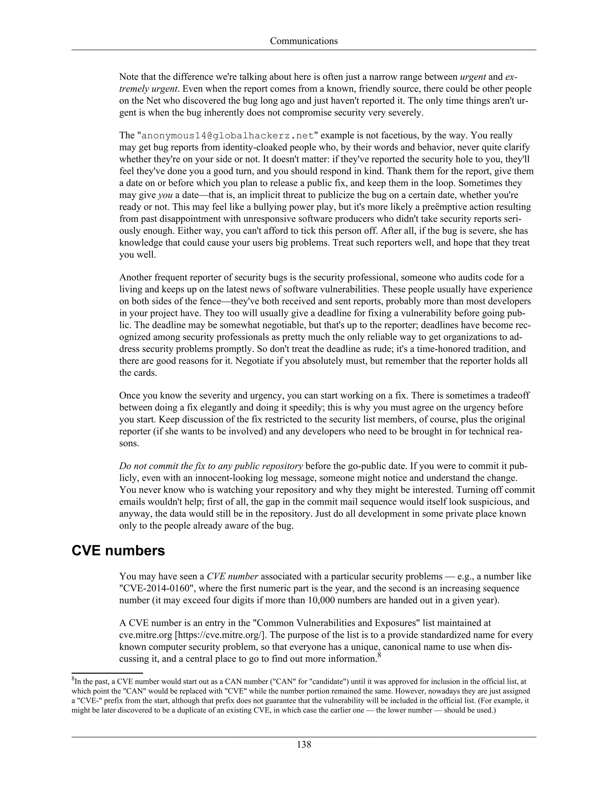 Communications
Note that the difference we're talking about here is often just a narrow range between urgent and ex-
tremely urgent. Even when the report comes from a known, friendly source, there could be other people
on the Net who discovered the bug long ago and just haven't reported it. The only time things aren't ur-
gent is when the bug inherently does not compromise security very severely.
The "anonymous14@globalhackerz.net" example is not facetious, by the way. You really
may get bug reports from identity-cloaked people who, by their words and behavior, never quite clarify
whether they're on your side or not. It doesn't matter: if they've reported the security hole to you, they'll
feel they've done you a good turn, and you should respond in kind. Thank them for the report, give them
a date on or before which you plan to release a public fix, and keep them in the loop. Sometimes they
may give you a date—that is, an implicit threat to publicize the bug on a certain date, whether you're
ready or not. This may feel like a bullying power play, but it's more likely a preëmptive action resulting
from past disappointment with unresponsive software producers who didn't take security reports seri-
ously enough. Either way, you can't afford to tick this person off. After all, if the bug is severe, she has
knowledge that could cause your users big problems. Treat such reporters well, and hope that they treat
you well.
Another frequent reporter of security bugs is the security professional, someone who audits code for a
living and keeps up on the latest news of software vulnerabilities. These people usually have experience
on both sides of the fence—they've both received and sent reports, probably more than most developers
in your project have. They too will usually give a deadline for fixing a vulnerability before going pub-
lic. The deadline may be somewhat negotiable, but that's up to the reporter; deadlines have become rec-
ognized among security professionals as pretty much the only reliable way to get organizations to ad-
dress security problems promptly. So don't treat the deadline as rude; it's a time-honored tradition, and
there are good reasons for it. Negotiate if you absolutely must, but remember that the reporter holds all
the cards.
Once you know the severity and urgency, you can start working on a fix. There is sometimes a tradeoff
between doing a fix elegantly and doing it speedily; this is why you must agree on the urgency before
you start. Keep discussion of the fix restricted to the security list members, of course, plus the original
reporter (if she wants to be involved) and any developers who need to be brought in for technical rea-
sons.
Do not commit the fix to any public repository before the go-public date. If you were to commit it pub-
licly, even with an innocent-looking log message, someone might notice and understand the change.
You never know who is watching your repository and why they might be interested. Turning off commit
emails wouldn't help; first of all, the gap in the commit mail sequence would itself look suspicious, and
anyway, the data would still be in the repository. Just do all development in some private place known
only to the people already aware of the bug.
CVE numbers
You may have seen a CVE number associated with a particular security problems — e.g., a number like
"CVE-2014-0160", where the first numeric part is the year, and the second is an increasing sequence
number (it may exceed four digits if more than 10,000 numbers are handed out in a given year).
A CVE number is an entry in the "Common Vulnerabilities and Exposures" list maintained at
cve.mitre.org [https://cve.mitre.org/]. The purpose of the list is to a provide standardized name for every
known computer security problem, so that everyone has a unique, canonical name to use when dis-
cussing it, and a central place to go to find out more information.8
8
In the past, a CVE number would start out as a CAN number ("CAN" for "candidate") until it was approved for inclusion in the official list, at
which point the "CAN" would be replaced with "CVE" while the number portion remained the same. However, nowadays they are just assigned
a "CVE-" prefix from the start, although that prefix does not guarantee that the vulnerability will be included in the official list. (For example, it
might be later discovered to be a duplicate of an existing CVE, in which case the earlier one — the lower number — should be used.)
138
 
