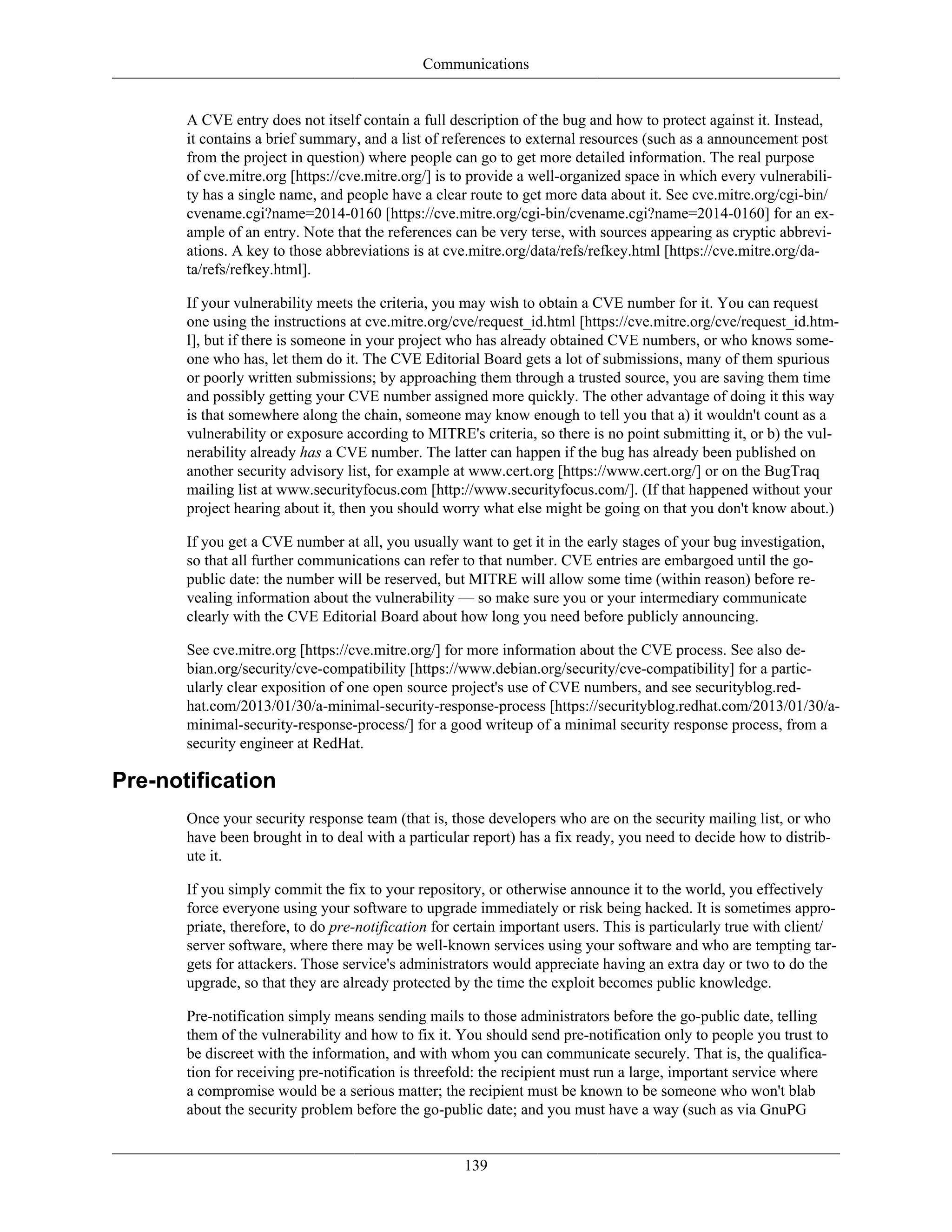 Communications
A CVE entry does not itself contain a full description of the bug and how to protect against it. Instead,
it contains a brief summary, and a list of references to external resources (such as a announcement post
from the project in question) where people can go to get more detailed information. The real purpose
of cve.mitre.org [https://cve.mitre.org/] is to provide a well-organized space in which every vulnerabili-
ty has a single name, and people have a clear route to get more data about it. See cve.mitre.org/cgi-bin/
cvename.cgi?name=2014-0160 [https://cve.mitre.org/cgi-bin/cvename.cgi?name=2014-0160] for an ex-
ample of an entry. Note that the references can be very terse, with sources appearing as cryptic abbrevi-
ations. A key to those abbreviations is at cve.mitre.org/data/refs/refkey.html [https://cve.mitre.org/da-
ta/refs/refkey.html].
If your vulnerability meets the criteria, you may wish to obtain a CVE number for it. You can request
one using the instructions at cve.mitre.org/cve/request_id.html [https://cve.mitre.org/cve/request_id.htm-
l], but if there is someone in your project who has already obtained CVE numbers, or who knows some-
one who has, let them do it. The CVE Editorial Board gets a lot of submissions, many of them spurious
or poorly written submissions; by approaching them through a trusted source, you are saving them time
and possibly getting your CVE number assigned more quickly. The other advantage of doing it this way
is that somewhere along the chain, someone may know enough to tell you that a) it wouldn't count as a
vulnerability or exposure according to MITRE's criteria, so there is no point submitting it, or b) the vul-
nerability already has a CVE number. The latter can happen if the bug has already been published on
another security advisory list, for example at www.cert.org [https://www.cert.org/] or on the BugTraq
mailing list at www.securityfocus.com [http://www.securityfocus.com/]. (If that happened without your
project hearing about it, then you should worry what else might be going on that you don't know about.)
If you get a CVE number at all, you usually want to get it in the early stages of your bug investigation,
so that all further communications can refer to that number. CVE entries are embargoed until the go-
public date: the number will be reserved, but MITRE will allow some time (within reason) before re-
vealing information about the vulnerability — so make sure you or your intermediary communicate
clearly with the CVE Editorial Board about how long you need before publicly announcing.
See cve.mitre.org [https://cve.mitre.org/] for more information about the CVE process. See also de-
bian.org/security/cve-compatibility [https://www.debian.org/security/cve-compatibility] for a partic-
ularly clear exposition of one open source project's use of CVE numbers, and see securityblog.red-
hat.com/2013/01/30/a-minimal-security-response-process [https://securityblog.redhat.com/2013/01/30/a-
minimal-security-response-process/] for a good writeup of a minimal security response process, from a
security engineer at RedHat.
Pre-notification
Once your security response team (that is, those developers who are on the security mailing list, or who
have been brought in to deal with a particular report) has a fix ready, you need to decide how to distrib-
ute it.
If you simply commit the fix to your repository, or otherwise announce it to the world, you effectively
force everyone using your software to upgrade immediately or risk being hacked. It is sometimes appro-
priate, therefore, to do pre-notification for certain important users. This is particularly true with client/
server software, where there may be well-known services using your software and who are tempting tar-
gets for attackers. Those service's administrators would appreciate having an extra day or two to do the
upgrade, so that they are already protected by the time the exploit becomes public knowledge.
Pre-notification simply means sending mails to those administrators before the go-public date, telling
them of the vulnerability and how to fix it. You should send pre-notification only to people you trust to
be discreet with the information, and with whom you can communicate securely. That is, the qualifica-
tion for receiving pre-notification is threefold: the recipient must run a large, important service where
a compromise would be a serious matter; the recipient must be known to be someone who won't blab
about the security problem before the go-public date; and you must have a way (such as via GnuPG
139
 