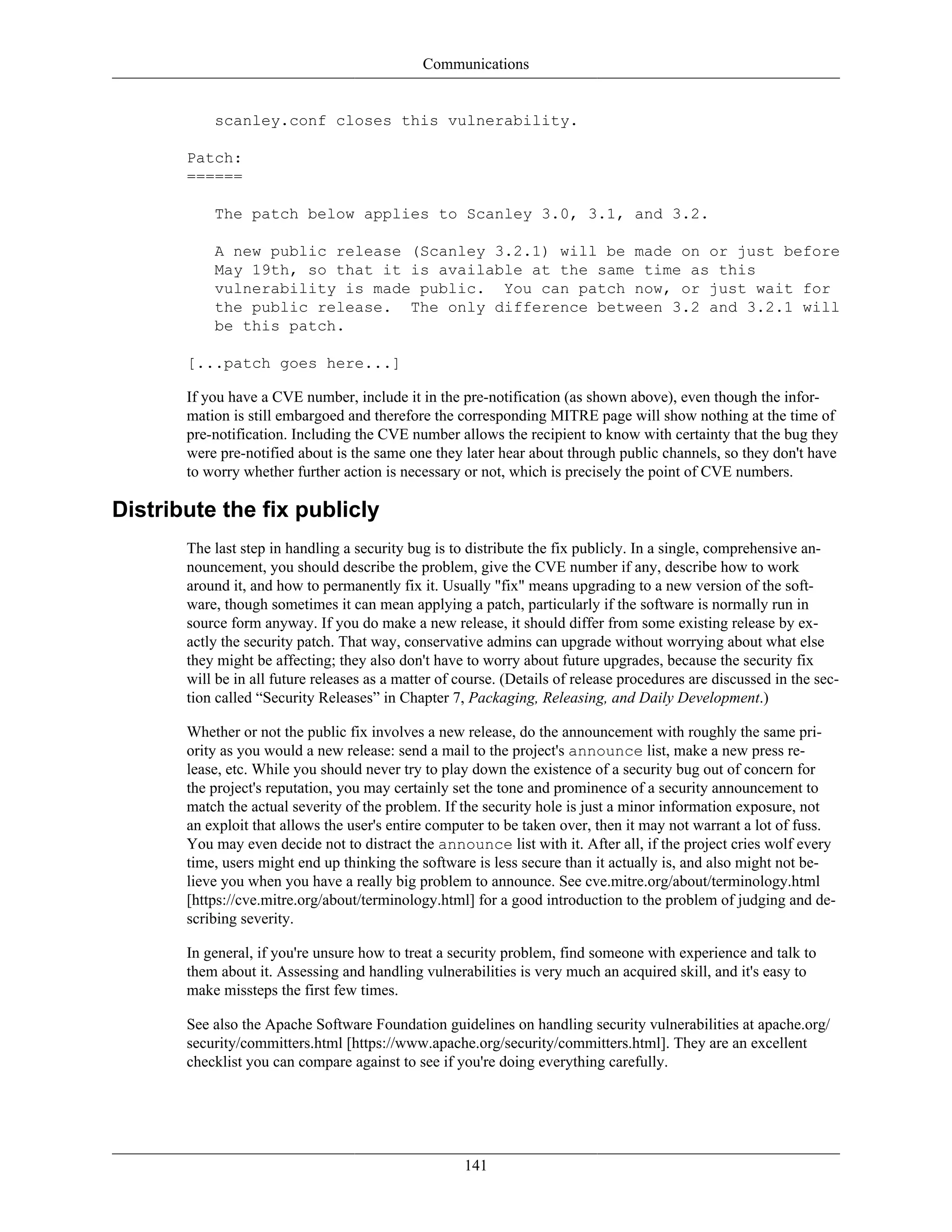 Communications
scanley.conf closes this vulnerability.
Patch:
======
The patch below applies to Scanley 3.0, 3.1, and 3.2.
A new public release (Scanley 3.2.1) will be made on or just before
May 19th, so that it is available at the same time as this
vulnerability is made public. You can patch now, or just wait for
the public release. The only difference between 3.2 and 3.2.1 will
be this patch.
[...patch goes here...]
If you have a CVE number, include it in the pre-notification (as shown above), even though the infor-
mation is still embargoed and therefore the corresponding MITRE page will show nothing at the time of
pre-notification. Including the CVE number allows the recipient to know with certainty that the bug they
were pre-notified about is the same one they later hear about through public channels, so they don't have
to worry whether further action is necessary or not, which is precisely the point of CVE numbers.
Distribute the fix publicly
The last step in handling a security bug is to distribute the fix publicly. In a single, comprehensive an-
nouncement, you should describe the problem, give the CVE number if any, describe how to work
around it, and how to permanently fix it. Usually "fix" means upgrading to a new version of the soft-
ware, though sometimes it can mean applying a patch, particularly if the software is normally run in
source form anyway. If you do make a new release, it should differ from some existing release by ex-
actly the security patch. That way, conservative admins can upgrade without worrying about what else
they might be affecting; they also don't have to worry about future upgrades, because the security fix
will be in all future releases as a matter of course. (Details of release procedures are discussed in the sec-
tion called “Security Releases” in Chapter 7, Packaging, Releasing, and Daily Development.)
Whether or not the public fix involves a new release, do the announcement with roughly the same pri-
ority as you would a new release: send a mail to the project's announce list, make a new press re-
lease, etc. While you should never try to play down the existence of a security bug out of concern for
the project's reputation, you may certainly set the tone and prominence of a security announcement to
match the actual severity of the problem. If the security hole is just a minor information exposure, not
an exploit that allows the user's entire computer to be taken over, then it may not warrant a lot of fuss.
You may even decide not to distract the announce list with it. After all, if the project cries wolf every
time, users might end up thinking the software is less secure than it actually is, and also might not be-
lieve you when you have a really big problem to announce. See cve.mitre.org/about/terminology.html
[https://cve.mitre.org/about/terminology.html] for a good introduction to the problem of judging and de-
scribing severity.
In general, if you're unsure how to treat a security problem, find someone with experience and talk to
them about it. Assessing and handling vulnerabilities is very much an acquired skill, and it's easy to
make missteps the first few times.
See also the Apache Software Foundation guidelines on handling security vulnerabilities at apache.org/
security/committers.html [https://www.apache.org/security/committers.html]. They are an excellent
checklist you can compare against to see if you're doing everything carefully.
141
 