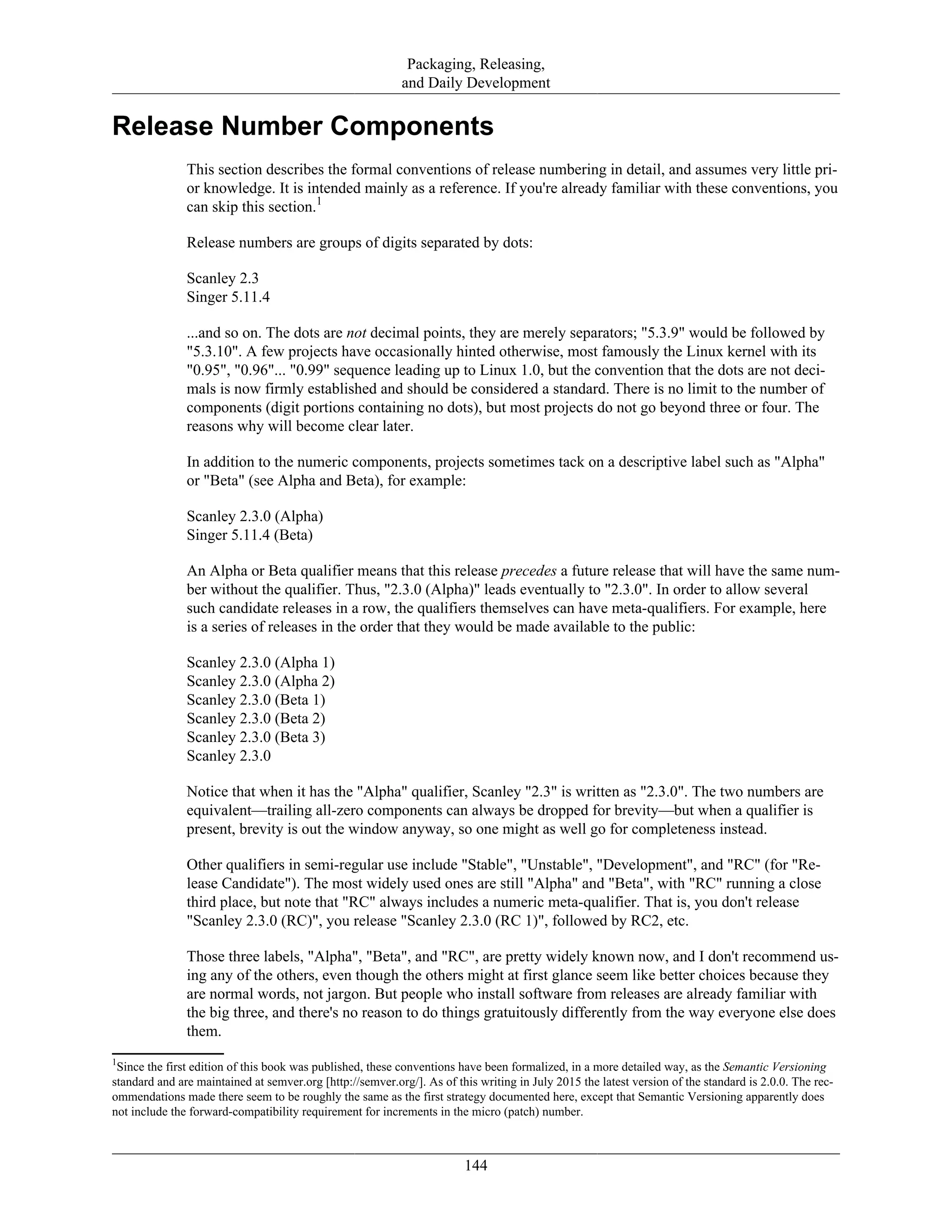 Packaging, Releasing,
and Daily Development
Release Number Components
This section describes the formal conventions of release numbering in detail, and assumes very little pri-
or knowledge. It is intended mainly as a reference. If you're already familiar with these conventions, you
can skip this section.1
Release numbers are groups of digits separated by dots:
Scanley 2.3
Singer 5.11.4
...and so on. The dots are not decimal points, they are merely separators; "5.3.9" would be followed by
"5.3.10". A few projects have occasionally hinted otherwise, most famously the Linux kernel with its
"0.95", "0.96"... "0.99" sequence leading up to Linux 1.0, but the convention that the dots are not deci-
mals is now firmly established and should be considered a standard. There is no limit to the number of
components (digit portions containing no dots), but most projects do not go beyond three or four. The
reasons why will become clear later.
In addition to the numeric components, projects sometimes tack on a descriptive label such as "Alpha"
or "Beta" (see Alpha and Beta), for example:
Scanley 2.3.0 (Alpha)
Singer 5.11.4 (Beta)
An Alpha or Beta qualifier means that this release precedes a future release that will have the same num-
ber without the qualifier. Thus, "2.3.0 (Alpha)" leads eventually to "2.3.0". In order to allow several
such candidate releases in a row, the qualifiers themselves can have meta-qualifiers. For example, here
is a series of releases in the order that they would be made available to the public:
Scanley 2.3.0 (Alpha 1)
Scanley 2.3.0 (Alpha 2)
Scanley 2.3.0 (Beta 1)
Scanley 2.3.0 (Beta 2)
Scanley 2.3.0 (Beta 3)
Scanley 2.3.0
Notice that when it has the "Alpha" qualifier, Scanley "2.3" is written as "2.3.0". The two numbers are
equivalent—trailing all-zero components can always be dropped for brevity—but when a qualifier is
present, brevity is out the window anyway, so one might as well go for completeness instead.
Other qualifiers in semi-regular use include "Stable", "Unstable", "Development", and "RC" (for "Re-
lease Candidate"). The most widely used ones are still "Alpha" and "Beta", with "RC" running a close
third place, but note that "RC" always includes a numeric meta-qualifier. That is, you don't release
"Scanley 2.3.0 (RC)", you release "Scanley 2.3.0 (RC 1)", followed by RC2, etc.
Those three labels, "Alpha", "Beta", and "RC", are pretty widely known now, and I don't recommend us-
ing any of the others, even though the others might at first glance seem like better choices because they
are normal words, not jargon. But people who install software from releases are already familiar with
the big three, and there's no reason to do things gratuitously differently from the way everyone else does
them.
1
Since the first edition of this book was published, these conventions have been formalized, in a more detailed way, as the Semantic Versioning
standard and are maintained at semver.org [http://semver.org/]. As of this writing in July 2015 the latest version of the standard is 2.0.0. The rec-
ommendations made there seem to be roughly the same as the first strategy documented here, except that Semantic Versioning apparently does
not include the forward-compatibility requirement for increments in the micro (patch) number.
144
 