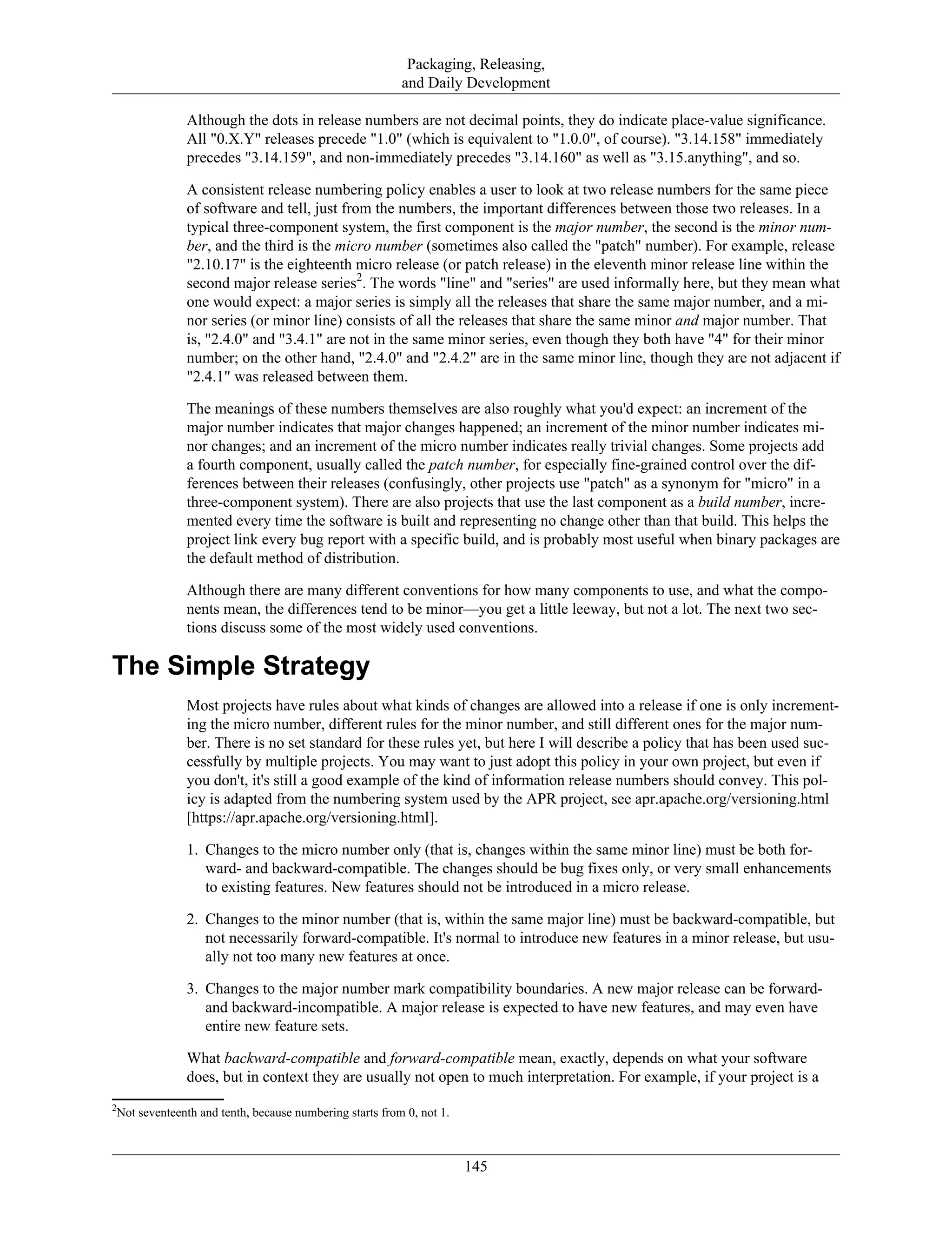 Packaging, Releasing,
and Daily Development
Although the dots in release numbers are not decimal points, they do indicate place-value significance.
All "0.X.Y" releases precede "1.0" (which is equivalent to "1.0.0", of course). "3.14.158" immediately
precedes "3.14.159", and non-immediately precedes "3.14.160" as well as "3.15.anything", and so.
A consistent release numbering policy enables a user to look at two release numbers for the same piece
of software and tell, just from the numbers, the important differences between those two releases. In a
typical three-component system, the first component is the major number, the second is the minor num-
ber, and the third is the micro number (sometimes also called the "patch" number). For example, release
"2.10.17" is the eighteenth micro release (or patch release) in the eleventh minor release line within the
second major release series2
. The words "line" and "series" are used informally here, but they mean what
one would expect: a major series is simply all the releases that share the same major number, and a mi-
nor series (or minor line) consists of all the releases that share the same minor and major number. That
is, "2.4.0" and "3.4.1" are not in the same minor series, even though they both have "4" for their minor
number; on the other hand, "2.4.0" and "2.4.2" are in the same minor line, though they are not adjacent if
"2.4.1" was released between them.
The meanings of these numbers themselves are also roughly what you'd expect: an increment of the
major number indicates that major changes happened; an increment of the minor number indicates mi-
nor changes; and an increment of the micro number indicates really trivial changes. Some projects add
a fourth component, usually called the patch number, for especially fine-grained control over the dif-
ferences between their releases (confusingly, other projects use "patch" as a synonym for "micro" in a
three-component system). There are also projects that use the last component as a build number, incre-
mented every time the software is built and representing no change other than that build. This helps the
project link every bug report with a specific build, and is probably most useful when binary packages are
the default method of distribution.
Although there are many different conventions for how many components to use, and what the compo-
nents mean, the differences tend to be minor—you get a little leeway, but not a lot. The next two sec-
tions discuss some of the most widely used conventions.
The Simple Strategy
Most projects have rules about what kinds of changes are allowed into a release if one is only increment-
ing the micro number, different rules for the minor number, and still different ones for the major num-
ber. There is no set standard for these rules yet, but here I will describe a policy that has been used suc-
cessfully by multiple projects. You may want to just adopt this policy in your own project, but even if
you don't, it's still a good example of the kind of information release numbers should convey. This pol-
icy is adapted from the numbering system used by the APR project, see apr.apache.org/versioning.html
[https://apr.apache.org/versioning.html].
1. Changes to the micro number only (that is, changes within the same minor line) must be both for-
ward- and backward-compatible. The changes should be bug fixes only, or very small enhancements
to existing features. New features should not be introduced in a micro release.
2. Changes to the minor number (that is, within the same major line) must be backward-compatible, but
not necessarily forward-compatible. It's normal to introduce new features in a minor release, but usu-
ally not too many new features at once.
3. Changes to the major number mark compatibility boundaries. A new major release can be forward-
and backward-incompatible. A major release is expected to have new features, and may even have
entire new feature sets.
What backward-compatible and forward-compatible mean, exactly, depends on what your software
does, but in context they are usually not open to much interpretation. For example, if your project is a
2
Not seventeenth and tenth, because numbering starts from 0, not 1.
145
 