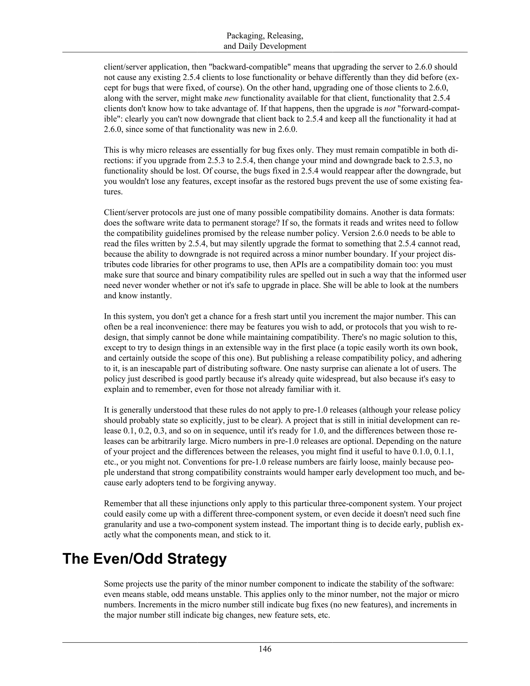 Packaging, Releasing,
and Daily Development
client/server application, then "backward-compatible" means that upgrading the server to 2.6.0 should
not cause any existing 2.5.4 clients to lose functionality or behave differently than they did before (ex-
cept for bugs that were fixed, of course). On the other hand, upgrading one of those clients to 2.6.0,
along with the server, might make new functionality available for that client, functionality that 2.5.4
clients don't know how to take advantage of. If that happens, then the upgrade is not "forward-compat-
ible": clearly you can't now downgrade that client back to 2.5.4 and keep all the functionality it had at
2.6.0, since some of that functionality was new in 2.6.0.
This is why micro releases are essentially for bug fixes only. They must remain compatible in both di-
rections: if you upgrade from 2.5.3 to 2.5.4, then change your mind and downgrade back to 2.5.3, no
functionality should be lost. Of course, the bugs fixed in 2.5.4 would reappear after the downgrade, but
you wouldn't lose any features, except insofar as the restored bugs prevent the use of some existing fea-
tures.
Client/server protocols are just one of many possible compatibility domains. Another is data formats:
does the software write data to permanent storage? If so, the formats it reads and writes need to follow
the compatibility guidelines promised by the release number policy. Version 2.6.0 needs to be able to
read the files written by 2.5.4, but may silently upgrade the format to something that 2.5.4 cannot read,
because the ability to downgrade is not required across a minor number boundary. If your project dis-
tributes code libraries for other programs to use, then APIs are a compatibility domain too: you must
make sure that source and binary compatibility rules are spelled out in such a way that the informed user
need never wonder whether or not it's safe to upgrade in place. She will be able to look at the numbers
and know instantly.
In this system, you don't get a chance for a fresh start until you increment the major number. This can
often be a real inconvenience: there may be features you wish to add, or protocols that you wish to re-
design, that simply cannot be done while maintaining compatibility. There's no magic solution to this,
except to try to design things in an extensible way in the first place (a topic easily worth its own book,
and certainly outside the scope of this one). But publishing a release compatibility policy, and adhering
to it, is an inescapable part of distributing software. One nasty surprise can alienate a lot of users. The
policy just described is good partly because it's already quite widespread, but also because it's easy to
explain and to remember, even for those not already familiar with it.
It is generally understood that these rules do not apply to pre-1.0 releases (although your release policy
should probably state so explicitly, just to be clear). A project that is still in initial development can re-
lease 0.1, 0.2, 0.3, and so on in sequence, until it's ready for 1.0, and the differences between those re-
leases can be arbitrarily large. Micro numbers in pre-1.0 releases are optional. Depending on the nature
of your project and the differences between the releases, you might find it useful to have 0.1.0, 0.1.1,
etc., or you might not. Conventions for pre-1.0 release numbers are fairly loose, mainly because peo-
ple understand that strong compatibility constraints would hamper early development too much, and be-
cause early adopters tend to be forgiving anyway.
Remember that all these injunctions only apply to this particular three-component system. Your project
could easily come up with a different three-component system, or even decide it doesn't need such fine
granularity and use a two-component system instead. The important thing is to decide early, publish ex-
actly what the components mean, and stick to it.
The Even/Odd Strategy
Some projects use the parity of the minor number component to indicate the stability of the software:
even means stable, odd means unstable. This applies only to the minor number, not the major or micro
numbers. Increments in the micro number still indicate bug fixes (no new features), and increments in
the major number still indicate big changes, new feature sets, etc.
146
 