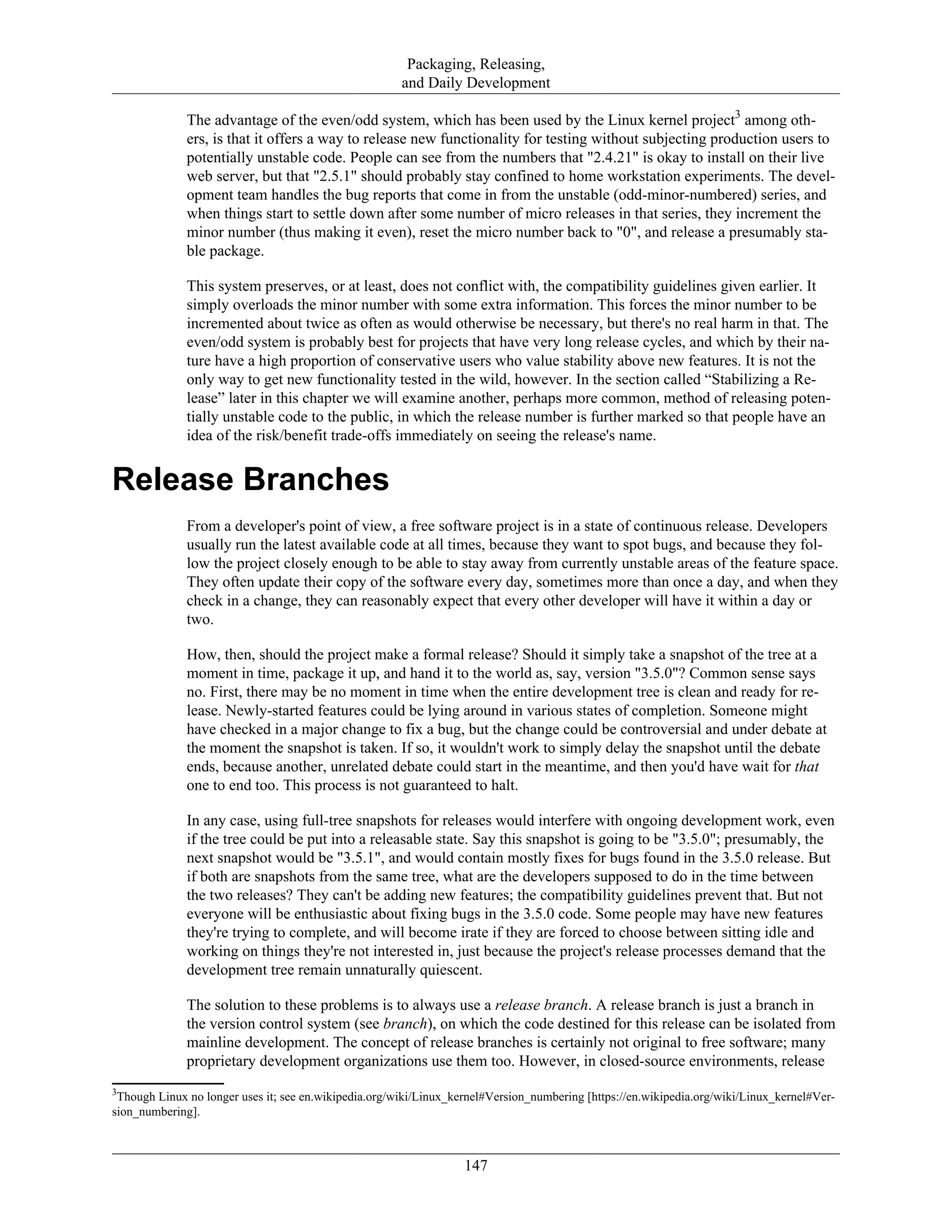 Packaging, Releasing,
and Daily Development
The advantage of the even/odd system, which has been used by the Linux kernel project3
among oth-
ers, is that it offers a way to release new functionality for testing without subjecting production users to
potentially unstable code. People can see from the numbers that "2.4.21" is okay to install on their live
web server, but that "2.5.1" should probably stay confined to home workstation experiments. The devel-
opment team handles the bug reports that come in from the unstable (odd-minor-numbered) series, and
when things start to settle down after some number of micro releases in that series, they increment the
minor number (thus making it even), reset the micro number back to "0", and release a presumably sta-
ble package.
This system preserves, or at least, does not conflict with, the compatibility guidelines given earlier. It
simply overloads the minor number with some extra information. This forces the minor number to be
incremented about twice as often as would otherwise be necessary, but there's no real harm in that. The
even/odd system is probably best for projects that have very long release cycles, and which by their na-
ture have a high proportion of conservative users who value stability above new features. It is not the
only way to get new functionality tested in the wild, however. In the section called “Stabilizing a Re-
lease” later in this chapter we will examine another, perhaps more common, method of releasing poten-
tially unstable code to the public, in which the release number is further marked so that people have an
idea of the risk/benefit trade-offs immediately on seeing the release's name.
Release Branches
From a developer's point of view, a free software project is in a state of continuous release. Developers
usually run the latest available code at all times, because they want to spot bugs, and because they fol-
low the project closely enough to be able to stay away from currently unstable areas of the feature space.
They often update their copy of the software every day, sometimes more than once a day, and when they
check in a change, they can reasonably expect that every other developer will have it within a day or
two.
How, then, should the project make a formal release? Should it simply take a snapshot of the tree at a
moment in time, package it up, and hand it to the world as, say, version "3.5.0"? Common sense says
no. First, there may be no moment in time when the entire development tree is clean and ready for re-
lease. Newly-started features could be lying around in various states of completion. Someone might
have checked in a major change to fix a bug, but the change could be controversial and under debate at
the moment the snapshot is taken. If so, it wouldn't work to simply delay the snapshot until the debate
ends, because another, unrelated debate could start in the meantime, and then you'd have wait for that
one to end too. This process is not guaranteed to halt.
In any case, using full-tree snapshots for releases would interfere with ongoing development work, even
if the tree could be put into a releasable state. Say this snapshot is going to be "3.5.0"; presumably, the
next snapshot would be "3.5.1", and would contain mostly fixes for bugs found in the 3.5.0 release. But
if both are snapshots from the same tree, what are the developers supposed to do in the time between
the two releases? They can't be adding new features; the compatibility guidelines prevent that. But not
everyone will be enthusiastic about fixing bugs in the 3.5.0 code. Some people may have new features
they're trying to complete, and will become irate if they are forced to choose between sitting idle and
working on things they're not interested in, just because the project's release processes demand that the
development tree remain unnaturally quiescent.
The solution to these problems is to always use a release branch. A release branch is just a branch in
the version control system (see branch), on which the code destined for this release can be isolated from
mainline development. The concept of release branches is certainly not original to free software; many
proprietary development organizations use them too. However, in closed-source environments, release
3
Though Linux no longer uses it; see en.wikipedia.org/wiki/Linux_kernel#Version_numbering [https://en.wikipedia.org/wiki/Linux_kernel#Ver-
sion_numbering].
147
 