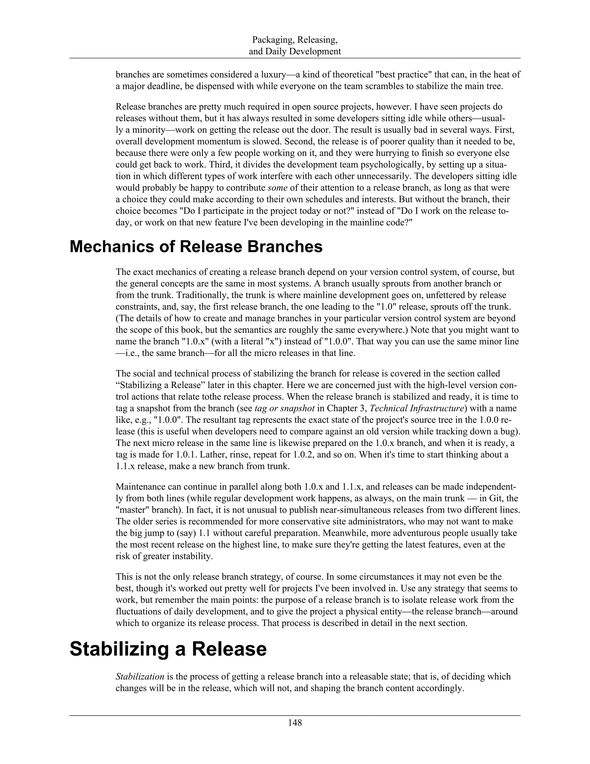 Packaging, Releasing,
and Daily Development
branches are sometimes considered a luxury—a kind of theoretical "best practice" that can, in the heat of
a major deadline, be dispensed with while everyone on the team scrambles to stabilize the main tree.
Release branches are pretty much required in open source projects, however. I have seen projects do
releases without them, but it has always resulted in some developers sitting idle while others—usual-
ly a minority—work on getting the release out the door. The result is usually bad in several ways. First,
overall development momentum is slowed. Second, the release is of poorer quality than it needed to be,
because there were only a few people working on it, and they were hurrying to finish so everyone else
could get back to work. Third, it divides the development team psychologically, by setting up a situa-
tion in which different types of work interfere with each other unnecessarily. The developers sitting idle
would probably be happy to contribute some of their attention to a release branch, as long as that were
a choice they could make according to their own schedules and interests. But without the branch, their
choice becomes "Do I participate in the project today or not?" instead of "Do I work on the release to-
day, or work on that new feature I've been developing in the mainline code?"
Mechanics of Release Branches
The exact mechanics of creating a release branch depend on your version control system, of course, but
the general concepts are the same in most systems. A branch usually sprouts from another branch or
from the trunk. Traditionally, the trunk is where mainline development goes on, unfettered by release
constraints, and, say, the first release branch, the one leading to the "1.0" release, sprouts off the trunk.
(The details of how to create and manage branches in your particular version control system are beyond
the scope of this book, but the semantics are roughly the same everywhere.) Note that you might want to
name the branch "1.0.x" (with a literal "x") instead of "1.0.0". That way you can use the same minor line
—i.e., the same branch—for all the micro releases in that line.
The social and technical process of stabilizing the branch for release is covered in the section called
“Stabilizing a Release” later in this chapter. Here we are concerned just with the high-level version con-
trol actions that relate tothe release process. When the release branch is stabilized and ready, it is time to
tag a snapshot from the branch (see tag or snapshot in Chapter 3, Technical Infrastructure) with a name
like, e.g., "1.0.0". The resultant tag represents the exact state of the project's source tree in the 1.0.0 re-
lease (this is useful when developers need to compare against an old version while tracking down a bug).
The next micro release in the same line is likewise prepared on the 1.0.x branch, and when it is ready, a
tag is made for 1.0.1. Lather, rinse, repeat for 1.0.2, and so on. When it's time to start thinking about a
1.1.x release, make a new branch from trunk.
Maintenance can continue in parallel along both 1.0.x and 1.1.x, and releases can be made independent-
ly from both lines (while regular development work happens, as always, on the main trunk — in Git, the
"master" branch). In fact, it is not unusual to publish near-simultaneous releases from two different lines.
The older series is recommended for more conservative site administrators, who may not want to make
the big jump to (say) 1.1 without careful preparation. Meanwhile, more adventurous people usually take
the most recent release on the highest line, to make sure they're getting the latest features, even at the
risk of greater instability.
This is not the only release branch strategy, of course. In some circumstances it may not even be the
best, though it's worked out pretty well for projects I've been involved in. Use any strategy that seems to
work, but remember the main points: the purpose of a release branch is to isolate release work from the
fluctuations of daily development, and to give the project a physical entity—the release branch—around
which to organize its release process. That process is described in detail in the next section.
Stabilizing a Release
Stabilization is the process of getting a release branch into a releasable state; that is, of deciding which
changes will be in the release, which will not, and shaping the branch content accordingly.
148
 