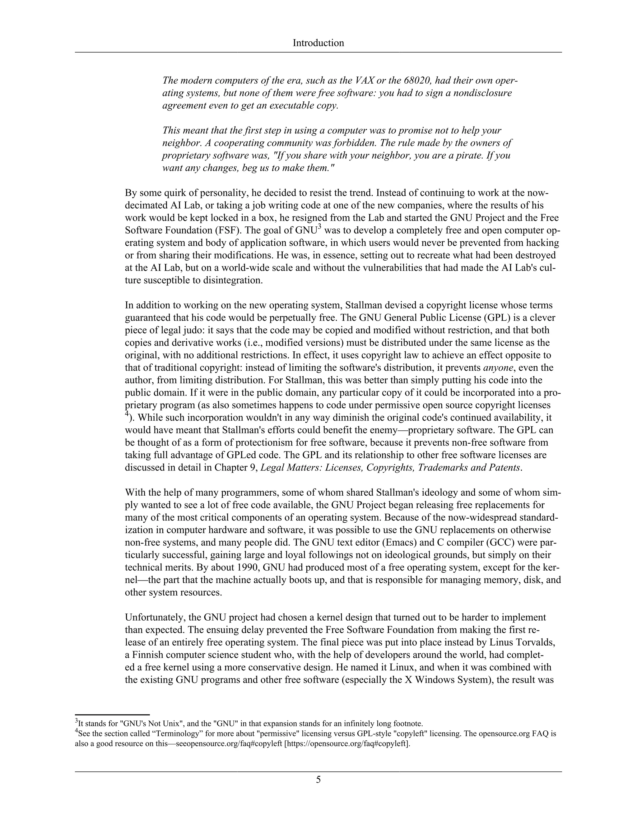 Introduction
The modern computers of the era, such as the VAX or the 68020, had their own oper-
ating systems, but none of them were free software: you had to sign a nondisclosure
agreement even to get an executable copy.
This meant that the first step in using a computer was to promise not to help your
neighbor. A cooperating community was forbidden. The rule made by the owners of
proprietary software was, "If you share with your neighbor, you are a pirate. If you
want any changes, beg us to make them."
By some quirk of personality, he decided to resist the trend. Instead of continuing to work at the now-
decimated AI Lab, or taking a job writing code at one of the new companies, where the results of his
work would be kept locked in a box, he resigned from the Lab and started the GNU Project and the Free
Software Foundation (FSF). The goal of GNU3
was to develop a completely free and open computer op-
erating system and body of application software, in which users would never be prevented from hacking
or from sharing their modifications. He was, in essence, setting out to recreate what had been destroyed
at the AI Lab, but on a world-wide scale and without the vulnerabilities that had made the AI Lab's cul-
ture susceptible to disintegration.
In addition to working on the new operating system, Stallman devised a copyright license whose terms
guaranteed that his code would be perpetually free. The GNU General Public License (GPL) is a clever
piece of legal judo: it says that the code may be copied and modified without restriction, and that both
copies and derivative works (i.e., modified versions) must be distributed under the same license as the
original, with no additional restrictions. In effect, it uses copyright law to achieve an effect opposite to
that of traditional copyright: instead of limiting the software's distribution, it prevents anyone, even the
author, from limiting distribution. For Stallman, this was better than simply putting his code into the
public domain. If it were in the public domain, any particular copy of it could be incorporated into a pro-
prietary program (as also sometimes happens to code under permissive open source copyright licenses
4
). While such incorporation wouldn't in any way diminish the original code's continued availability, it
would have meant that Stallman's efforts could benefit the enemy—proprietary software. The GPL can
be thought of as a form of protectionism for free software, because it prevents non-free software from
taking full advantage of GPLed code. The GPL and its relationship to other free software licenses are
discussed in detail in Chapter 9, Legal Matters: Licenses, Copyrights, Trademarks and Patents.
With the help of many programmers, some of whom shared Stallman's ideology and some of whom sim-
ply wanted to see a lot of free code available, the GNU Project began releasing free replacements for
many of the most critical components of an operating system. Because of the now-widespread standard-
ization in computer hardware and software, it was possible to use the GNU replacements on otherwise
non-free systems, and many people did. The GNU text editor (Emacs) and C compiler (GCC) were par-
ticularly successful, gaining large and loyal followings not on ideological grounds, but simply on their
technical merits. By about 1990, GNU had produced most of a free operating system, except for the ker-
nel—the part that the machine actually boots up, and that is responsible for managing memory, disk, and
other system resources.
Unfortunately, the GNU project had chosen a kernel design that turned out to be harder to implement
than expected. The ensuing delay prevented the Free Software Foundation from making the first re-
lease of an entirely free operating system. The final piece was put into place instead by Linus Torvalds,
a Finnish computer science student who, with the help of developers around the world, had complet-
ed a free kernel using a more conservative design. He named it Linux, and when it was combined with
the existing GNU programs and other free software (especially the X Windows System), the result was
3
It stands for "GNU's Not Unix", and the "GNU" in that expansion stands for an infinitely long footnote.
4
See the section called “Terminology” for more about "permissive" licensing versus GPL-style "copyleft" licensing. The opensource.org FAQ is
also a good resource on this—seeopensource.org/faq#copyleft [https://opensource.org/faq#copyleft].
5
 