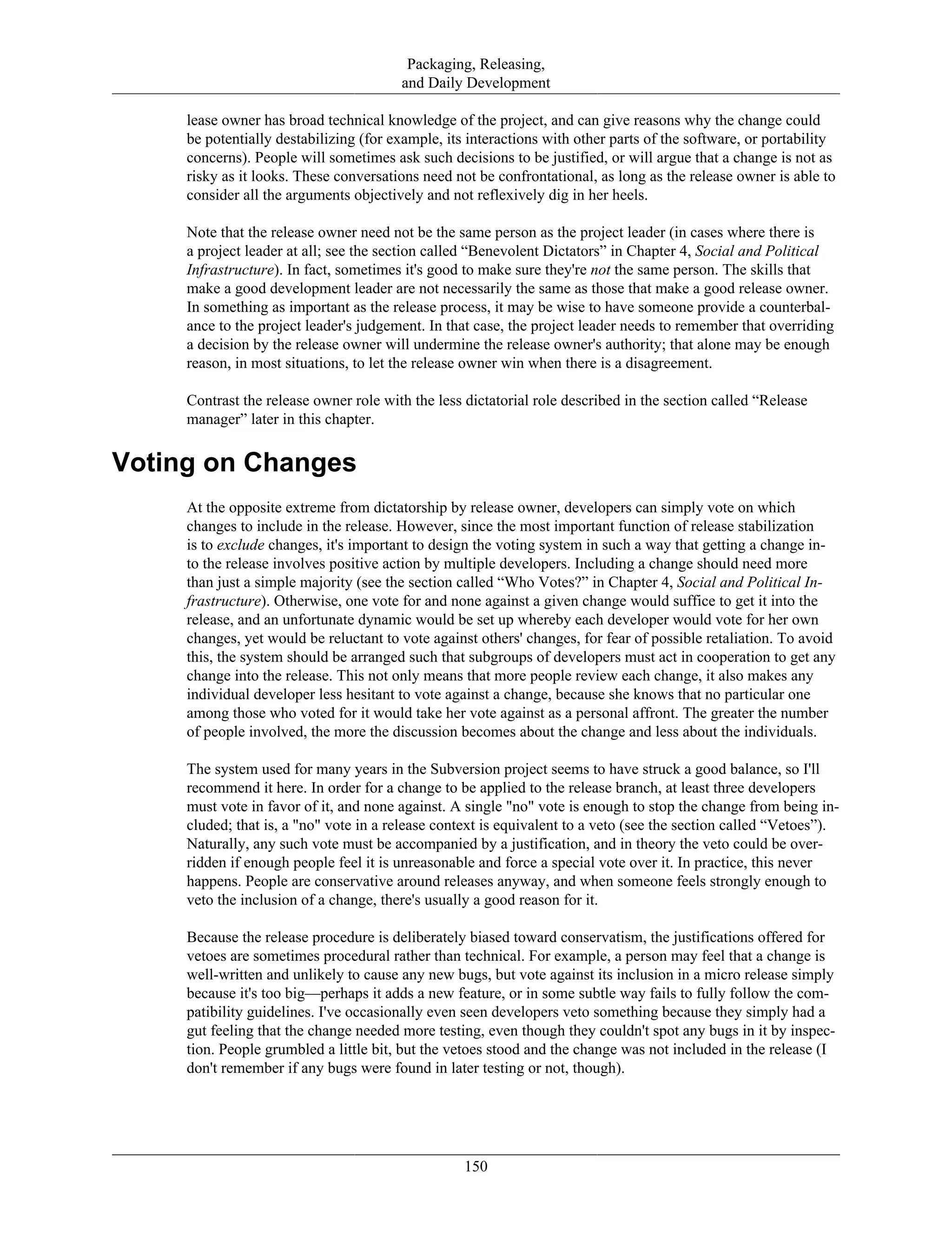 Packaging, Releasing,
and Daily Development
lease owner has broad technical knowledge of the project, and can give reasons why the change could
be potentially destabilizing (for example, its interactions with other parts of the software, or portability
concerns). People will sometimes ask such decisions to be justified, or will argue that a change is not as
risky as it looks. These conversations need not be confrontational, as long as the release owner is able to
consider all the arguments objectively and not reflexively dig in her heels.
Note that the release owner need not be the same person as the project leader (in cases where there is
a project leader at all; see the section called “Benevolent Dictators” in Chapter 4, Social and Political
Infrastructure). In fact, sometimes it's good to make sure they're not the same person. The skills that
make a good development leader are not necessarily the same as those that make a good release owner.
In something as important as the release process, it may be wise to have someone provide a counterbal-
ance to the project leader's judgement. In that case, the project leader needs to remember that overriding
a decision by the release owner will undermine the release owner's authority; that alone may be enough
reason, in most situations, to let the release owner win when there is a disagreement.
Contrast the release owner role with the less dictatorial role described in the section called “Release
manager” later in this chapter.
Voting on Changes
At the opposite extreme from dictatorship by release owner, developers can simply vote on which
changes to include in the release. However, since the most important function of release stabilization
is to exclude changes, it's important to design the voting system in such a way that getting a change in-
to the release involves positive action by multiple developers. Including a change should need more
than just a simple majority (see the section called “Who Votes?” in Chapter 4, Social and Political In-
frastructure). Otherwise, one vote for and none against a given change would suffice to get it into the
release, and an unfortunate dynamic would be set up whereby each developer would vote for her own
changes, yet would be reluctant to vote against others' changes, for fear of possible retaliation. To avoid
this, the system should be arranged such that subgroups of developers must act in cooperation to get any
change into the release. This not only means that more people review each change, it also makes any
individual developer less hesitant to vote against a change, because she knows that no particular one
among those who voted for it would take her vote against as a personal affront. The greater the number
of people involved, the more the discussion becomes about the change and less about the individuals.
The system used for many years in the Subversion project seems to have struck a good balance, so I'll
recommend it here. In order for a change to be applied to the release branch, at least three developers
must vote in favor of it, and none against. A single "no" vote is enough to stop the change from being in-
cluded; that is, a "no" vote in a release context is equivalent to a veto (see the section called “Vetoes”).
Naturally, any such vote must be accompanied by a justification, and in theory the veto could be over-
ridden if enough people feel it is unreasonable and force a special vote over it. In practice, this never
happens. People are conservative around releases anyway, and when someone feels strongly enough to
veto the inclusion of a change, there's usually a good reason for it.
Because the release procedure is deliberately biased toward conservatism, the justifications offered for
vetoes are sometimes procedural rather than technical. For example, a person may feel that a change is
well-written and unlikely to cause any new bugs, but vote against its inclusion in a micro release simply
because it's too big—perhaps it adds a new feature, or in some subtle way fails to fully follow the com-
patibility guidelines. I've occasionally even seen developers veto something because they simply had a
gut feeling that the change needed more testing, even though they couldn't spot any bugs in it by inspec-
tion. People grumbled a little bit, but the vetoes stood and the change was not included in the release (I
don't remember if any bugs were found in later testing or not, though).
150
 