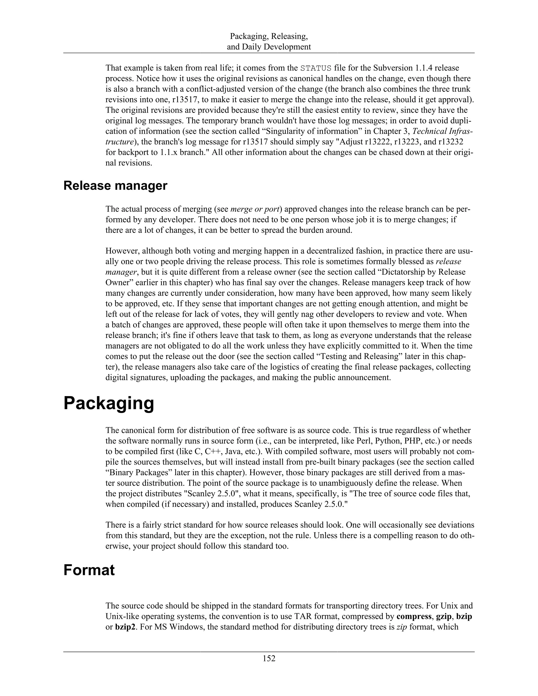 Packaging, Releasing,
and Daily Development
That example is taken from real life; it comes from the STATUS file for the Subversion 1.1.4 release
process. Notice how it uses the original revisions as canonical handles on the change, even though there
is also a branch with a conflict-adjusted version of the change (the branch also combines the three trunk
revisions into one, r13517, to make it easier to merge the change into the release, should it get approval).
The original revisions are provided because they're still the easiest entity to review, since they have the
original log messages. The temporary branch wouldn't have those log messages; in order to avoid dupli-
cation of information (see the section called “Singularity of information” in Chapter 3, Technical Infras-
tructure), the branch's log message for r13517 should simply say "Adjust r13222, r13223, and r13232
for backport to 1.1.x branch." All other information about the changes can be chased down at their origi-
nal revisions.
Release manager
The actual process of merging (see merge or port) approved changes into the release branch can be per-
formed by any developer. There does not need to be one person whose job it is to merge changes; if
there are a lot of changes, it can be better to spread the burden around.
However, although both voting and merging happen in a decentralized fashion, in practice there are usu-
ally one or two people driving the release process. This role is sometimes formally blessed as release
manager, but it is quite different from a release owner (see the section called “Dictatorship by Release
Owner” earlier in this chapter) who has final say over the changes. Release managers keep track of how
many changes are currently under consideration, how many have been approved, how many seem likely
to be approved, etc. If they sense that important changes are not getting enough attention, and might be
left out of the release for lack of votes, they will gently nag other developers to review and vote. When
a batch of changes are approved, these people will often take it upon themselves to merge them into the
release branch; it's fine if others leave that task to them, as long as everyone understands that the release
managers are not obligated to do all the work unless they have explicitly committed to it. When the time
comes to put the release out the door (see the section called “Testing and Releasing” later in this chap-
ter), the release managers also take care of the logistics of creating the final release packages, collecting
digital signatures, uploading the packages, and making the public announcement.
Packaging
The canonical form for distribution of free software is as source code. This is true regardless of whether
the software normally runs in source form (i.e., can be interpreted, like Perl, Python, PHP, etc.) or needs
to be compiled first (like C, C++, Java, etc.). With compiled software, most users will probably not com-
pile the sources themselves, but will instead install from pre-built binary packages (see the section called
“Binary Packages” later in this chapter). However, those binary packages are still derived from a mas-
ter source distribution. The point of the source package is to unambiguously define the release. When
the project distributes "Scanley 2.5.0", what it means, specifically, is "The tree of source code files that,
when compiled (if necessary) and installed, produces Scanley 2.5.0."
There is a fairly strict standard for how source releases should look. One will occasionally see deviations
from this standard, but they are the exception, not the rule. Unless there is a compelling reason to do oth-
erwise, your project should follow this standard too.
Format
The source code should be shipped in the standard formats for transporting directory trees. For Unix and
Unix-like operating systems, the convention is to use TAR format, compressed by compress, gzip, bzip
or bzip2. For MS Windows, the standard method for distributing directory trees is zip format, which
152
 