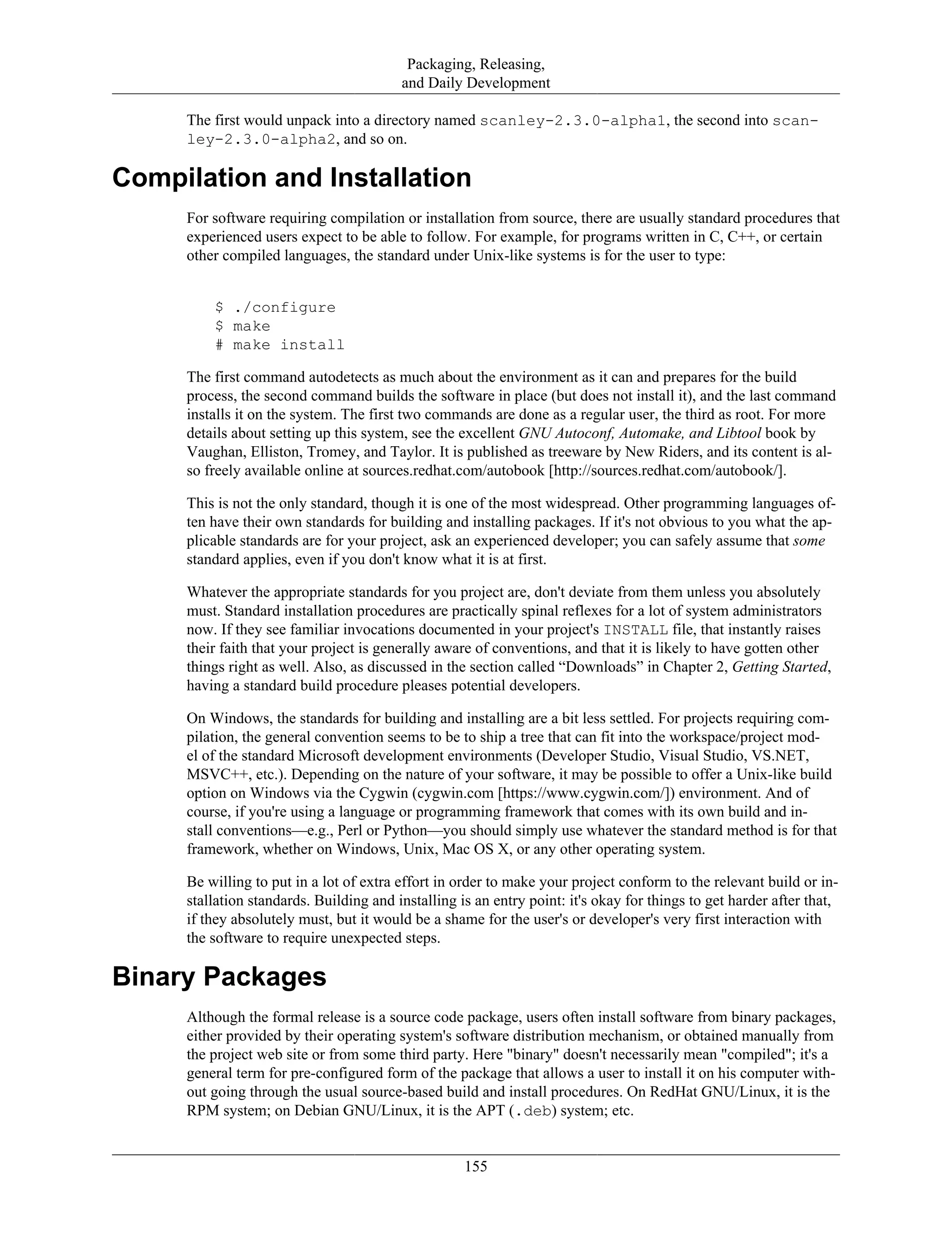 Packaging, Releasing,
and Daily Development
The first would unpack into a directory named scanley-2.3.0-alpha1, the second into scan-
ley-2.3.0-alpha2, and so on.
Compilation and Installation
For software requiring compilation or installation from source, there are usually standard procedures that
experienced users expect to be able to follow. For example, for programs written in C, C++, or certain
other compiled languages, the standard under Unix-like systems is for the user to type:
$ ./configure
$ make
# make install
The first command autodetects as much about the environment as it can and prepares for the build
process, the second command builds the software in place (but does not install it), and the last command
installs it on the system. The first two commands are done as a regular user, the third as root. For more
details about setting up this system, see the excellent GNU Autoconf, Automake, and Libtool book by
Vaughan, Elliston, Tromey, and Taylor. It is published as treeware by New Riders, and its content is al-
so freely available online at sources.redhat.com/autobook [http://sources.redhat.com/autobook/].
This is not the only standard, though it is one of the most widespread. Other programming languages of-
ten have their own standards for building and installing packages. If it's not obvious to you what the ap-
plicable standards are for your project, ask an experienced developer; you can safely assume that some
standard applies, even if you don't know what it is at first.
Whatever the appropriate standards for you project are, don't deviate from them unless you absolutely
must. Standard installation procedures are practically spinal reflexes for a lot of system administrators
now. If they see familiar invocations documented in your project's INSTALL file, that instantly raises
their faith that your project is generally aware of conventions, and that it is likely to have gotten other
things right as well. Also, as discussed in the section called “Downloads” in Chapter 2, Getting Started,
having a standard build procedure pleases potential developers.
On Windows, the standards for building and installing are a bit less settled. For projects requiring com-
pilation, the general convention seems to be to ship a tree that can fit into the workspace/project mod-
el of the standard Microsoft development environments (Developer Studio, Visual Studio, VS.NET,
MSVC++, etc.). Depending on the nature of your software, it may be possible to offer a Unix-like build
option on Windows via the Cygwin (cygwin.com [https://www.cygwin.com/]) environment. And of
course, if you're using a language or programming framework that comes with its own build and in-
stall conventions—e.g., Perl or Python—you should simply use whatever the standard method is for that
framework, whether on Windows, Unix, Mac OS X, or any other operating system.
Be willing to put in a lot of extra effort in order to make your project conform to the relevant build or in-
stallation standards. Building and installing is an entry point: it's okay for things to get harder after that,
if they absolutely must, but it would be a shame for the user's or developer's very first interaction with
the software to require unexpected steps.
Binary Packages
Although the formal release is a source code package, users often install software from binary packages,
either provided by their operating system's software distribution mechanism, or obtained manually from
the project web site or from some third party. Here "binary" doesn't necessarily mean "compiled"; it's a
general term for pre-configured form of the package that allows a user to install it on his computer with-
out going through the usual source-based build and install procedures. On RedHat GNU/Linux, it is the
RPM system; on Debian GNU/Linux, it is the APT (.deb) system; etc.
155
 