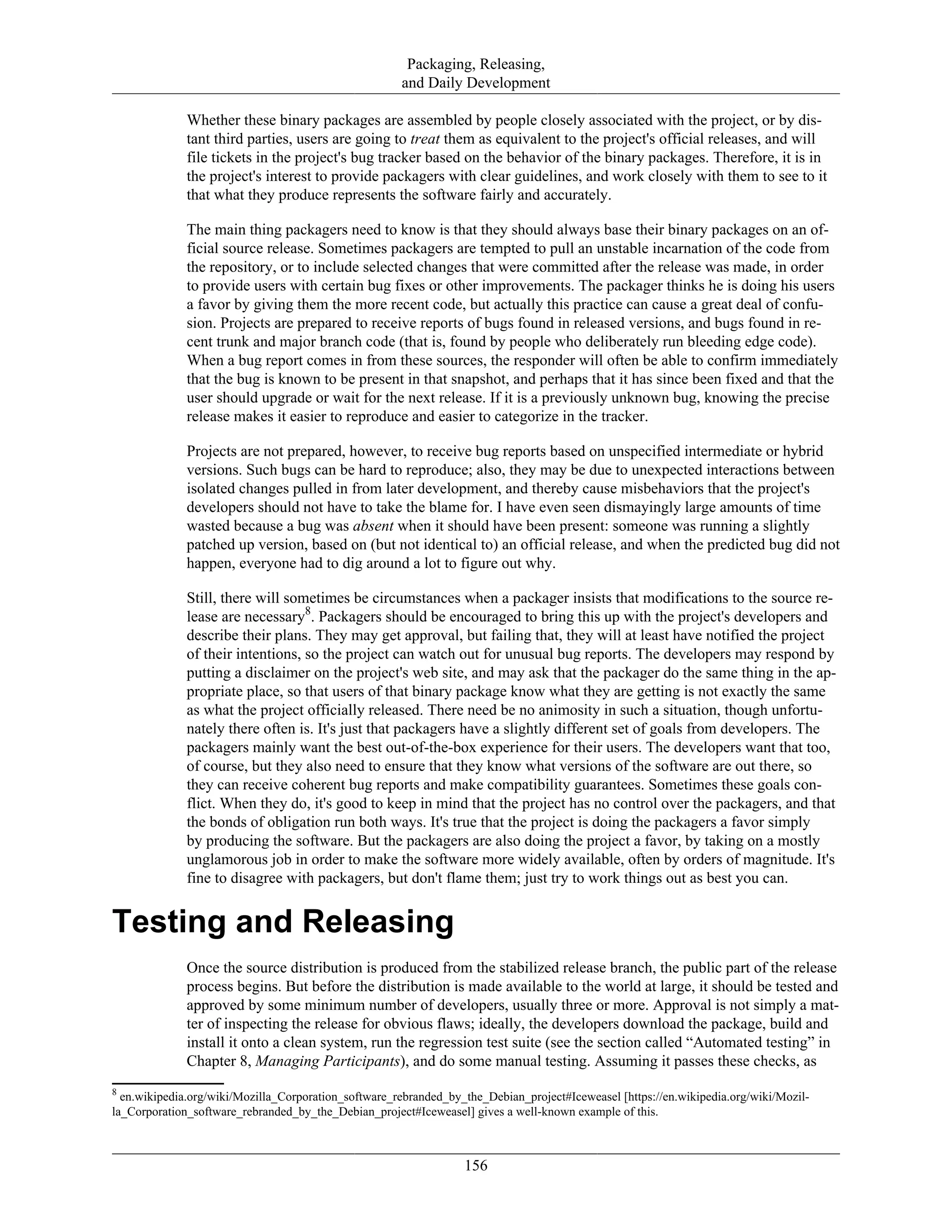 Packaging, Releasing,
and Daily Development
Whether these binary packages are assembled by people closely associated with the project, or by dis-
tant third parties, users are going to treat them as equivalent to the project's official releases, and will
file tickets in the project's bug tracker based on the behavior of the binary packages. Therefore, it is in
the project's interest to provide packagers with clear guidelines, and work closely with them to see to it
that what they produce represents the software fairly and accurately.
The main thing packagers need to know is that they should always base their binary packages on an of-
ficial source release. Sometimes packagers are tempted to pull an unstable incarnation of the code from
the repository, or to include selected changes that were committed after the release was made, in order
to provide users with certain bug fixes or other improvements. The packager thinks he is doing his users
a favor by giving them the more recent code, but actually this practice can cause a great deal of confu-
sion. Projects are prepared to receive reports of bugs found in released versions, and bugs found in re-
cent trunk and major branch code (that is, found by people who deliberately run bleeding edge code).
When a bug report comes in from these sources, the responder will often be able to confirm immediately
that the bug is known to be present in that snapshot, and perhaps that it has since been fixed and that the
user should upgrade or wait for the next release. If it is a previously unknown bug, knowing the precise
release makes it easier to reproduce and easier to categorize in the tracker.
Projects are not prepared, however, to receive bug reports based on unspecified intermediate or hybrid
versions. Such bugs can be hard to reproduce; also, they may be due to unexpected interactions between
isolated changes pulled in from later development, and thereby cause misbehaviors that the project's
developers should not have to take the blame for. I have even seen dismayingly large amounts of time
wasted because a bug was absent when it should have been present: someone was running a slightly
patched up version, based on (but not identical to) an official release, and when the predicted bug did not
happen, everyone had to dig around a lot to figure out why.
Still, there will sometimes be circumstances when a packager insists that modifications to the source re-
lease are necessary8
. Packagers should be encouraged to bring this up with the project's developers and
describe their plans. They may get approval, but failing that, they will at least have notified the project
of their intentions, so the project can watch out for unusual bug reports. The developers may respond by
putting a disclaimer on the project's web site, and may ask that the packager do the same thing in the ap-
propriate place, so that users of that binary package know what they are getting is not exactly the same
as what the project officially released. There need be no animosity in such a situation, though unfortu-
nately there often is. It's just that packagers have a slightly different set of goals from developers. The
packagers mainly want the best out-of-the-box experience for their users. The developers want that too,
of course, but they also need to ensure that they know what versions of the software are out there, so
they can receive coherent bug reports and make compatibility guarantees. Sometimes these goals con-
flict. When they do, it's good to keep in mind that the project has no control over the packagers, and that
the bonds of obligation run both ways. It's true that the project is doing the packagers a favor simply
by producing the software. But the packagers are also doing the project a favor, by taking on a mostly
unglamorous job in order to make the software more widely available, often by orders of magnitude. It's
fine to disagree with packagers, but don't flame them; just try to work things out as best you can.
Testing and Releasing
Once the source distribution is produced from the stabilized release branch, the public part of the release
process begins. But before the distribution is made available to the world at large, it should be tested and
approved by some minimum number of developers, usually three or more. Approval is not simply a mat-
ter of inspecting the release for obvious flaws; ideally, the developers download the package, build and
install it onto a clean system, run the regression test suite (see the section called “Automated testing” in
Chapter 8, Managing Participants), and do some manual testing. Assuming it passes these checks, as
8
en.wikipedia.org/wiki/Mozilla_Corporation_software_rebranded_by_the_Debian_project#Iceweasel [https://en.wikipedia.org/wiki/Mozil-
la_Corporation_software_rebranded_by_the_Debian_project#Iceweasel] gives a well-known example of this.
156
 