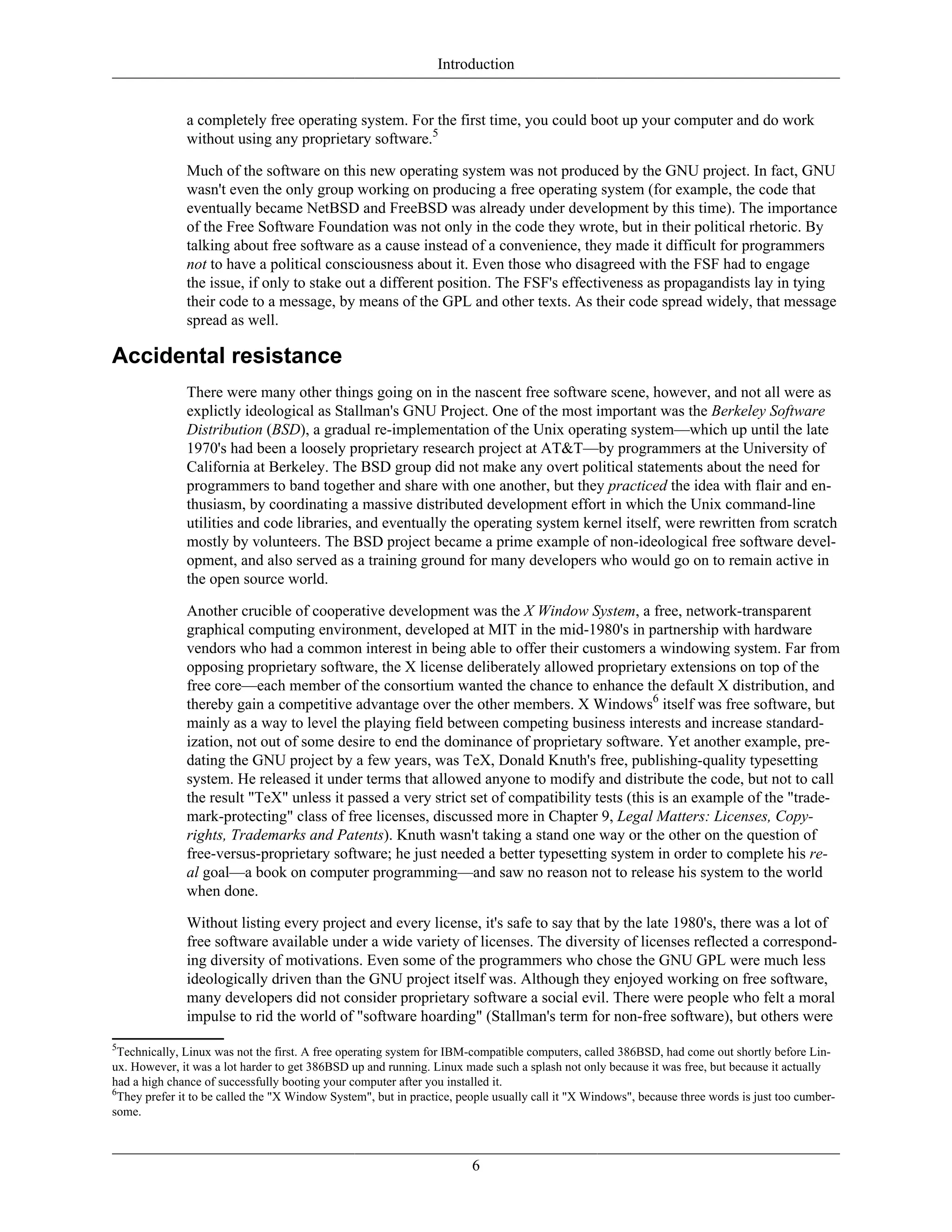 Introduction
a completely free operating system. For the first time, you could boot up your computer and do work
without using any proprietary software.5
Much of the software on this new operating system was not produced by the GNU project. In fact, GNU
wasn't even the only group working on producing a free operating system (for example, the code that
eventually became NetBSD and FreeBSD was already under development by this time). The importance
of the Free Software Foundation was not only in the code they wrote, but in their political rhetoric. By
talking about free software as a cause instead of a convenience, they made it difficult for programmers
not to have a political consciousness about it. Even those who disagreed with the FSF had to engage
the issue, if only to stake out a different position. The FSF's effectiveness as propagandists lay in tying
their code to a message, by means of the GPL and other texts. As their code spread widely, that message
spread as well.
Accidental resistance
There were many other things going on in the nascent free software scene, however, and not all were as
explictly ideological as Stallman's GNU Project. One of the most important was the Berkeley Software
Distribution (BSD), a gradual re-implementation of the Unix operating system—which up until the late
1970's had been a loosely proprietary research project at AT&T—by programmers at the University of
California at Berkeley. The BSD group did not make any overt political statements about the need for
programmers to band together and share with one another, but they practiced the idea with flair and en-
thusiasm, by coordinating a massive distributed development effort in which the Unix command-line
utilities and code libraries, and eventually the operating system kernel itself, were rewritten from scratch
mostly by volunteers. The BSD project became a prime example of non-ideological free software devel-
opment, and also served as a training ground for many developers who would go on to remain active in
the open source world.
Another crucible of cooperative development was the X Window System, a free, network-transparent
graphical computing environment, developed at MIT in the mid-1980's in partnership with hardware
vendors who had a common interest in being able to offer their customers a windowing system. Far from
opposing proprietary software, the X license deliberately allowed proprietary extensions on top of the
free core—each member of the consortium wanted the chance to enhance the default X distribution, and
thereby gain a competitive advantage over the other members. X Windows6
itself was free software, but
mainly as a way to level the playing field between competing business interests and increase standard-
ization, not out of some desire to end the dominance of proprietary software. Yet another example, pre-
dating the GNU project by a few years, was TeX, Donald Knuth's free, publishing-quality typesetting
system. He released it under terms that allowed anyone to modify and distribute the code, but not to call
the result "TeX" unless it passed a very strict set of compatibility tests (this is an example of the "trade-
mark-protecting" class of free licenses, discussed more in Chapter 9, Legal Matters: Licenses, Copy-
rights, Trademarks and Patents). Knuth wasn't taking a stand one way or the other on the question of
free-versus-proprietary software; he just needed a better typesetting system in order to complete his re-
al goal—a book on computer programming—and saw no reason not to release his system to the world
when done.
Without listing every project and every license, it's safe to say that by the late 1980's, there was a lot of
free software available under a wide variety of licenses. The diversity of licenses reflected a correspond-
ing diversity of motivations. Even some of the programmers who chose the GNU GPL were much less
ideologically driven than the GNU project itself was. Although they enjoyed working on free software,
many developers did not consider proprietary software a social evil. There were people who felt a moral
impulse to rid the world of "software hoarding" (Stallman's term for non-free software), but others were
5
Technically, Linux was not the first. A free operating system for IBM-compatible computers, called 386BSD, had come out shortly before Lin-
ux. However, it was a lot harder to get 386BSD up and running. Linux made such a splash not only because it was free, but because it actually
had a high chance of successfully booting your computer after you installed it.
6
They prefer it to be called the "X Window System", but in practice, people usually call it "X Windows", because three words is just too cumber-
some.
6
 