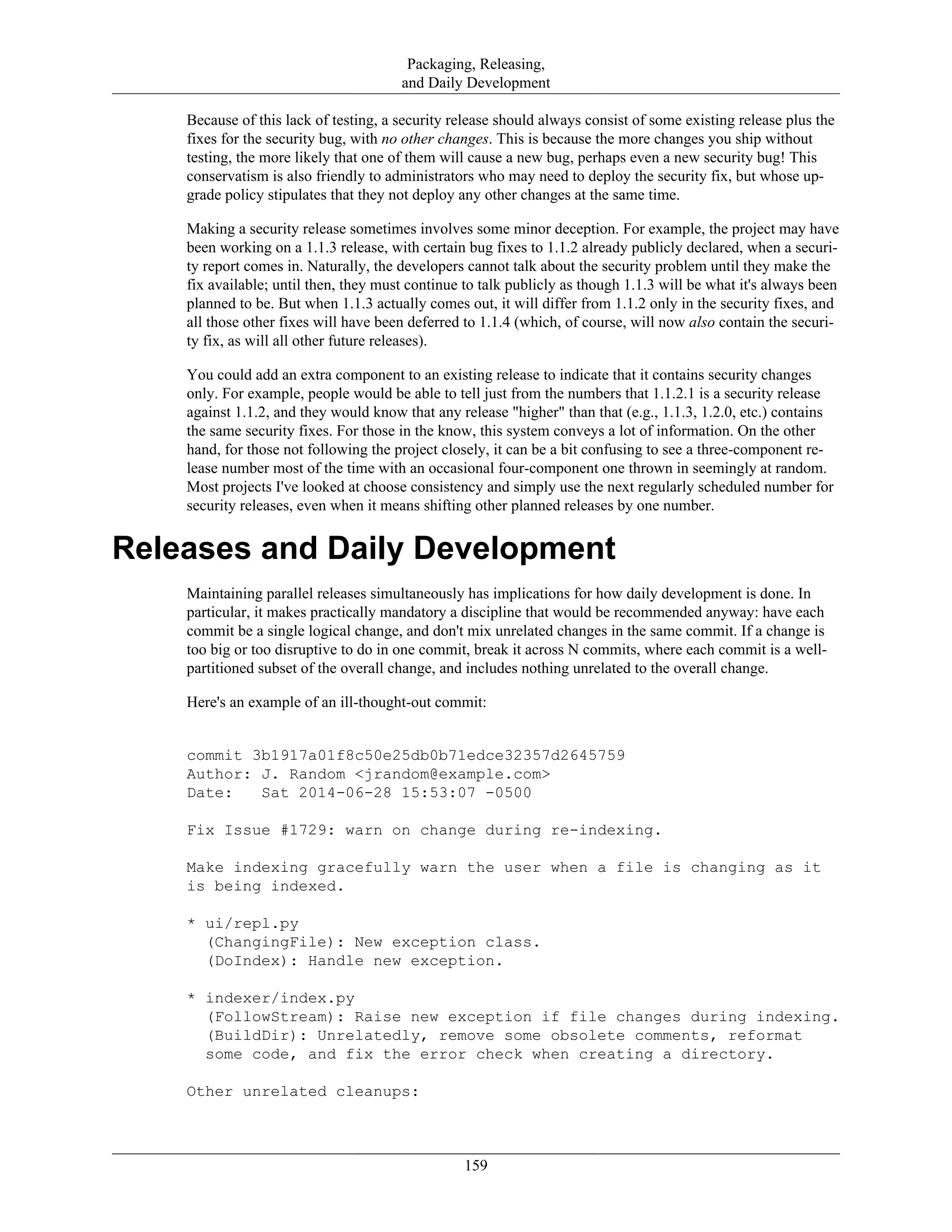 Packaging, Releasing,
and Daily Development
Because of this lack of testing, a security release should always consist of some existing release plus the
fixes for the security bug, with no other changes. This is because the more changes you ship without
testing, the more likely that one of them will cause a new bug, perhaps even a new security bug! This
conservatism is also friendly to administrators who may need to deploy the security fix, but whose up-
grade policy stipulates that they not deploy any other changes at the same time.
Making a security release sometimes involves some minor deception. For example, the project may have
been working on a 1.1.3 release, with certain bug fixes to 1.1.2 already publicly declared, when a securi-
ty report comes in. Naturally, the developers cannot talk about the security problem until they make the
fix available; until then, they must continue to talk publicly as though 1.1.3 will be what it's always been
planned to be. But when 1.1.3 actually comes out, it will differ from 1.1.2 only in the security fixes, and
all those other fixes will have been deferred to 1.1.4 (which, of course, will now also contain the securi-
ty fix, as will all other future releases).
You could add an extra component to an existing release to indicate that it contains security changes
only. For example, people would be able to tell just from the numbers that 1.1.2.1 is a security release
against 1.1.2, and they would know that any release "higher" than that (e.g., 1.1.3, 1.2.0, etc.) contains
the same security fixes. For those in the know, this system conveys a lot of information. On the other
hand, for those not following the project closely, it can be a bit confusing to see a three-component re-
lease number most of the time with an occasional four-component one thrown in seemingly at random.
Most projects I've looked at choose consistency and simply use the next regularly scheduled number for
security releases, even when it means shifting other planned releases by one number.
Releases and Daily Development
Maintaining parallel releases simultaneously has implications for how daily development is done. In
particular, it makes practically mandatory a discipline that would be recommended anyway: have each
commit be a single logical change, and don't mix unrelated changes in the same commit. If a change is
too big or too disruptive to do in one commit, break it across N commits, where each commit is a well-
partitioned subset of the overall change, and includes nothing unrelated to the overall change.
Here's an example of an ill-thought-out commit:
commit 3b1917a01f8c50e25db0b71edce32357d2645759
Author: J. Random <jrandom@example.com>
Date: Sat 2014-06-28 15:53:07 -0500
Fix Issue #1729: warn on change during re-indexing.
Make indexing gracefully warn the user when a file is changing as it
is being indexed.
* ui/repl.py
(ChangingFile): New exception class.
(DoIndex): Handle new exception.
* indexer/index.py
(FollowStream): Raise new exception if file changes during indexing.
(BuildDir): Unrelatedly, remove some obsolete comments, reformat
some code, and fix the error check when creating a directory.
Other unrelated cleanups:
159
 