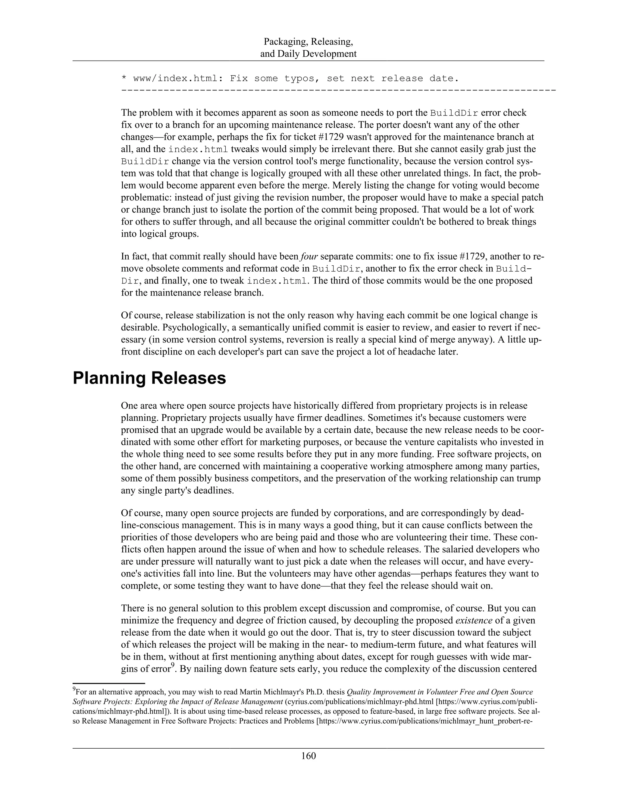 Packaging, Releasing,
and Daily Development
* www/index.html: Fix some typos, set next release date.
------------------------------------------------------------------------
The problem with it becomes apparent as soon as someone needs to port the BuildDir error check
fix over to a branch for an upcoming maintenance release. The porter doesn't want any of the other
changes—for example, perhaps the fix for ticket #1729 wasn't approved for the maintenance branch at
all, and the index.html tweaks would simply be irrelevant there. But she cannot easily grab just the
BuildDir change via the version control tool's merge functionality, because the version control sys-
tem was told that that change is logically grouped with all these other unrelated things. In fact, the prob-
lem would become apparent even before the merge. Merely listing the change for voting would become
problematic: instead of just giving the revision number, the proposer would have to make a special patch
or change branch just to isolate the portion of the commit being proposed. That would be a lot of work
for others to suffer through, and all because the original committer couldn't be bothered to break things
into logical groups.
In fact, that commit really should have been four separate commits: one to fix issue #1729, another to re-
move obsolete comments and reformat code in BuildDir, another to fix the error check in Build-
Dir, and finally, one to tweak index.html. The third of those commits would be the one proposed
for the maintenance release branch.
Of course, release stabilization is not the only reason why having each commit be one logical change is
desirable. Psychologically, a semantically unified commit is easier to review, and easier to revert if nec-
essary (in some version control systems, reversion is really a special kind of merge anyway). A little up-
front discipline on each developer's part can save the project a lot of headache later.
Planning Releases
One area where open source projects have historically differed from proprietary projects is in release
planning. Proprietary projects usually have firmer deadlines. Sometimes it's because customers were
promised that an upgrade would be available by a certain date, because the new release needs to be coor-
dinated with some other effort for marketing purposes, or because the venture capitalists who invested in
the whole thing need to see some results before they put in any more funding. Free software projects, on
the other hand, are concerned with maintaining a cooperative working atmosphere among many parties,
some of them possibly business competitors, and the preservation of the working relationship can trump
any single party's deadlines.
Of course, many open source projects are funded by corporations, and are correspondingly by dead-
line-conscious management. This is in many ways a good thing, but it can cause conflicts between the
priorities of those developers who are being paid and those who are volunteering their time. These con-
flicts often happen around the issue of when and how to schedule releases. The salaried developers who
are under pressure will naturally want to just pick a date when the releases will occur, and have every-
one's activities fall into line. But the volunteers may have other agendas—perhaps features they want to
complete, or some testing they want to have done—that they feel the release should wait on.
There is no general solution to this problem except discussion and compromise, of course. But you can
minimize the frequency and degree of friction caused, by decoupling the proposed existence of a given
release from the date when it would go out the door. That is, try to steer discussion toward the subject
of which releases the project will be making in the near- to medium-term future, and what features will
be in them, without at first mentioning anything about dates, except for rough guesses with wide mar-
gins of error9
. By nailing down feature sets early, you reduce the complexity of the discussion centered
9
For an alternative approach, you may wish to read Martin Michlmayr's Ph.D. thesis Quality Improvement in Volunteer Free and Open Source
Software Projects: Exploring the Impact of Release Management (cyrius.com/publications/michlmayr-phd.html [https://www.cyrius.com/publi-
cations/michlmayr-phd.html]). It is about using time-based release processes, as opposed to feature-based, in large free software projects. See al-
so Release Management in Free Software Projects: Practices and Problems [https://www.cyrius.com/publications/michlmayr_hunt_probert-re-
160
 