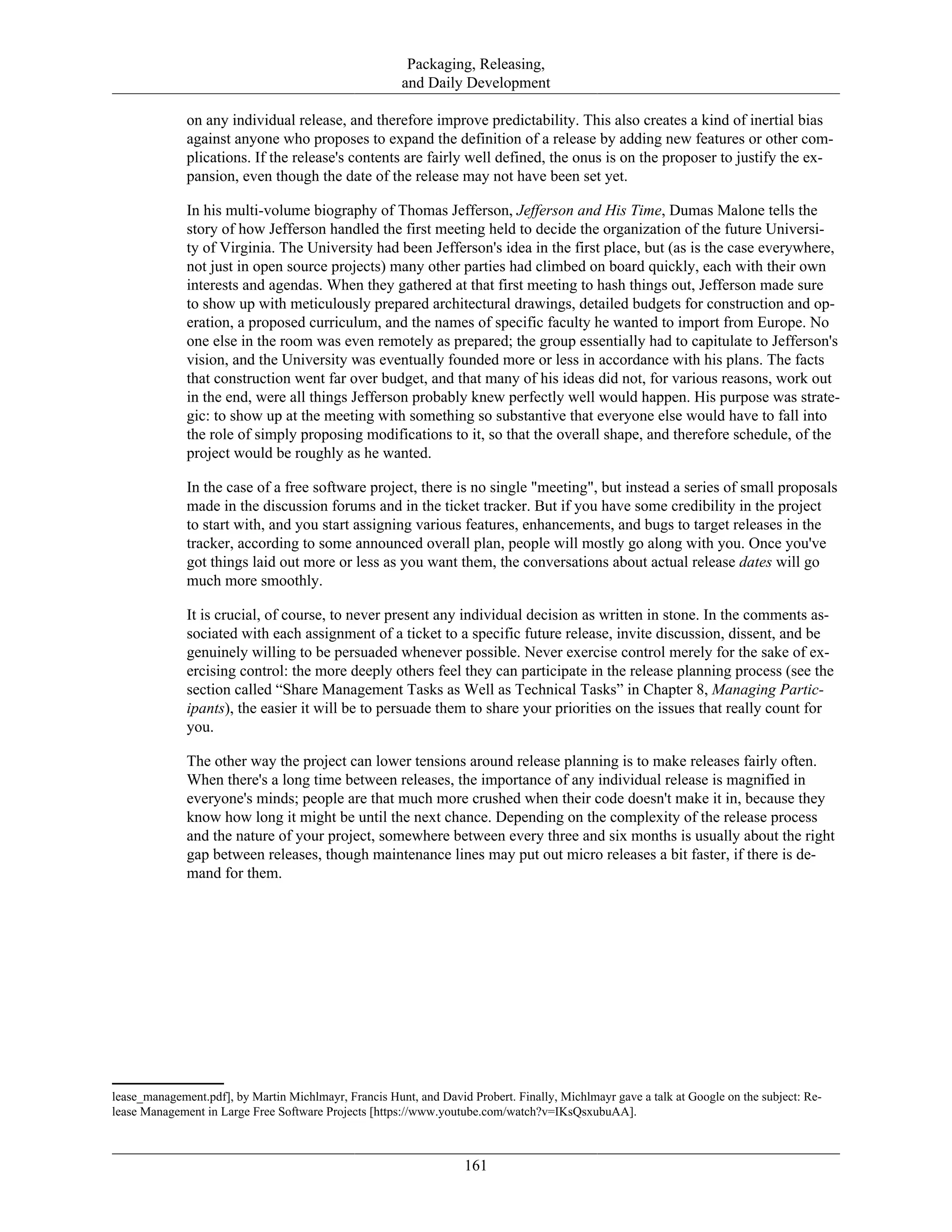 Packaging, Releasing,
and Daily Development
on any individual release, and therefore improve predictability. This also creates a kind of inertial bias
against anyone who proposes to expand the definition of a release by adding new features or other com-
plications. If the release's contents are fairly well defined, the onus is on the proposer to justify the ex-
pansion, even though the date of the release may not have been set yet.
In his multi-volume biography of Thomas Jefferson, Jefferson and His Time, Dumas Malone tells the
story of how Jefferson handled the first meeting held to decide the organization of the future Universi-
ty of Virginia. The University had been Jefferson's idea in the first place, but (as is the case everywhere,
not just in open source projects) many other parties had climbed on board quickly, each with their own
interests and agendas. When they gathered at that first meeting to hash things out, Jefferson made sure
to show up with meticulously prepared architectural drawings, detailed budgets for construction and op-
eration, a proposed curriculum, and the names of specific faculty he wanted to import from Europe. No
one else in the room was even remotely as prepared; the group essentially had to capitulate to Jefferson's
vision, and the University was eventually founded more or less in accordance with his plans. The facts
that construction went far over budget, and that many of his ideas did not, for various reasons, work out
in the end, were all things Jefferson probably knew perfectly well would happen. His purpose was strate-
gic: to show up at the meeting with something so substantive that everyone else would have to fall into
the role of simply proposing modifications to it, so that the overall shape, and therefore schedule, of the
project would be roughly as he wanted.
In the case of a free software project, there is no single "meeting", but instead a series of small proposals
made in the discussion forums and in the ticket tracker. But if you have some credibility in the project
to start with, and you start assigning various features, enhancements, and bugs to target releases in the
tracker, according to some announced overall plan, people will mostly go along with you. Once you've
got things laid out more or less as you want them, the conversations about actual release dates will go
much more smoothly.
It is crucial, of course, to never present any individual decision as written in stone. In the comments as-
sociated with each assignment of a ticket to a specific future release, invite discussion, dissent, and be
genuinely willing to be persuaded whenever possible. Never exercise control merely for the sake of ex-
ercising control: the more deeply others feel they can participate in the release planning process (see the
section called “Share Management Tasks as Well as Technical Tasks” in Chapter 8, Managing Partic-
ipants), the easier it will be to persuade them to share your priorities on the issues that really count for
you.
The other way the project can lower tensions around release planning is to make releases fairly often.
When there's a long time between releases, the importance of any individual release is magnified in
everyone's minds; people are that much more crushed when their code doesn't make it in, because they
know how long it might be until the next chance. Depending on the complexity of the release process
and the nature of your project, somewhere between every three and six months is usually about the right
gap between releases, though maintenance lines may put out micro releases a bit faster, if there is de-
mand for them.
lease_management.pdf], by Martin Michlmayr, Francis Hunt, and David Probert. Finally, Michlmayr gave a talk at Google on the subject: Re-
lease Management in Large Free Software Projects [https://www.youtube.com/watch?v=IKsQsxubuAA].
161
 