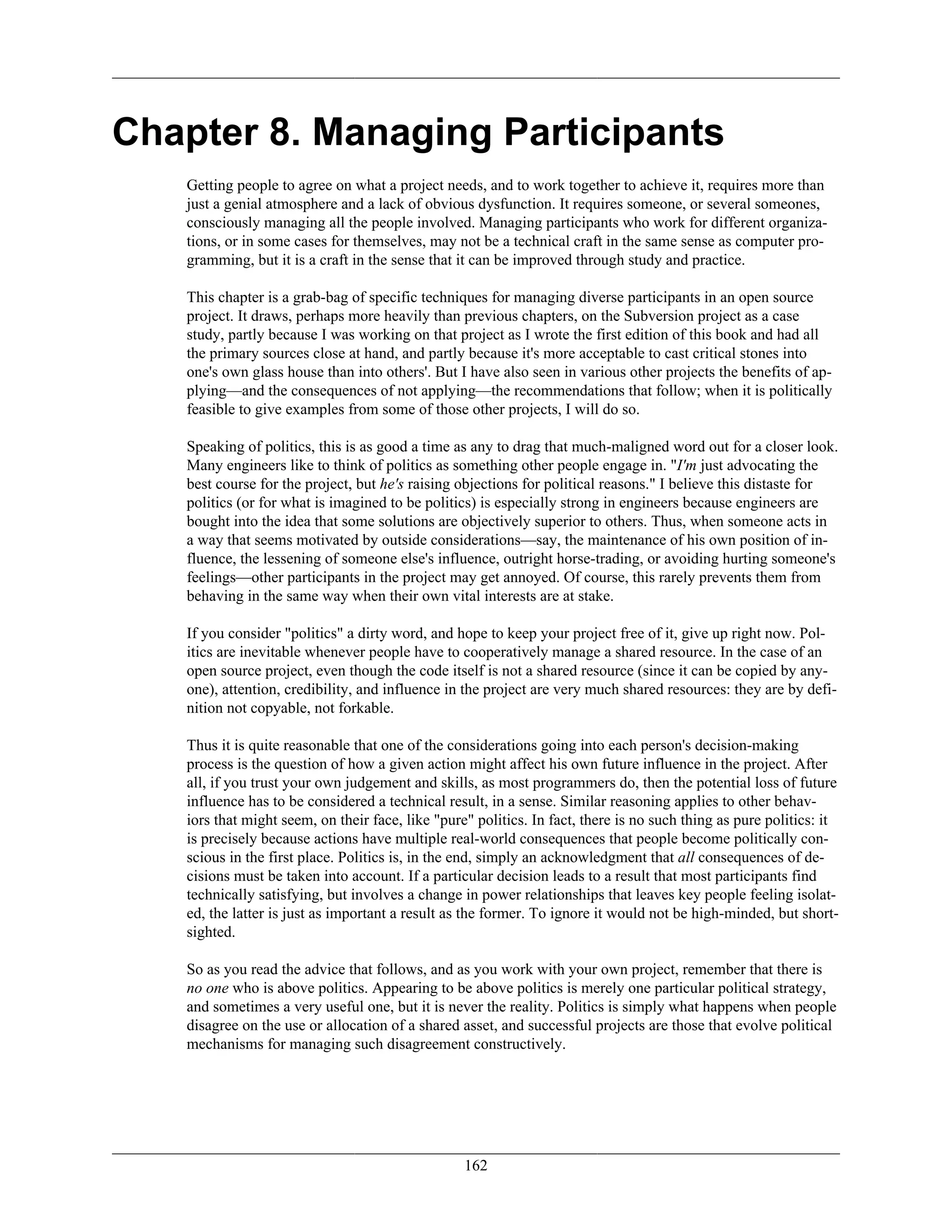 Chapter 8. Managing Participants
Getting people to agree on what a project needs, and to work together to achieve it, requires more than
just a genial atmosphere and a lack of obvious dysfunction. It requires someone, or several someones,
consciously managing all the people involved. Managing participants who work for different organiza-
tions, or in some cases for themselves, may not be a technical craft in the same sense as computer pro-
gramming, but it is a craft in the sense that it can be improved through study and practice.
This chapter is a grab-bag of specific techniques for managing diverse participants in an open source
project. It draws, perhaps more heavily than previous chapters, on the Subversion project as a case
study, partly because I was working on that project as I wrote the first edition of this book and had all
the primary sources close at hand, and partly because it's more acceptable to cast critical stones into
one's own glass house than into others'. But I have also seen in various other projects the benefits of ap-
plying—and the consequences of not applying—the recommendations that follow; when it is politically
feasible to give examples from some of those other projects, I will do so.
Speaking of politics, this is as good a time as any to drag that much-maligned word out for a closer look.
Many engineers like to think of politics as something other people engage in. "I'm just advocating the
best course for the project, but he's raising objections for political reasons." I believe this distaste for
politics (or for what is imagined to be politics) is especially strong in engineers because engineers are
bought into the idea that some solutions are objectively superior to others. Thus, when someone acts in
a way that seems motivated by outside considerations—say, the maintenance of his own position of in-
fluence, the lessening of someone else's influence, outright horse-trading, or avoiding hurting someone's
feelings—other participants in the project may get annoyed. Of course, this rarely prevents them from
behaving in the same way when their own vital interests are at stake.
If you consider "politics" a dirty word, and hope to keep your project free of it, give up right now. Pol-
itics are inevitable whenever people have to cooperatively manage a shared resource. In the case of an
open source project, even though the code itself is not a shared resource (since it can be copied by any-
one), attention, credibility, and influence in the project are very much shared resources: they are by defi-
nition not copyable, not forkable.
Thus it is quite reasonable that one of the considerations going into each person's decision-making
process is the question of how a given action might affect his own future influence in the project. After
all, if you trust your own judgement and skills, as most programmers do, then the potential loss of future
influence has to be considered a technical result, in a sense. Similar reasoning applies to other behav-
iors that might seem, on their face, like "pure" politics. In fact, there is no such thing as pure politics: it
is precisely because actions have multiple real-world consequences that people become politically con-
scious in the first place. Politics is, in the end, simply an acknowledgment that all consequences of de-
cisions must be taken into account. If a particular decision leads to a result that most participants find
technically satisfying, but involves a change in power relationships that leaves key people feeling isolat-
ed, the latter is just as important a result as the former. To ignore it would not be high-minded, but short-
sighted.
So as you read the advice that follows, and as you work with your own project, remember that there is
no one who is above politics. Appearing to be above politics is merely one particular political strategy,
and sometimes a very useful one, but it is never the reality. Politics is simply what happens when people
disagree on the use or allocation of a shared asset, and successful projects are those that evolve political
mechanisms for managing such disagreement constructively.
162
 