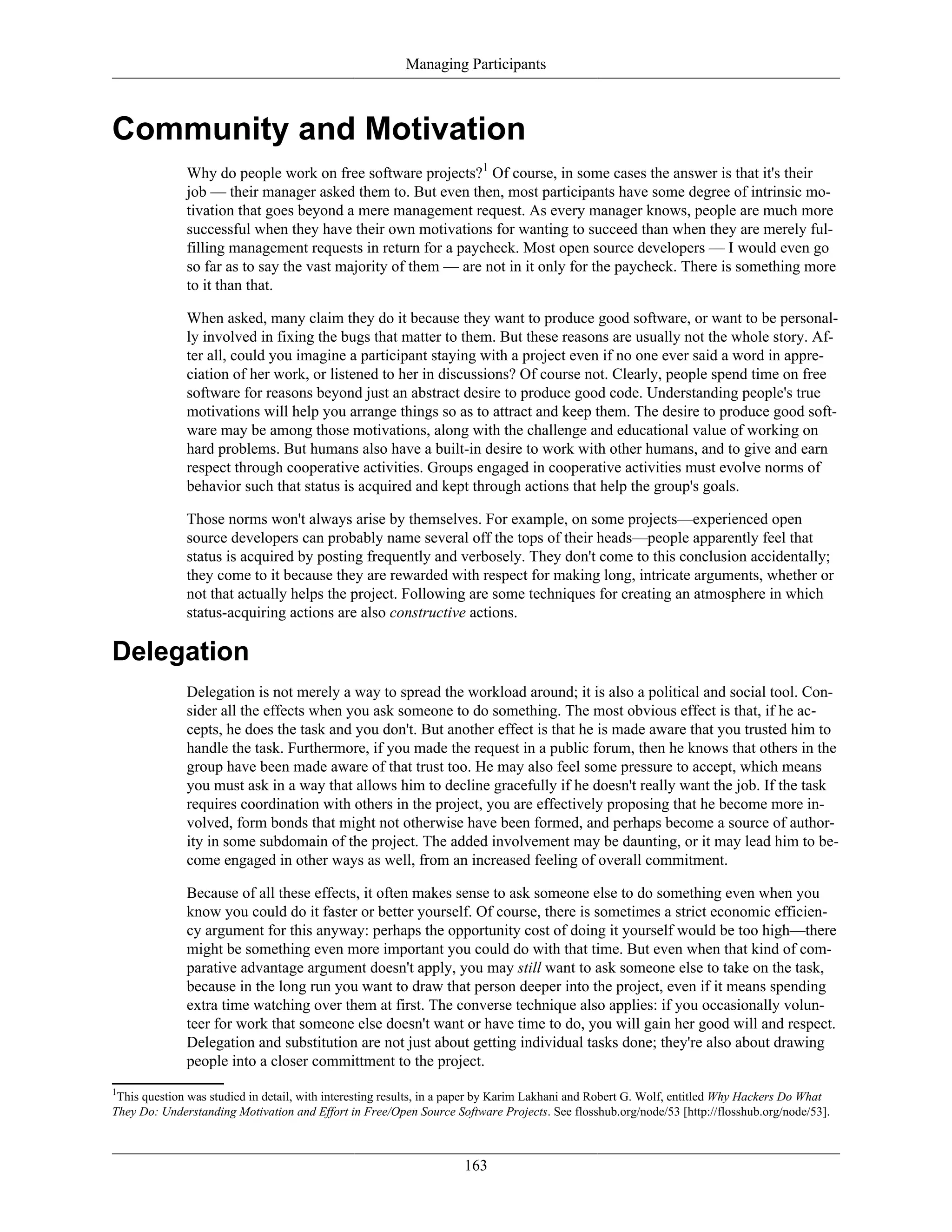 Managing Participants
Community and Motivation
Why do people work on free software projects?1
Of course, in some cases the answer is that it's their
job — their manager asked them to. But even then, most participants have some degree of intrinsic mo-
tivation that goes beyond a mere management request. As every manager knows, people are much more
successful when they have their own motivations for wanting to succeed than when they are merely ful-
filling management requests in return for a paycheck. Most open source developers — I would even go
so far as to say the vast majority of them — are not in it only for the paycheck. There is something more
to it than that.
When asked, many claim they do it because they want to produce good software, or want to be personal-
ly involved in fixing the bugs that matter to them. But these reasons are usually not the whole story. Af-
ter all, could you imagine a participant staying with a project even if no one ever said a word in appre-
ciation of her work, or listened to her in discussions? Of course not. Clearly, people spend time on free
software for reasons beyond just an abstract desire to produce good code. Understanding people's true
motivations will help you arrange things so as to attract and keep them. The desire to produce good soft-
ware may be among those motivations, along with the challenge and educational value of working on
hard problems. But humans also have a built-in desire to work with other humans, and to give and earn
respect through cooperative activities. Groups engaged in cooperative activities must evolve norms of
behavior such that status is acquired and kept through actions that help the group's goals.
Those norms won't always arise by themselves. For example, on some projects—experienced open
source developers can probably name several off the tops of their heads—people apparently feel that
status is acquired by posting frequently and verbosely. They don't come to this conclusion accidentally;
they come to it because they are rewarded with respect for making long, intricate arguments, whether or
not that actually helps the project. Following are some techniques for creating an atmosphere in which
status-acquiring actions are also constructive actions.
Delegation
Delegation is not merely a way to spread the workload around; it is also a political and social tool. Con-
sider all the effects when you ask someone to do something. The most obvious effect is that, if he ac-
cepts, he does the task and you don't. But another effect is that he is made aware that you trusted him to
handle the task. Furthermore, if you made the request in a public forum, then he knows that others in the
group have been made aware of that trust too. He may also feel some pressure to accept, which means
you must ask in a way that allows him to decline gracefully if he doesn't really want the job. If the task
requires coordination with others in the project, you are effectively proposing that he become more in-
volved, form bonds that might not otherwise have been formed, and perhaps become a source of author-
ity in some subdomain of the project. The added involvement may be daunting, or it may lead him to be-
come engaged in other ways as well, from an increased feeling of overall commitment.
Because of all these effects, it often makes sense to ask someone else to do something even when you
know you could do it faster or better yourself. Of course, there is sometimes a strict economic efficien-
cy argument for this anyway: perhaps the opportunity cost of doing it yourself would be too high—there
might be something even more important you could do with that time. But even when that kind of com-
parative advantage argument doesn't apply, you may still want to ask someone else to take on the task,
because in the long run you want to draw that person deeper into the project, even if it means spending
extra time watching over them at first. The converse technique also applies: if you occasionally volun-
teer for work that someone else doesn't want or have time to do, you will gain her good will and respect.
Delegation and substitution are not just about getting individual tasks done; they're also about drawing
people into a closer committment to the project.
1
This question was studied in detail, with interesting results, in a paper by Karim Lakhani and Robert G. Wolf, entitled Why Hackers Do What
They Do: Understanding Motivation and Effort in Free/Open Source Software Projects. See flosshub.org/node/53 [http://flosshub.org/node/53].
163
 