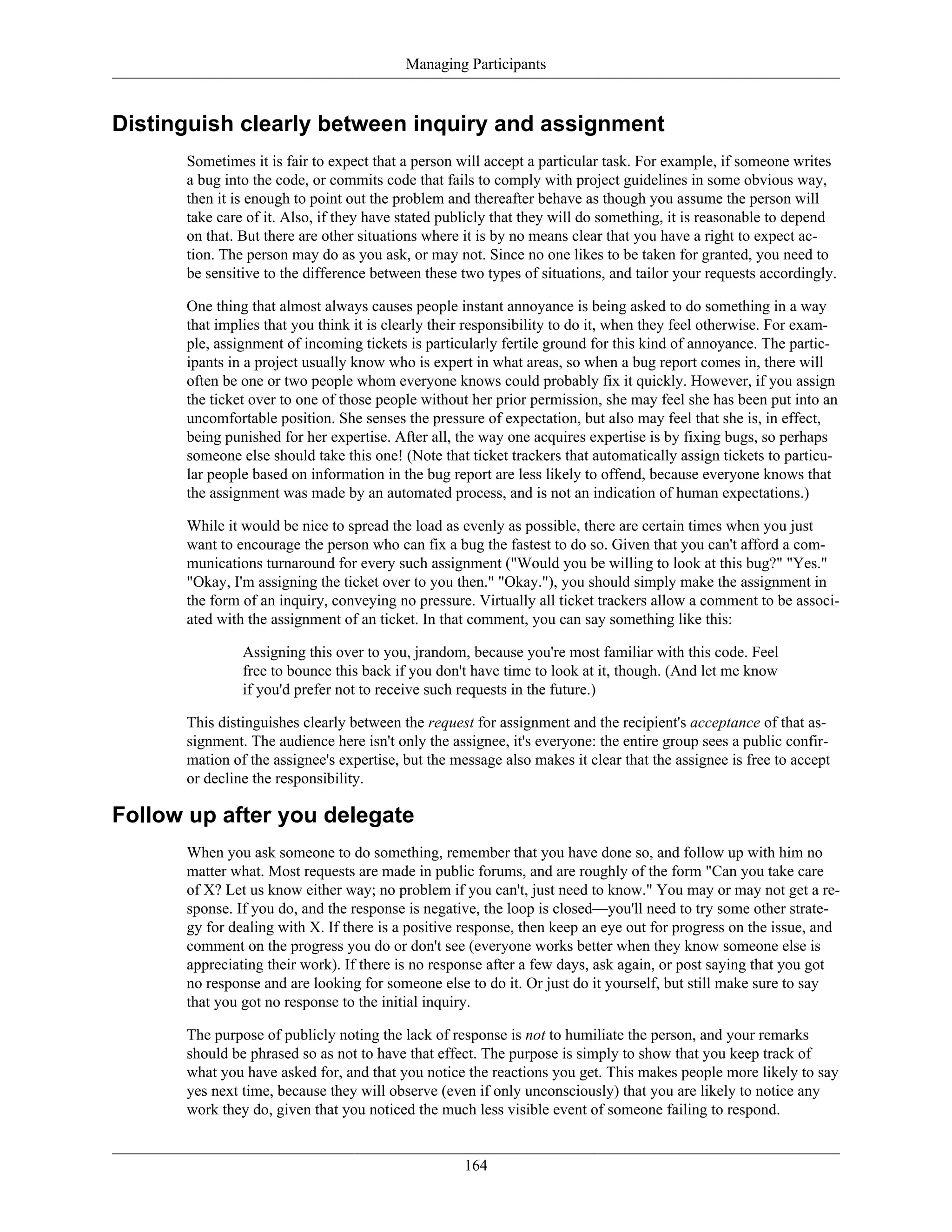 Managing Participants
Distinguish clearly between inquiry and assignment
Sometimes it is fair to expect that a person will accept a particular task. For example, if someone writes
a bug into the code, or commits code that fails to comply with project guidelines in some obvious way,
then it is enough to point out the problem and thereafter behave as though you assume the person will
take care of it. Also, if they have stated publicly that they will do something, it is reasonable to depend
on that. But there are other situations where it is by no means clear that you have a right to expect ac-
tion. The person may do as you ask, or may not. Since no one likes to be taken for granted, you need to
be sensitive to the difference between these two types of situations, and tailor your requests accordingly.
One thing that almost always causes people instant annoyance is being asked to do something in a way
that implies that you think it is clearly their responsibility to do it, when they feel otherwise. For exam-
ple, assignment of incoming tickets is particularly fertile ground for this kind of annoyance. The partic-
ipants in a project usually know who is expert in what areas, so when a bug report comes in, there will
often be one or two people whom everyone knows could probably fix it quickly. However, if you assign
the ticket over to one of those people without her prior permission, she may feel she has been put into an
uncomfortable position. She senses the pressure of expectation, but also may feel that she is, in effect,
being punished for her expertise. After all, the way one acquires expertise is by fixing bugs, so perhaps
someone else should take this one! (Note that ticket trackers that automatically assign tickets to particu-
lar people based on information in the bug report are less likely to offend, because everyone knows that
the assignment was made by an automated process, and is not an indication of human expectations.)
While it would be nice to spread the load as evenly as possible, there are certain times when you just
want to encourage the person who can fix a bug the fastest to do so. Given that you can't afford a com-
munications turnaround for every such assignment ("Would you be willing to look at this bug?" "Yes."
"Okay, I'm assigning the ticket over to you then." "Okay."), you should simply make the assignment in
the form of an inquiry, conveying no pressure. Virtually all ticket trackers allow a comment to be associ-
ated with the assignment of an ticket. In that comment, you can say something like this:
Assigning this over to you, jrandom, because you're most familiar with this code. Feel
free to bounce this back if you don't have time to look at it, though. (And let me know
if you'd prefer not to receive such requests in the future.)
This distinguishes clearly between the request for assignment and the recipient's acceptance of that as-
signment. The audience here isn't only the assignee, it's everyone: the entire group sees a public confir-
mation of the assignee's expertise, but the message also makes it clear that the assignee is free to accept
or decline the responsibility.
Follow up after you delegate
When you ask someone to do something, remember that you have done so, and follow up with him no
matter what. Most requests are made in public forums, and are roughly of the form "Can you take care
of X? Let us know either way; no problem if you can't, just need to know." You may or may not get a re-
sponse. If you do, and the response is negative, the loop is closed—you'll need to try some other strate-
gy for dealing with X. If there is a positive response, then keep an eye out for progress on the issue, and
comment on the progress you do or don't see (everyone works better when they know someone else is
appreciating their work). If there is no response after a few days, ask again, or post saying that you got
no response and are looking for someone else to do it. Or just do it yourself, but still make sure to say
that you got no response to the initial inquiry.
The purpose of publicly noting the lack of response is not to humiliate the person, and your remarks
should be phrased so as not to have that effect. The purpose is simply to show that you keep track of
what you have asked for, and that you notice the reactions you get. This makes people more likely to say
yes next time, because they will observe (even if only unconsciously) that you are likely to notice any
work they do, given that you noticed the much less visible event of someone failing to respond.
164
 