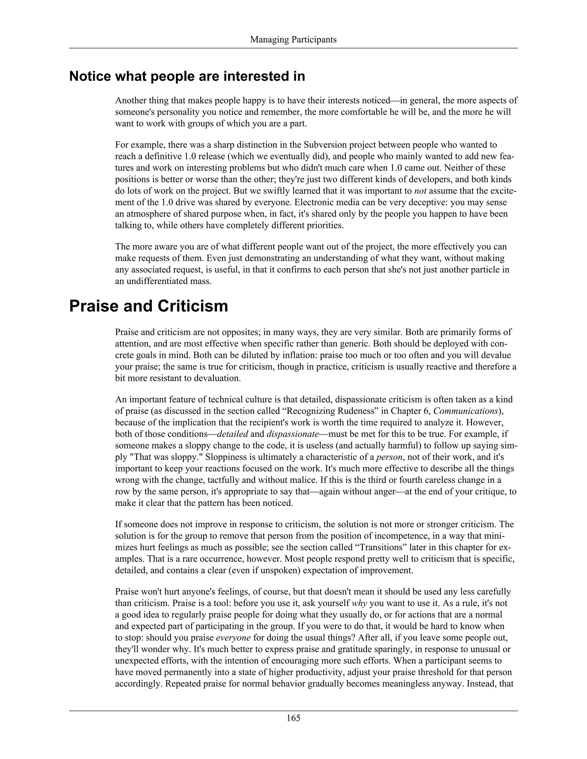 Managing Participants
Notice what people are interested in
Another thing that makes people happy is to have their interests noticed—in general, the more aspects of
someone's personality you notice and remember, the more comfortable he will be, and the more he will
want to work with groups of which you are a part.
For example, there was a sharp distinction in the Subversion project between people who wanted to
reach a definitive 1.0 release (which we eventually did), and people who mainly wanted to add new fea-
tures and work on interesting problems but who didn't much care when 1.0 came out. Neither of these
positions is better or worse than the other; they're just two different kinds of developers, and both kinds
do lots of work on the project. But we swiftly learned that it was important to not assume that the excite-
ment of the 1.0 drive was shared by everyone. Electronic media can be very deceptive: you may sense
an atmosphere of shared purpose when, in fact, it's shared only by the people you happen to have been
talking to, while others have completely different priorities.
The more aware you are of what different people want out of the project, the more effectively you can
make requests of them. Even just demonstrating an understanding of what they want, without making
any associated request, is useful, in that it confirms to each person that she's not just another particle in
an undifferentiated mass.
Praise and Criticism
Praise and criticism are not opposites; in many ways, they are very similar. Both are primarily forms of
attention, and are most effective when specific rather than generic. Both should be deployed with con-
crete goals in mind. Both can be diluted by inflation: praise too much or too often and you will devalue
your praise; the same is true for criticism, though in practice, criticism is usually reactive and therefore a
bit more resistant to devaluation.
An important feature of technical culture is that detailed, dispassionate criticism is often taken as a kind
of praise (as discussed in the section called “Recognizing Rudeness” in Chapter 6, Communications),
because of the implication that the recipient's work is worth the time required to analyze it. However,
both of those conditions—detailed and dispassionate—must be met for this to be true. For example, if
someone makes a sloppy change to the code, it is useless (and actually harmful) to follow up saying sim-
ply "That was sloppy." Sloppiness is ultimately a characteristic of a person, not of their work, and it's
important to keep your reactions focused on the work. It's much more effective to describe all the things
wrong with the change, tactfully and without malice. If this is the third or fourth careless change in a
row by the same person, it's appropriate to say that—again without anger—at the end of your critique, to
make it clear that the pattern has been noticed.
If someone does not improve in response to criticism, the solution is not more or stronger criticism. The
solution is for the group to remove that person from the position of incompetence, in a way that mini-
mizes hurt feelings as much as possible; see the section called “Transitions” later in this chapter for ex-
amples. That is a rare occurrence, however. Most people respond pretty well to criticism that is specific,
detailed, and contains a clear (even if unspoken) expectation of improvement.
Praise won't hurt anyone's feelings, of course, but that doesn't mean it should be used any less carefully
than criticism. Praise is a tool: before you use it, ask yourself why you want to use it. As a rule, it's not
a good idea to regularly praise people for doing what they usually do, or for actions that are a normal
and expected part of participating in the group. If you were to do that, it would be hard to know when
to stop: should you praise everyone for doing the usual things? After all, if you leave some people out,
they'll wonder why. It's much better to express praise and gratitude sparingly, in response to unusual or
unexpected efforts, with the intention of encouraging more such efforts. When a participant seems to
have moved permanently into a state of higher productivity, adjust your praise threshold for that person
accordingly. Repeated praise for normal behavior gradually becomes meaningless anyway. Instead, that
165
 