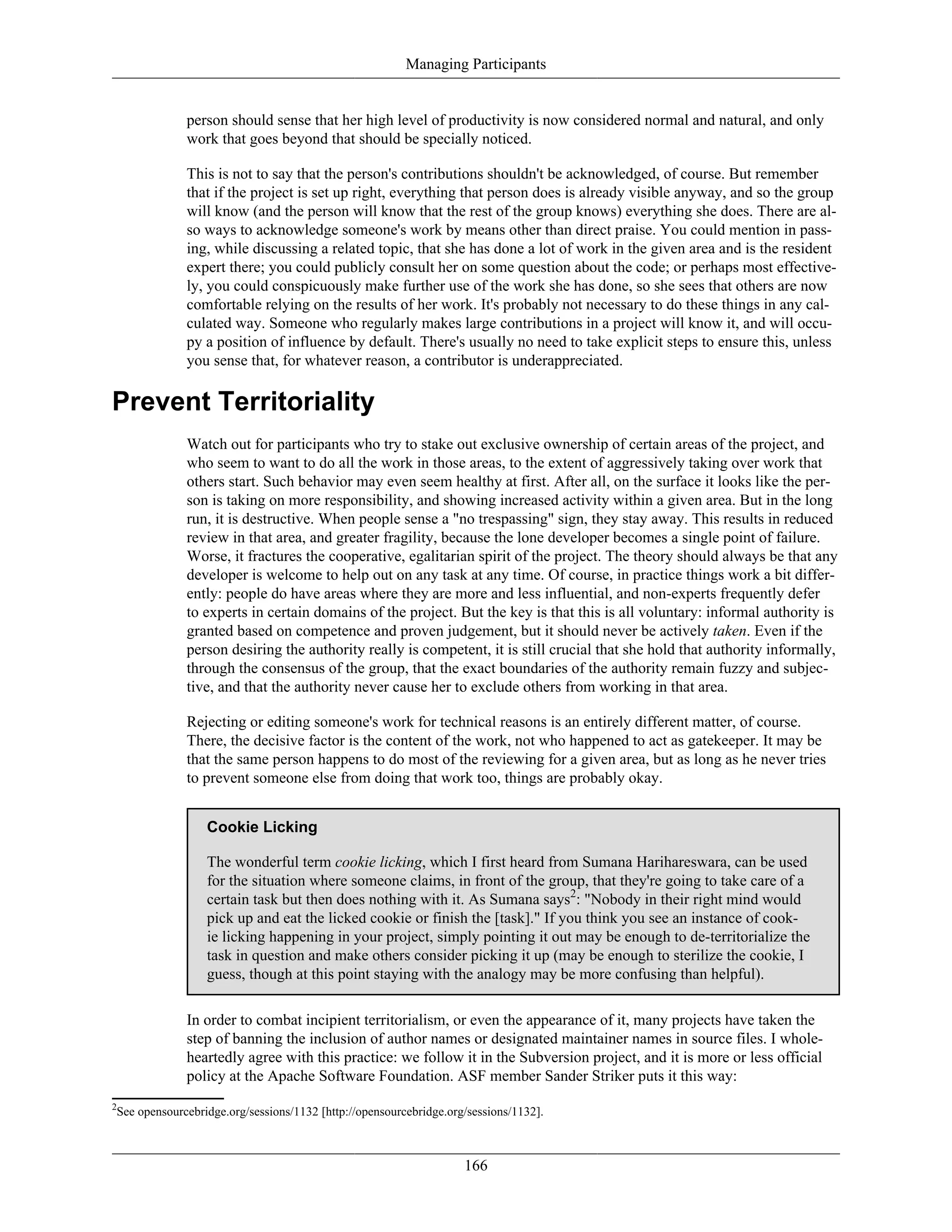 Managing Participants
person should sense that her high level of productivity is now considered normal and natural, and only
work that goes beyond that should be specially noticed.
This is not to say that the person's contributions shouldn't be acknowledged, of course. But remember
that if the project is set up right, everything that person does is already visible anyway, and so the group
will know (and the person will know that the rest of the group knows) everything she does. There are al-
so ways to acknowledge someone's work by means other than direct praise. You could mention in pass-
ing, while discussing a related topic, that she has done a lot of work in the given area and is the resident
expert there; you could publicly consult her on some question about the code; or perhaps most effective-
ly, you could conspicuously make further use of the work she has done, so she sees that others are now
comfortable relying on the results of her work. It's probably not necessary to do these things in any cal-
culated way. Someone who regularly makes large contributions in a project will know it, and will occu-
py a position of influence by default. There's usually no need to take explicit steps to ensure this, unless
you sense that, for whatever reason, a contributor is underappreciated.
Prevent Territoriality
Watch out for participants who try to stake out exclusive ownership of certain areas of the project, and
who seem to want to do all the work in those areas, to the extent of aggressively taking over work that
others start. Such behavior may even seem healthy at first. After all, on the surface it looks like the per-
son is taking on more responsibility, and showing increased activity within a given area. But in the long
run, it is destructive. When people sense a "no trespassing" sign, they stay away. This results in reduced
review in that area, and greater fragility, because the lone developer becomes a single point of failure.
Worse, it fractures the cooperative, egalitarian spirit of the project. The theory should always be that any
developer is welcome to help out on any task at any time. Of course, in practice things work a bit differ-
ently: people do have areas where they are more and less influential, and non-experts frequently defer
to experts in certain domains of the project. But the key is that this is all voluntary: informal authority is
granted based on competence and proven judgement, but it should never be actively taken. Even if the
person desiring the authority really is competent, it is still crucial that she hold that authority informally,
through the consensus of the group, that the exact boundaries of the authority remain fuzzy and subjec-
tive, and that the authority never cause her to exclude others from working in that area.
Rejecting or editing someone's work for technical reasons is an entirely different matter, of course.
There, the decisive factor is the content of the work, not who happened to act as gatekeeper. It may be
that the same person happens to do most of the reviewing for a given area, but as long as he never tries
to prevent someone else from doing that work too, things are probably okay.
Cookie Licking
The wonderful term cookie licking, which I first heard from Sumana Harihareswara, can be used
for the situation where someone claims, in front of the group, that they're going to take care of a
certain task but then does nothing with it. As Sumana says2
: "Nobody in their right mind would
pick up and eat the licked cookie or finish the [task]." If you think you see an instance of cook-
ie licking happening in your project, simply pointing it out may be enough to de-territorialize the
task in question and make others consider picking it up (may be enough to sterilize the cookie, I
guess, though at this point staying with the analogy may be more confusing than helpful).
In order to combat incipient territorialism, or even the appearance of it, many projects have taken the
step of banning the inclusion of author names or designated maintainer names in source files. I whole-
heartedly agree with this practice: we follow it in the Subversion project, and it is more or less official
policy at the Apache Software Foundation. ASF member Sander Striker puts it this way:
2
See opensourcebridge.org/sessions/1132 [http://opensourcebridge.org/sessions/1132].
166
 