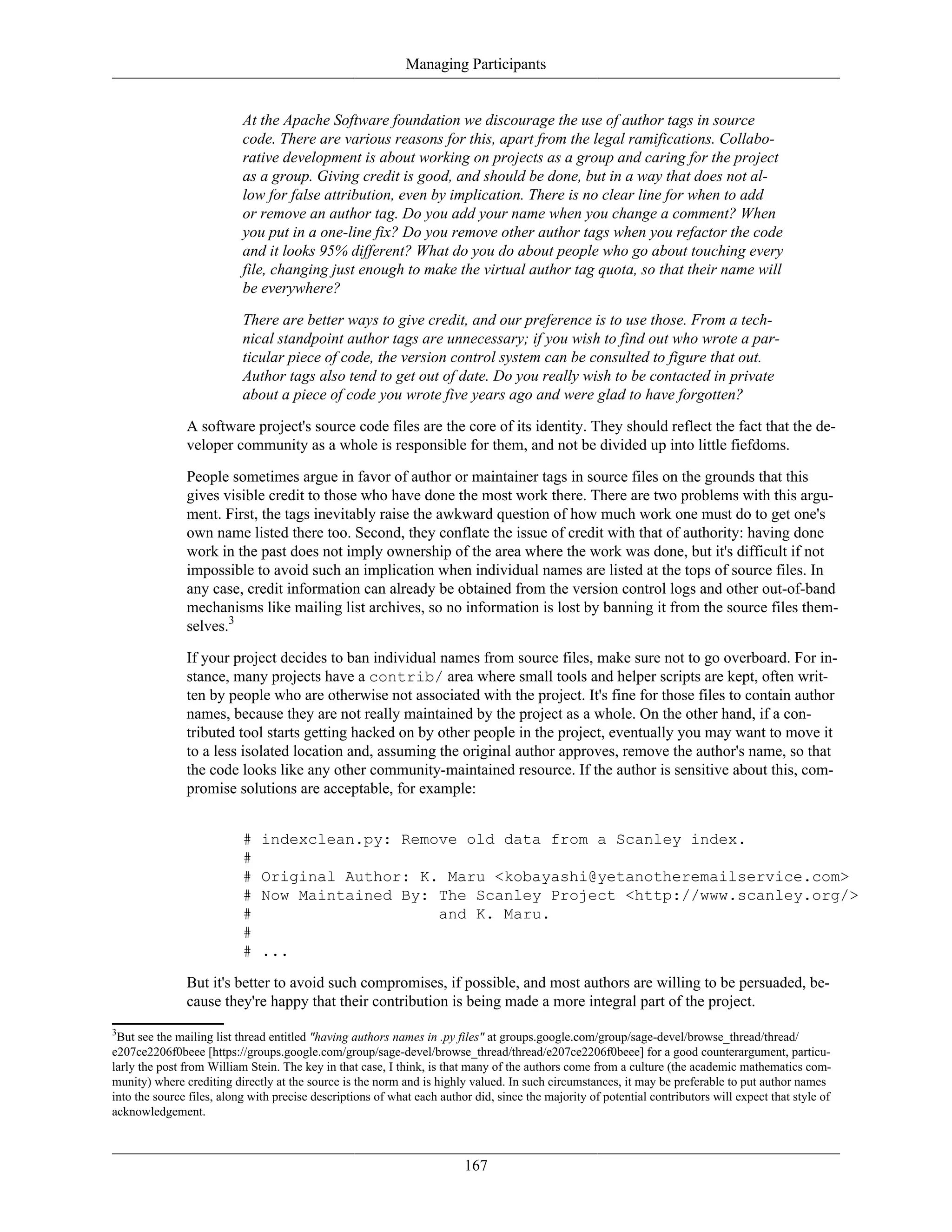 Managing Participants
At the Apache Software foundation we discourage the use of author tags in source
code. There are various reasons for this, apart from the legal ramifications. Collabo-
rative development is about working on projects as a group and caring for the project
as a group. Giving credit is good, and should be done, but in a way that does not al-
low for false attribution, even by implication. There is no clear line for when to add
or remove an author tag. Do you add your name when you change a comment? When
you put in a one-line fix? Do you remove other author tags when you refactor the code
and it looks 95% different? What do you do about people who go about touching every
file, changing just enough to make the virtual author tag quota, so that their name will
be everywhere?
There are better ways to give credit, and our preference is to use those. From a tech-
nical standpoint author tags are unnecessary; if you wish to find out who wrote a par-
ticular piece of code, the version control system can be consulted to figure that out.
Author tags also tend to get out of date. Do you really wish to be contacted in private
about a piece of code you wrote five years ago and were glad to have forgotten?
A software project's source code files are the core of its identity. They should reflect the fact that the de-
veloper community as a whole is responsible for them, and not be divided up into little fiefdoms.
People sometimes argue in favor of author or maintainer tags in source files on the grounds that this
gives visible credit to those who have done the most work there. There are two problems with this argu-
ment. First, the tags inevitably raise the awkward question of how much work one must do to get one's
own name listed there too. Second, they conflate the issue of credit with that of authority: having done
work in the past does not imply ownership of the area where the work was done, but it's difficult if not
impossible to avoid such an implication when individual names are listed at the tops of source files. In
any case, credit information can already be obtained from the version control logs and other out-of-band
mechanisms like mailing list archives, so no information is lost by banning it from the source files them-
selves.3
If your project decides to ban individual names from source files, make sure not to go overboard. For in-
stance, many projects have a contrib/ area where small tools and helper scripts are kept, often writ-
ten by people who are otherwise not associated with the project. It's fine for those files to contain author
names, because they are not really maintained by the project as a whole. On the other hand, if a con-
tributed tool starts getting hacked on by other people in the project, eventually you may want to move it
to a less isolated location and, assuming the original author approves, remove the author's name, so that
the code looks like any other community-maintained resource. If the author is sensitive about this, com-
promise solutions are acceptable, for example:
# indexclean.py: Remove old data from a Scanley index.
#
# Original Author: K. Maru <kobayashi@yetanotheremailservice.com>
# Now Maintained By: The Scanley Project <http://www.scanley.org/>
# and K. Maru.
#
# ...
But it's better to avoid such compromises, if possible, and most authors are willing to be persuaded, be-
cause they're happy that their contribution is being made a more integral part of the project.
3
But see the mailing list thread entitled "having authors names in .py files" at groups.google.com/group/sage-devel/browse_thread/thread/
e207ce2206f0beee [https://groups.google.com/group/sage-devel/browse_thread/thread/e207ce2206f0beee] for a good counterargument, particu-
larly the post from William Stein. The key in that case, I think, is that many of the authors come from a culture (the academic mathematics com-
munity) where crediting directly at the source is the norm and is highly valued. In such circumstances, it may be preferable to put author names
into the source files, along with precise descriptions of what each author did, since the majority of potential contributors will expect that style of
acknowledgement.
167
 