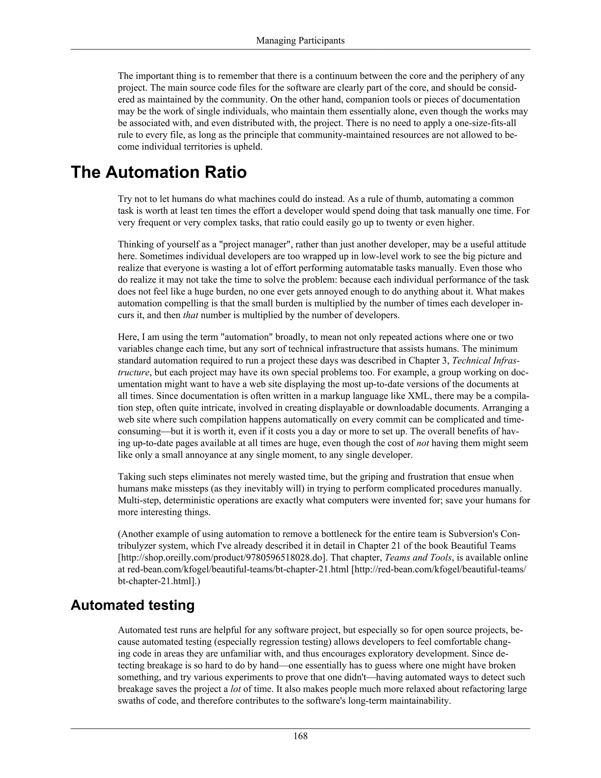Managing Participants
The important thing is to remember that there is a continuum between the core and the periphery of any
project. The main source code files for the software are clearly part of the core, and should be consid-
ered as maintained by the community. On the other hand, companion tools or pieces of documentation
may be the work of single individuals, who maintain them essentially alone, even though the works may
be associated with, and even distributed with, the project. There is no need to apply a one-size-fits-all
rule to every file, as long as the principle that community-maintained resources are not allowed to be-
come individual territories is upheld.
The Automation Ratio
Try not to let humans do what machines could do instead. As a rule of thumb, automating a common
task is worth at least ten times the effort a developer would spend doing that task manually one time. For
very frequent or very complex tasks, that ratio could easily go up to twenty or even higher.
Thinking of yourself as a "project manager", rather than just another developer, may be a useful attitude
here. Sometimes individual developers are too wrapped up in low-level work to see the big picture and
realize that everyone is wasting a lot of effort performing automatable tasks manually. Even those who
do realize it may not take the time to solve the problem: because each individual performance of the task
does not feel like a huge burden, no one ever gets annoyed enough to do anything about it. What makes
automation compelling is that the small burden is multiplied by the number of times each developer in-
curs it, and then that number is multiplied by the number of developers.
Here, I am using the term "automation" broadly, to mean not only repeated actions where one or two
variables change each time, but any sort of technical infrastructure that assists humans. The minimum
standard automation required to run a project these days was described in Chapter 3, Technical Infras-
tructure, but each project may have its own special problems too. For example, a group working on doc-
umentation might want to have a web site displaying the most up-to-date versions of the documents at
all times. Since documentation is often written in a markup language like XML, there may be a compila-
tion step, often quite intricate, involved in creating displayable or downloadable documents. Arranging a
web site where such compilation happens automatically on every commit can be complicated and time-
consuming—but it is worth it, even if it costs you a day or more to set up. The overall benefits of hav-
ing up-to-date pages available at all times are huge, even though the cost of not having them might seem
like only a small annoyance at any single moment, to any single developer.
Taking such steps eliminates not merely wasted time, but the griping and frustration that ensue when
humans make missteps (as they inevitably will) in trying to perform complicated procedures manually.
Multi-step, deterministic operations are exactly what computers were invented for; save your humans for
more interesting things.
(Another example of using automation to remove a bottleneck for the entire team is Subversion's Con-
tribulyzer system, which I've already described it in detail in Chapter 21 of the book Beautiful Teams
[http://shop.oreilly.com/product/9780596518028.do]. That chapter, Teams and Tools, is available online
at red-bean.com/kfogel/beautiful-teams/bt-chapter-21.html [http://red-bean.com/kfogel/beautiful-teams/
bt-chapter-21.html].)
Automated testing
Automated test runs are helpful for any software project, but especially so for open source projects, be-
cause automated testing (especially regression testing) allows developers to feel comfortable chang-
ing code in areas they are unfamiliar with, and thus encourages exploratory development. Since de-
tecting breakage is so hard to do by hand—one essentially has to guess where one might have broken
something, and try various experiments to prove that one didn't—having automated ways to detect such
breakage saves the project a lot of time. It also makes people much more relaxed about refactoring large
swaths of code, and therefore contributes to the software's long-term maintainability.
168
 