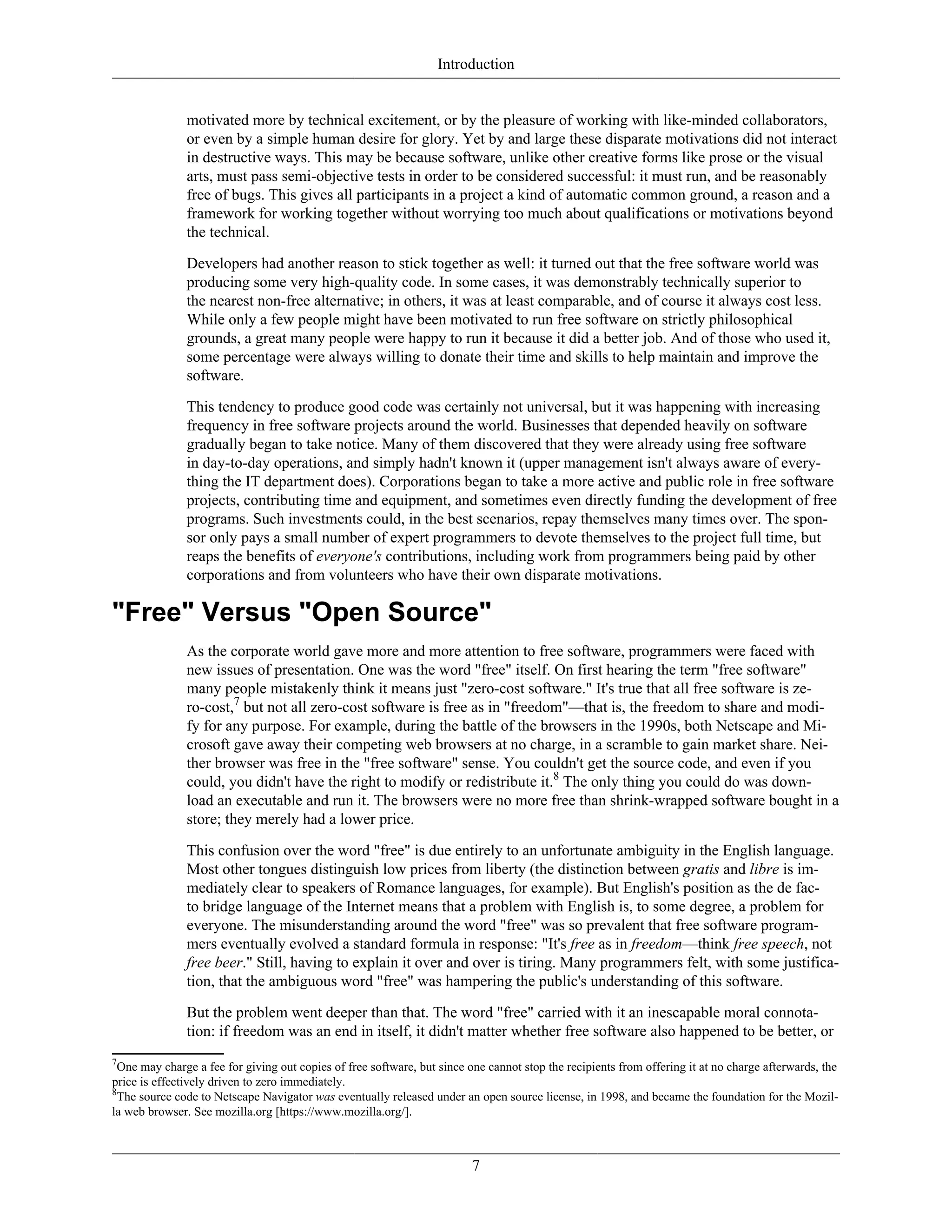 Introduction
motivated more by technical excitement, or by the pleasure of working with like-minded collaborators,
or even by a simple human desire for glory. Yet by and large these disparate motivations did not interact
in destructive ways. This may be because software, unlike other creative forms like prose or the visual
arts, must pass semi-objective tests in order to be considered successful: it must run, and be reasonably
free of bugs. This gives all participants in a project a kind of automatic common ground, a reason and a
framework for working together without worrying too much about qualifications or motivations beyond
the technical.
Developers had another reason to stick together as well: it turned out that the free software world was
producing some very high-quality code. In some cases, it was demonstrably technically superior to
the nearest non-free alternative; in others, it was at least comparable, and of course it always cost less.
While only a few people might have been motivated to run free software on strictly philosophical
grounds, a great many people were happy to run it because it did a better job. And of those who used it,
some percentage were always willing to donate their time and skills to help maintain and improve the
software.
This tendency to produce good code was certainly not universal, but it was happening with increasing
frequency in free software projects around the world. Businesses that depended heavily on software
gradually began to take notice. Many of them discovered that they were already using free software
in day-to-day operations, and simply hadn't known it (upper management isn't always aware of every-
thing the IT department does). Corporations began to take a more active and public role in free software
projects, contributing time and equipment, and sometimes even directly funding the development of free
programs. Such investments could, in the best scenarios, repay themselves many times over. The spon-
sor only pays a small number of expert programmers to devote themselves to the project full time, but
reaps the benefits of everyone's contributions, including work from programmers being paid by other
corporations and from volunteers who have their own disparate motivations.
"Free" Versus "Open Source"
As the corporate world gave more and more attention to free software, programmers were faced with
new issues of presentation. One was the word "free" itself. On first hearing the term "free software"
many people mistakenly think it means just "zero-cost software." It's true that all free software is ze-
ro-cost,7
but not all zero-cost software is free as in "freedom"—that is, the freedom to share and modi-
fy for any purpose. For example, during the battle of the browsers in the 1990s, both Netscape and Mi-
crosoft gave away their competing web browsers at no charge, in a scramble to gain market share. Nei-
ther browser was free in the "free software" sense. You couldn't get the source code, and even if you
could, you didn't have the right to modify or redistribute it.8
The only thing you could do was down-
load an executable and run it. The browsers were no more free than shrink-wrapped software bought in a
store; they merely had a lower price.
This confusion over the word "free" is due entirely to an unfortunate ambiguity in the English language.
Most other tongues distinguish low prices from liberty (the distinction between gratis and libre is im-
mediately clear to speakers of Romance languages, for example). But English's position as the de fac-
to bridge language of the Internet means that a problem with English is, to some degree, a problem for
everyone. The misunderstanding around the word "free" was so prevalent that free software program-
mers eventually evolved a standard formula in response: "It's free as in freedom—think free speech, not
free beer." Still, having to explain it over and over is tiring. Many programmers felt, with some justifica-
tion, that the ambiguous word "free" was hampering the public's understanding of this software.
But the problem went deeper than that. The word "free" carried with it an inescapable moral connota-
tion: if freedom was an end in itself, it didn't matter whether free software also happened to be better, or
7
One may charge a fee for giving out copies of free software, but since one cannot stop the recipients from offering it at no charge afterwards, the
price is effectively driven to zero immediately.
8
The source code to Netscape Navigator was eventually released under an open source license, in 1998, and became the foundation for the Mozil-
la web browser. See mozilla.org [https://www.mozilla.org/].
7
 