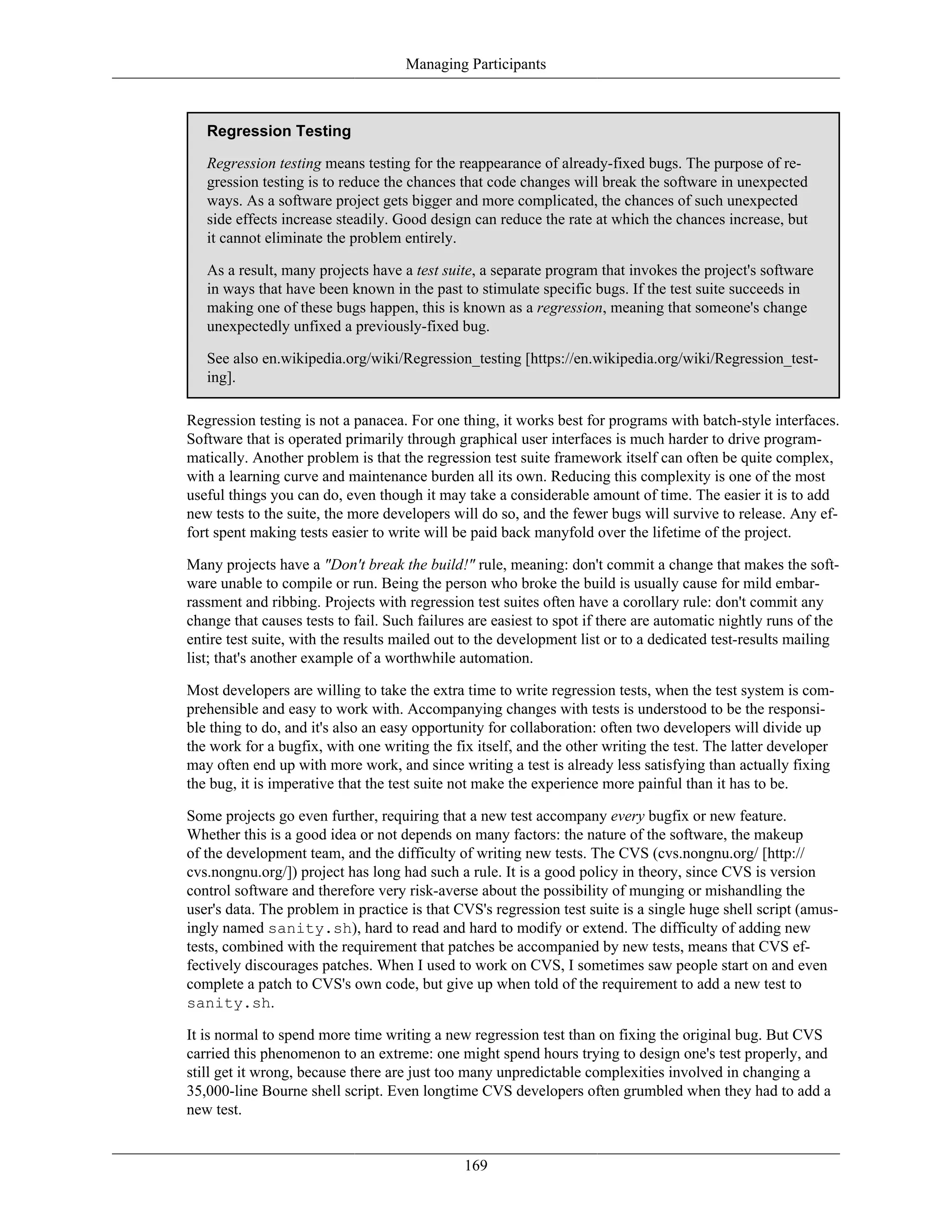 Managing Participants
Regression Testing
Regression testing means testing for the reappearance of already-fixed bugs. The purpose of re-
gression testing is to reduce the chances that code changes will break the software in unexpected
ways. As a software project gets bigger and more complicated, the chances of such unexpected
side effects increase steadily. Good design can reduce the rate at which the chances increase, but
it cannot eliminate the problem entirely.
As a result, many projects have a test suite, a separate program that invokes the project's software
in ways that have been known in the past to stimulate specific bugs. If the test suite succeeds in
making one of these bugs happen, this is known as a regression, meaning that someone's change
unexpectedly unfixed a previously-fixed bug.
See also en.wikipedia.org/wiki/Regression_testing [https://en.wikipedia.org/wiki/Regression_test-
ing].
Regression testing is not a panacea. For one thing, it works best for programs with batch-style interfaces.
Software that is operated primarily through graphical user interfaces is much harder to drive program-
matically. Another problem is that the regression test suite framework itself can often be quite complex,
with a learning curve and maintenance burden all its own. Reducing this complexity is one of the most
useful things you can do, even though it may take a considerable amount of time. The easier it is to add
new tests to the suite, the more developers will do so, and the fewer bugs will survive to release. Any ef-
fort spent making tests easier to write will be paid back manyfold over the lifetime of the project.
Many projects have a "Don't break the build!" rule, meaning: don't commit a change that makes the soft-
ware unable to compile or run. Being the person who broke the build is usually cause for mild embar-
rassment and ribbing. Projects with regression test suites often have a corollary rule: don't commit any
change that causes tests to fail. Such failures are easiest to spot if there are automatic nightly runs of the
entire test suite, with the results mailed out to the development list or to a dedicated test-results mailing
list; that's another example of a worthwhile automation.
Most developers are willing to take the extra time to write regression tests, when the test system is com-
prehensible and easy to work with. Accompanying changes with tests is understood to be the responsi-
ble thing to do, and it's also an easy opportunity for collaboration: often two developers will divide up
the work for a bugfix, with one writing the fix itself, and the other writing the test. The latter developer
may often end up with more work, and since writing a test is already less satisfying than actually fixing
the bug, it is imperative that the test suite not make the experience more painful than it has to be.
Some projects go even further, requiring that a new test accompany every bugfix or new feature.
Whether this is a good idea or not depends on many factors: the nature of the software, the makeup
of the development team, and the difficulty of writing new tests. The CVS (cvs.nongnu.org/ [http://
cvs.nongnu.org/]) project has long had such a rule. It is a good policy in theory, since CVS is version
control software and therefore very risk-averse about the possibility of munging or mishandling the
user's data. The problem in practice is that CVS's regression test suite is a single huge shell script (amus-
ingly named sanity.sh), hard to read and hard to modify or extend. The difficulty of adding new
tests, combined with the requirement that patches be accompanied by new tests, means that CVS ef-
fectively discourages patches. When I used to work on CVS, I sometimes saw people start on and even
complete a patch to CVS's own code, but give up when told of the requirement to add a new test to
sanity.sh.
It is normal to spend more time writing a new regression test than on fixing the original bug. But CVS
carried this phenomenon to an extreme: one might spend hours trying to design one's test properly, and
still get it wrong, because there are just too many unpredictable complexities involved in changing a
35,000-line Bourne shell script. Even longtime CVS developers often grumbled when they had to add a
new test.
169
 