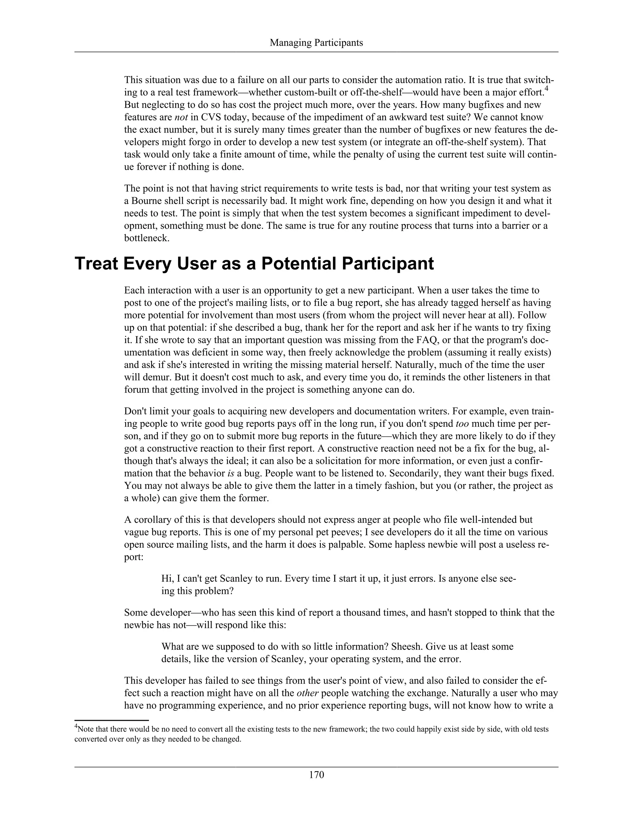 Managing Participants
This situation was due to a failure on all our parts to consider the automation ratio. It is true that switch-
ing to a real test framework—whether custom-built or off-the-shelf—would have been a major effort.4
But neglecting to do so has cost the project much more, over the years. How many bugfixes and new
features are not in CVS today, because of the impediment of an awkward test suite? We cannot know
the exact number, but it is surely many times greater than the number of bugfixes or new features the de-
velopers might forgo in order to develop a new test system (or integrate an off-the-shelf system). That
task would only take a finite amount of time, while the penalty of using the current test suite will contin-
ue forever if nothing is done.
The point is not that having strict requirements to write tests is bad, nor that writing your test system as
a Bourne shell script is necessarily bad. It might work fine, depending on how you design it and what it
needs to test. The point is simply that when the test system becomes a significant impediment to devel-
opment, something must be done. The same is true for any routine process that turns into a barrier or a
bottleneck.
Treat Every User as a Potential Participant
Each interaction with a user is an opportunity to get a new participant. When a user takes the time to
post to one of the project's mailing lists, or to file a bug report, she has already tagged herself as having
more potential for involvement than most users (from whom the project will never hear at all). Follow
up on that potential: if she described a bug, thank her for the report and ask her if he wants to try fixing
it. If she wrote to say that an important question was missing from the FAQ, or that the program's doc-
umentation was deficient in some way, then freely acknowledge the problem (assuming it really exists)
and ask if she's interested in writing the missing material herself. Naturally, much of the time the user
will demur. But it doesn't cost much to ask, and every time you do, it reminds the other listeners in that
forum that getting involved in the project is something anyone can do.
Don't limit your goals to acquiring new developers and documentation writers. For example, even train-
ing people to write good bug reports pays off in the long run, if you don't spend too much time per per-
son, and if they go on to submit more bug reports in the future—which they are more likely to do if they
got a constructive reaction to their first report. A constructive reaction need not be a fix for the bug, al-
though that's always the ideal; it can also be a solicitation for more information, or even just a confir-
mation that the behavior is a bug. People want to be listened to. Secondarily, they want their bugs fixed.
You may not always be able to give them the latter in a timely fashion, but you (or rather, the project as
a whole) can give them the former.
A corollary of this is that developers should not express anger at people who file well-intended but
vague bug reports. This is one of my personal pet peeves; I see developers do it all the time on various
open source mailing lists, and the harm it does is palpable. Some hapless newbie will post a useless re-
port:
Hi, I can't get Scanley to run. Every time I start it up, it just errors. Is anyone else see-
ing this problem?
Some developer—who has seen this kind of report a thousand times, and hasn't stopped to think that the
newbie has not—will respond like this:
What are we supposed to do with so little information? Sheesh. Give us at least some
details, like the version of Scanley, your operating system, and the error.
This developer has failed to see things from the user's point of view, and also failed to consider the ef-
fect such a reaction might have on all the other people watching the exchange. Naturally a user who may
have no programming experience, and no prior experience reporting bugs, will not know how to write a
4
Note that there would be no need to convert all the existing tests to the new framework; the two could happily exist side by side, with old tests
converted over only as they needed to be changed.
170
 