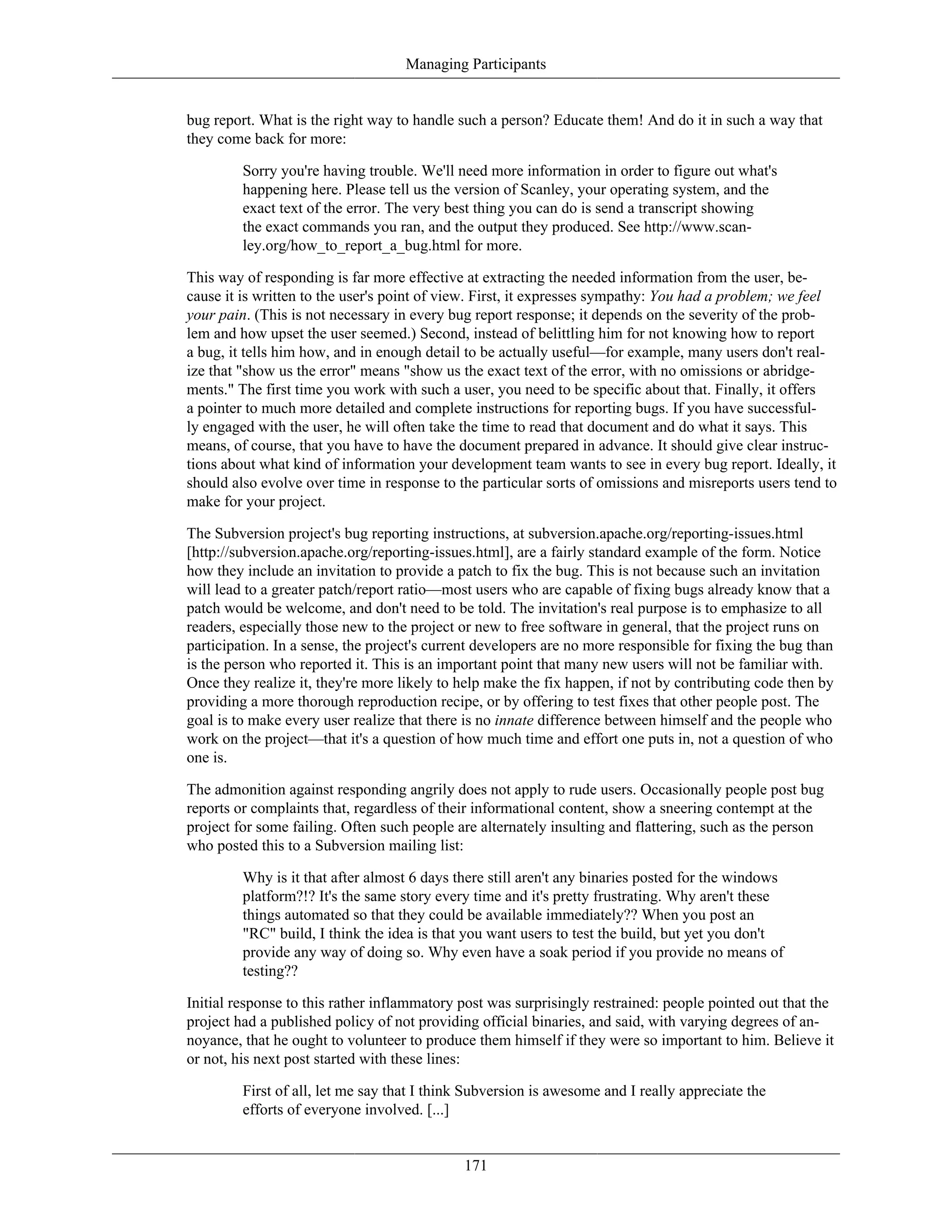 Managing Participants
bug report. What is the right way to handle such a person? Educate them! And do it in such a way that
they come back for more:
Sorry you're having trouble. We'll need more information in order to figure out what's
happening here. Please tell us the version of Scanley, your operating system, and the
exact text of the error. The very best thing you can do is send a transcript showing
the exact commands you ran, and the output they produced. See http://www.scan-
ley.org/how_to_report_a_bug.html for more.
This way of responding is far more effective at extracting the needed information from the user, be-
cause it is written to the user's point of view. First, it expresses sympathy: You had a problem; we feel
your pain. (This is not necessary in every bug report response; it depends on the severity of the prob-
lem and how upset the user seemed.) Second, instead of belittling him for not knowing how to report
a bug, it tells him how, and in enough detail to be actually useful—for example, many users don't real-
ize that "show us the error" means "show us the exact text of the error, with no omissions or abridge-
ments." The first time you work with such a user, you need to be specific about that. Finally, it offers
a pointer to much more detailed and complete instructions for reporting bugs. If you have successful-
ly engaged with the user, he will often take the time to read that document and do what it says. This
means, of course, that you have to have the document prepared in advance. It should give clear instruc-
tions about what kind of information your development team wants to see in every bug report. Ideally, it
should also evolve over time in response to the particular sorts of omissions and misreports users tend to
make for your project.
The Subversion project's bug reporting instructions, at subversion.apache.org/reporting-issues.html
[http://subversion.apache.org/reporting-issues.html], are a fairly standard example of the form. Notice
how they include an invitation to provide a patch to fix the bug. This is not because such an invitation
will lead to a greater patch/report ratio—most users who are capable of fixing bugs already know that a
patch would be welcome, and don't need to be told. The invitation's real purpose is to emphasize to all
readers, especially those new to the project or new to free software in general, that the project runs on
participation. In a sense, the project's current developers are no more responsible for fixing the bug than
is the person who reported it. This is an important point that many new users will not be familiar with.
Once they realize it, they're more likely to help make the fix happen, if not by contributing code then by
providing a more thorough reproduction recipe, or by offering to test fixes that other people post. The
goal is to make every user realize that there is no innate difference between himself and the people who
work on the project—that it's a question of how much time and effort one puts in, not a question of who
one is.
The admonition against responding angrily does not apply to rude users. Occasionally people post bug
reports or complaints that, regardless of their informational content, show a sneering contempt at the
project for some failing. Often such people are alternately insulting and flattering, such as the person
who posted this to a Subversion mailing list:
Why is it that after almost 6 days there still aren't any binaries posted for the windows
platform?!? It's the same story every time and it's pretty frustrating. Why aren't these
things automated so that they could be available immediately?? When you post an
"RC" build, I think the idea is that you want users to test the build, but yet you don't
provide any way of doing so. Why even have a soak period if you provide no means of
testing??
Initial response to this rather inflammatory post was surprisingly restrained: people pointed out that the
project had a published policy of not providing official binaries, and said, with varying degrees of an-
noyance, that he ought to volunteer to produce them himself if they were so important to him. Believe it
or not, his next post started with these lines:
First of all, let me say that I think Subversion is awesome and I really appreciate the
efforts of everyone involved. [...]
171
 