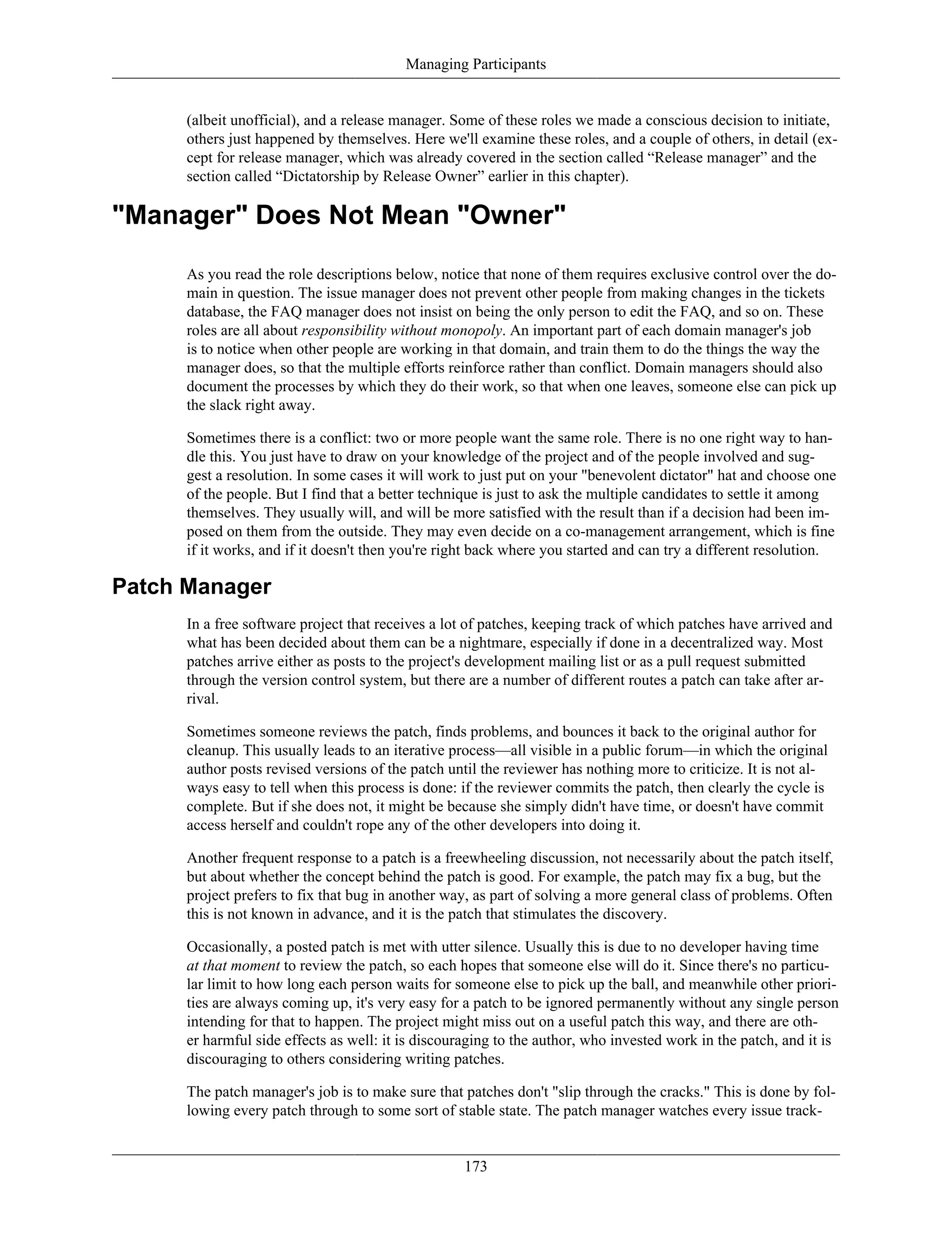 Managing Participants
(albeit unofficial), and a release manager. Some of these roles we made a conscious decision to initiate,
others just happened by themselves. Here we'll examine these roles, and a couple of others, in detail (ex-
cept for release manager, which was already covered in the section called “Release manager” and the
section called “Dictatorship by Release Owner” earlier in this chapter).
"Manager" Does Not Mean "Owner"
As you read the role descriptions below, notice that none of them requires exclusive control over the do-
main in question. The issue manager does not prevent other people from making changes in the tickets
database, the FAQ manager does not insist on being the only person to edit the FAQ, and so on. These
roles are all about responsibility without monopoly. An important part of each domain manager's job
is to notice when other people are working in that domain, and train them to do the things the way the
manager does, so that the multiple efforts reinforce rather than conflict. Domain managers should also
document the processes by which they do their work, so that when one leaves, someone else can pick up
the slack right away.
Sometimes there is a conflict: two or more people want the same role. There is no one right way to han-
dle this. You just have to draw on your knowledge of the project and of the people involved and sug-
gest a resolution. In some cases it will work to just put on your "benevolent dictator" hat and choose one
of the people. But I find that a better technique is just to ask the multiple candidates to settle it among
themselves. They usually will, and will be more satisfied with the result than if a decision had been im-
posed on them from the outside. They may even decide on a co-management arrangement, which is fine
if it works, and if it doesn't then you're right back where you started and can try a different resolution.
Patch Manager
In a free software project that receives a lot of patches, keeping track of which patches have arrived and
what has been decided about them can be a nightmare, especially if done in a decentralized way. Most
patches arrive either as posts to the project's development mailing list or as a pull request submitted
through the version control system, but there are a number of different routes a patch can take after ar-
rival.
Sometimes someone reviews the patch, finds problems, and bounces it back to the original author for
cleanup. This usually leads to an iterative process—all visible in a public forum—in which the original
author posts revised versions of the patch until the reviewer has nothing more to criticize. It is not al-
ways easy to tell when this process is done: if the reviewer commits the patch, then clearly the cycle is
complete. But if she does not, it might be because she simply didn't have time, or doesn't have commit
access herself and couldn't rope any of the other developers into doing it.
Another frequent response to a patch is a freewheeling discussion, not necessarily about the patch itself,
but about whether the concept behind the patch is good. For example, the patch may fix a bug, but the
project prefers to fix that bug in another way, as part of solving a more general class of problems. Often
this is not known in advance, and it is the patch that stimulates the discovery.
Occasionally, a posted patch is met with utter silence. Usually this is due to no developer having time
at that moment to review the patch, so each hopes that someone else will do it. Since there's no particu-
lar limit to how long each person waits for someone else to pick up the ball, and meanwhile other priori-
ties are always coming up, it's very easy for a patch to be ignored permanently without any single person
intending for that to happen. The project might miss out on a useful patch this way, and there are oth-
er harmful side effects as well: it is discouraging to the author, who invested work in the patch, and it is
discouraging to others considering writing patches.
The patch manager's job is to make sure that patches don't "slip through the cracks." This is done by fol-
lowing every patch through to some sort of stable state. The patch manager watches every issue track-
173
 