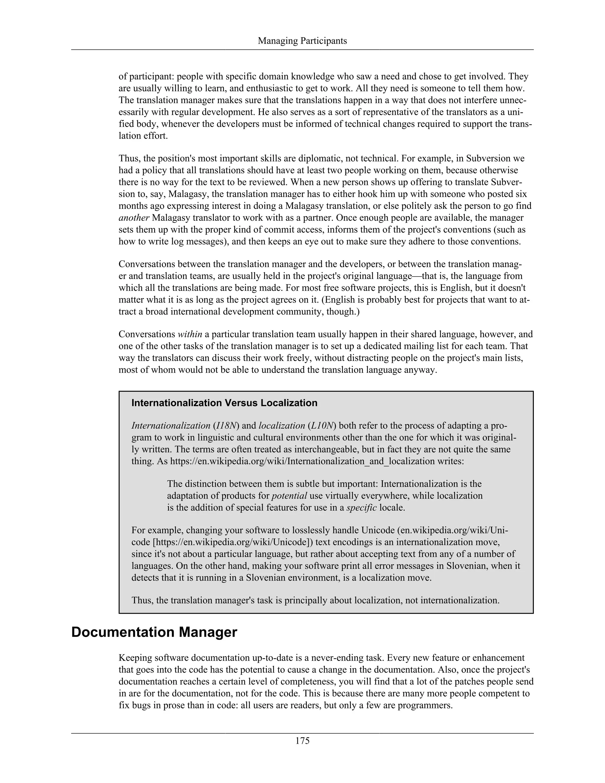 Managing Participants
of participant: people with specific domain knowledge who saw a need and chose to get involved. They
are usually willing to learn, and enthusiastic to get to work. All they need is someone to tell them how.
The translation manager makes sure that the translations happen in a way that does not interfere unnec-
essarily with regular development. He also serves as a sort of representative of the translators as a uni-
fied body, whenever the developers must be informed of technical changes required to support the trans-
lation effort.
Thus, the position's most important skills are diplomatic, not technical. For example, in Subversion we
had a policy that all translations should have at least two people working on them, because otherwise
there is no way for the text to be reviewed. When a new person shows up offering to translate Subver-
sion to, say, Malagasy, the translation manager has to either hook him up with someone who posted six
months ago expressing interest in doing a Malagasy translation, or else politely ask the person to go find
another Malagasy translator to work with as a partner. Once enough people are available, the manager
sets them up with the proper kind of commit access, informs them of the project's conventions (such as
how to write log messages), and then keeps an eye out to make sure they adhere to those conventions.
Conversations between the translation manager and the developers, or between the translation manag-
er and translation teams, are usually held in the project's original language—that is, the language from
which all the translations are being made. For most free software projects, this is English, but it doesn't
matter what it is as long as the project agrees on it. (English is probably best for projects that want to at-
tract a broad international development community, though.)
Conversations within a particular translation team usually happen in their shared language, however, and
one of the other tasks of the translation manager is to set up a dedicated mailing list for each team. That
way the translators can discuss their work freely, without distracting people on the project's main lists,
most of whom would not be able to understand the translation language anyway.
Internationalization Versus Localization
Internationalization (I18N) and localization (L10N) both refer to the process of adapting a pro-
gram to work in linguistic and cultural environments other than the one for which it was original-
ly written. The terms are often treated as interchangeable, but in fact they are not quite the same
thing. As https://en.wikipedia.org/wiki/Internationalization_and_localization writes:
The distinction between them is subtle but important: Internationalization is the
adaptation of products for potential use virtually everywhere, while localization
is the addition of special features for use in a specific locale.
For example, changing your software to losslessly handle Unicode (en.wikipedia.org/wiki/Uni-
code [https://en.wikipedia.org/wiki/Unicode]) text encodings is an internationalization move,
since it's not about a particular language, but rather about accepting text from any of a number of
languages. On the other hand, making your software print all error messages in Slovenian, when it
detects that it is running in a Slovenian environment, is a localization move.
Thus, the translation manager's task is principally about localization, not internationalization.
Documentation Manager
Keeping software documentation up-to-date is a never-ending task. Every new feature or enhancement
that goes into the code has the potential to cause a change in the documentation. Also, once the project's
documentation reaches a certain level of completeness, you will find that a lot of the patches people send
in are for the documentation, not for the code. This is because there are many more people competent to
fix bugs in prose than in code: all users are readers, but only a few are programmers.
175
 