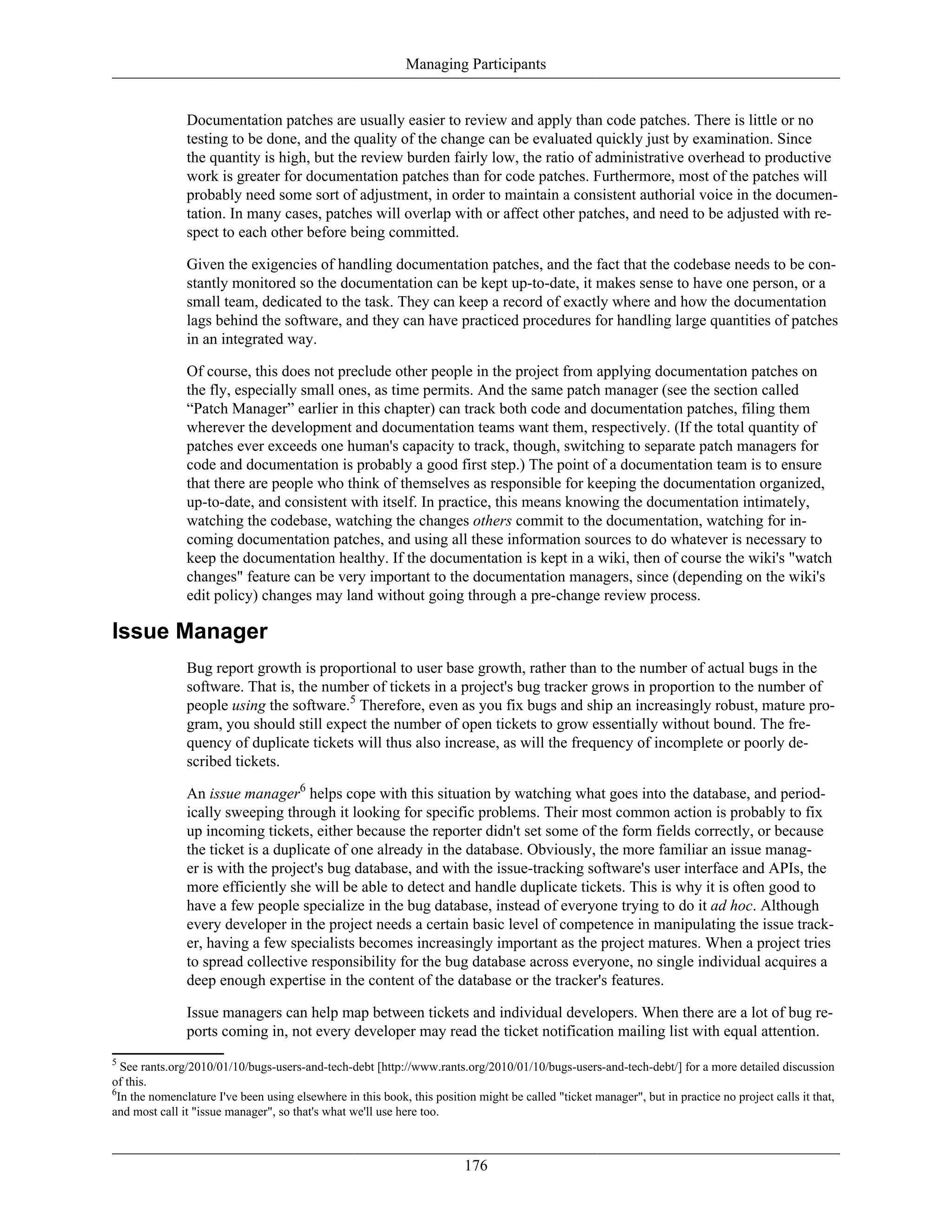 Managing Participants
Documentation patches are usually easier to review and apply than code patches. There is little or no
testing to be done, and the quality of the change can be evaluated quickly just by examination. Since
the quantity is high, but the review burden fairly low, the ratio of administrative overhead to productive
work is greater for documentation patches than for code patches. Furthermore, most of the patches will
probably need some sort of adjustment, in order to maintain a consistent authorial voice in the documen-
tation. In many cases, patches will overlap with or affect other patches, and need to be adjusted with re-
spect to each other before being committed.
Given the exigencies of handling documentation patches, and the fact that the codebase needs to be con-
stantly monitored so the documentation can be kept up-to-date, it makes sense to have one person, or a
small team, dedicated to the task. They can keep a record of exactly where and how the documentation
lags behind the software, and they can have practiced procedures for handling large quantities of patches
in an integrated way.
Of course, this does not preclude other people in the project from applying documentation patches on
the fly, especially small ones, as time permits. And the same patch manager (see the section called
“Patch Manager” earlier in this chapter) can track both code and documentation patches, filing them
wherever the development and documentation teams want them, respectively. (If the total quantity of
patches ever exceeds one human's capacity to track, though, switching to separate patch managers for
code and documentation is probably a good first step.) The point of a documentation team is to ensure
that there are people who think of themselves as responsible for keeping the documentation organized,
up-to-date, and consistent with itself. In practice, this means knowing the documentation intimately,
watching the codebase, watching the changes others commit to the documentation, watching for in-
coming documentation patches, and using all these information sources to do whatever is necessary to
keep the documentation healthy. If the documentation is kept in a wiki, then of course the wiki's "watch
changes" feature can be very important to the documentation managers, since (depending on the wiki's
edit policy) changes may land without going through a pre-change review process.
Issue Manager
Bug report growth is proportional to user base growth, rather than to the number of actual bugs in the
software. That is, the number of tickets in a project's bug tracker grows in proportion to the number of
people using the software.5
Therefore, even as you fix bugs and ship an increasingly robust, mature pro-
gram, you should still expect the number of open tickets to grow essentially without bound. The fre-
quency of duplicate tickets will thus also increase, as will the frequency of incomplete or poorly de-
scribed tickets.
An issue manager6
helps cope with this situation by watching what goes into the database, and period-
ically sweeping through it looking for specific problems. Their most common action is probably to fix
up incoming tickets, either because the reporter didn't set some of the form fields correctly, or because
the ticket is a duplicate of one already in the database. Obviously, the more familiar an issue manag-
er is with the project's bug database, and with the issue-tracking software's user interface and APIs, the
more efficiently she will be able to detect and handle duplicate tickets. This is why it is often good to
have a few people specialize in the bug database, instead of everyone trying to do it ad hoc. Although
every developer in the project needs a certain basic level of competence in manipulating the issue track-
er, having a few specialists becomes increasingly important as the project matures. When a project tries
to spread collective responsibility for the bug database across everyone, no single individual acquires a
deep enough expertise in the content of the database or the tracker's features.
Issue managers can help map between tickets and individual developers. When there are a lot of bug re-
ports coming in, not every developer may read the ticket notification mailing list with equal attention.
5
See rants.org/2010/01/10/bugs-users-and-tech-debt [http://www.rants.org/2010/01/10/bugs-users-and-tech-debt/] for a more detailed discussion
of this.
6
In the nomenclature I've been using elsewhere in this book, this position might be called "ticket manager", but in practice no project calls it that,
and most call it "issue manager", so that's what we'll use here too.
176
 