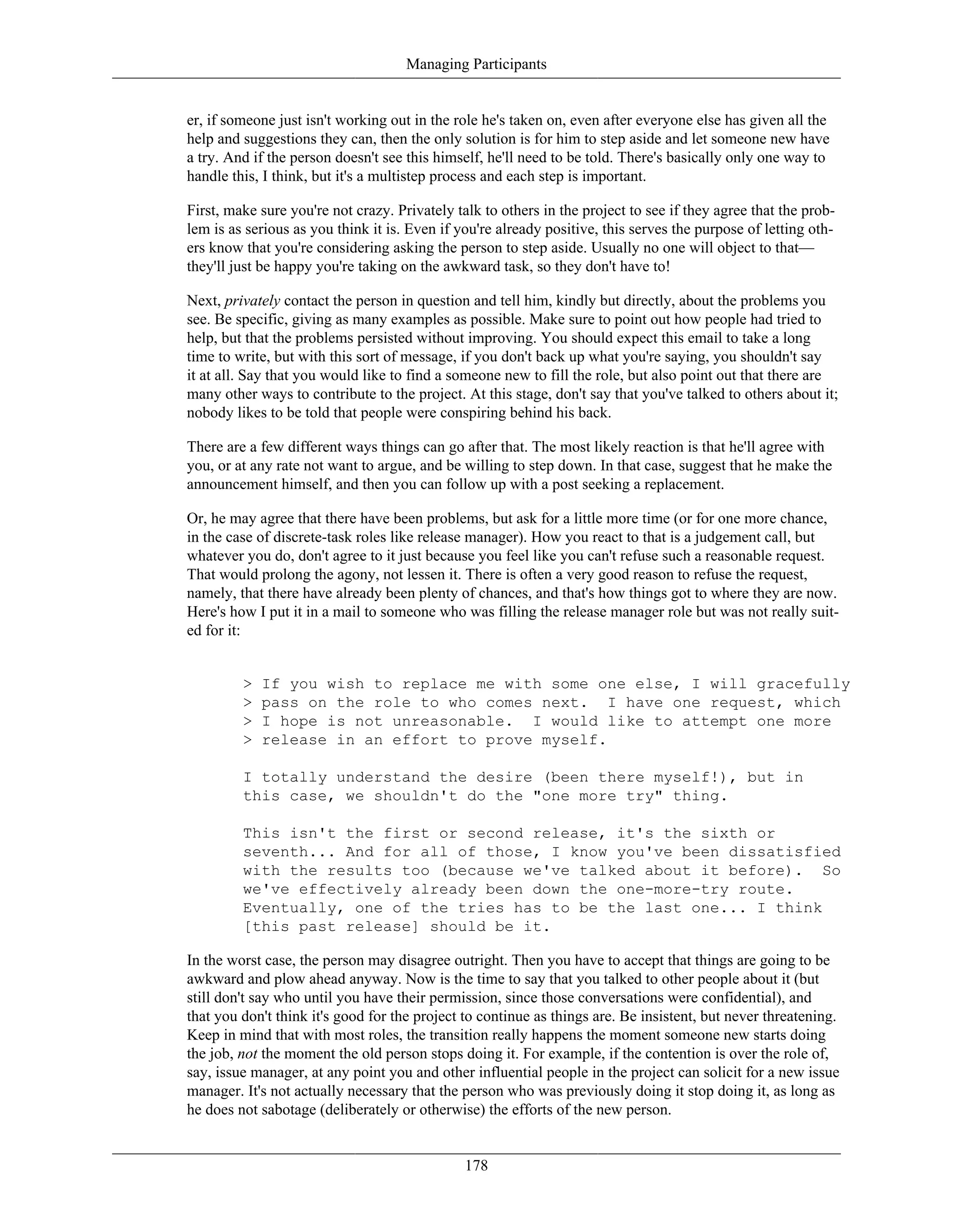 Managing Participants
er, if someone just isn't working out in the role he's taken on, even after everyone else has given all the
help and suggestions they can, then the only solution is for him to step aside and let someone new have
a try. And if the person doesn't see this himself, he'll need to be told. There's basically only one way to
handle this, I think, but it's a multistep process and each step is important.
First, make sure you're not crazy. Privately talk to others in the project to see if they agree that the prob-
lem is as serious as you think it is. Even if you're already positive, this serves the purpose of letting oth-
ers know that you're considering asking the person to step aside. Usually no one will object to that—
they'll just be happy you're taking on the awkward task, so they don't have to!
Next, privately contact the person in question and tell him, kindly but directly, about the problems you
see. Be specific, giving as many examples as possible. Make sure to point out how people had tried to
help, but that the problems persisted without improving. You should expect this email to take a long
time to write, but with this sort of message, if you don't back up what you're saying, you shouldn't say
it at all. Say that you would like to find a someone new to fill the role, but also point out that there are
many other ways to contribute to the project. At this stage, don't say that you've talked to others about it;
nobody likes to be told that people were conspiring behind his back.
There are a few different ways things can go after that. The most likely reaction is that he'll agree with
you, or at any rate not want to argue, and be willing to step down. In that case, suggest that he make the
announcement himself, and then you can follow up with a post seeking a replacement.
Or, he may agree that there have been problems, but ask for a little more time (or for one more chance,
in the case of discrete-task roles like release manager). How you react to that is a judgement call, but
whatever you do, don't agree to it just because you feel like you can't refuse such a reasonable request.
That would prolong the agony, not lessen it. There is often a very good reason to refuse the request,
namely, that there have already been plenty of chances, and that's how things got to where they are now.
Here's how I put it in a mail to someone who was filling the release manager role but was not really suit-
ed for it:
> If you wish to replace me with some one else, I will gracefully
> pass on the role to who comes next. I have one request, which
> I hope is not unreasonable. I would like to attempt one more
> release in an effort to prove myself.
I totally understand the desire (been there myself!), but in
this case, we shouldn't do the "one more try" thing.
This isn't the first or second release, it's the sixth or
seventh... And for all of those, I know you've been dissatisfied
with the results too (because we've talked about it before). So
we've effectively already been down the one-more-try route.
Eventually, one of the tries has to be the last one... I think
[this past release] should be it.
In the worst case, the person may disagree outright. Then you have to accept that things are going to be
awkward and plow ahead anyway. Now is the time to say that you talked to other people about it (but
still don't say who until you have their permission, since those conversations were confidential), and
that you don't think it's good for the project to continue as things are. Be insistent, but never threatening.
Keep in mind that with most roles, the transition really happens the moment someone new starts doing
the job, not the moment the old person stops doing it. For example, if the contention is over the role of,
say, issue manager, at any point you and other influential people in the project can solicit for a new issue
manager. It's not actually necessary that the person who was previously doing it stop doing it, as long as
he does not sabotage (deliberately or otherwise) the efforts of the new person.
178
 