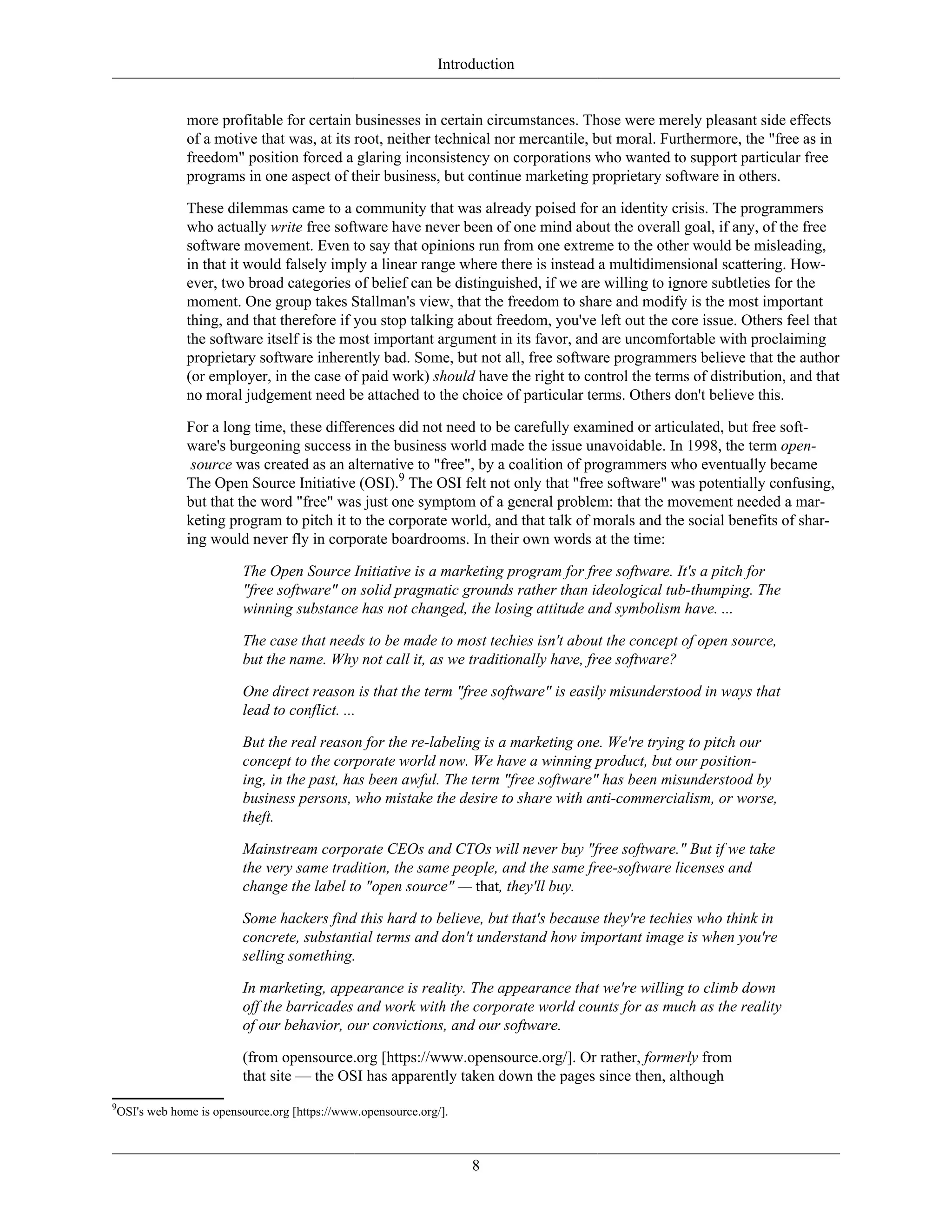 Introduction
more profitable for certain businesses in certain circumstances. Those were merely pleasant side effects
of a motive that was, at its root, neither technical nor mercantile, but moral. Furthermore, the "free as in
freedom" position forced a glaring inconsistency on corporations who wanted to support particular free
programs in one aspect of their business, but continue marketing proprietary software in others.
These dilemmas came to a community that was already poised for an identity crisis. The programmers
who actually write free software have never been of one mind about the overall goal, if any, of the free
software movement. Even to say that opinions run from one extreme to the other would be misleading,
in that it would falsely imply a linear range where there is instead a multidimensional scattering. How-
ever, two broad categories of belief can be distinguished, if we are willing to ignore subtleties for the
moment. One group takes Stallman's view, that the freedom to share and modify is the most important
thing, and that therefore if you stop talking about freedom, you've left out the core issue. Others feel that
the software itself is the most important argument in its favor, and are uncomfortable with proclaiming
proprietary software inherently bad. Some, but not all, free software programmers believe that the author
(or employer, in the case of paid work) should have the right to control the terms of distribution, and that
no moral judgement need be attached to the choice of particular terms. Others don't believe this.
For a long time, these differences did not need to be carefully examined or articulated, but free soft-
ware's burgeoning success in the business world made the issue unavoidable. In 1998, the term open-
source was created as an alternative to "free", by a coalition of programmers who eventually became
The Open Source Initiative (OSI).9
The OSI felt not only that "free software" was potentially confusing,
but that the word "free" was just one symptom of a general problem: that the movement needed a mar-
keting program to pitch it to the corporate world, and that talk of morals and the social benefits of shar-
ing would never fly in corporate boardrooms. In their own words at the time:
The Open Source Initiative is a marketing program for free software. It's a pitch for
"free software" on solid pragmatic grounds rather than ideological tub-thumping. The
winning substance has not changed, the losing attitude and symbolism have. ...
The case that needs to be made to most techies isn't about the concept of open source,
but the name. Why not call it, as we traditionally have, free software?
One direct reason is that the term "free software" is easily misunderstood in ways that
lead to conflict. ...
But the real reason for the re-labeling is a marketing one. We're trying to pitch our
concept to the corporate world now. We have a winning product, but our position-
ing, in the past, has been awful. The term "free software" has been misunderstood by
business persons, who mistake the desire to share with anti-commercialism, or worse,
theft.
Mainstream corporate CEOs and CTOs will never buy "free software." But if we take
the very same tradition, the same people, and the same free-software licenses and
change the label to "open source" — that, they'll buy.
Some hackers find this hard to believe, but that's because they're techies who think in
concrete, substantial terms and don't understand how important image is when you're
selling something.
In marketing, appearance is reality. The appearance that we're willing to climb down
off the barricades and work with the corporate world counts for as much as the reality
of our behavior, our convictions, and our software.
(from opensource.org [https://www.opensource.org/]. Or rather, formerly from
that site — the OSI has apparently taken down the pages since then, although
9
OSI's web home is opensource.org [https://www.opensource.org/].
8
 