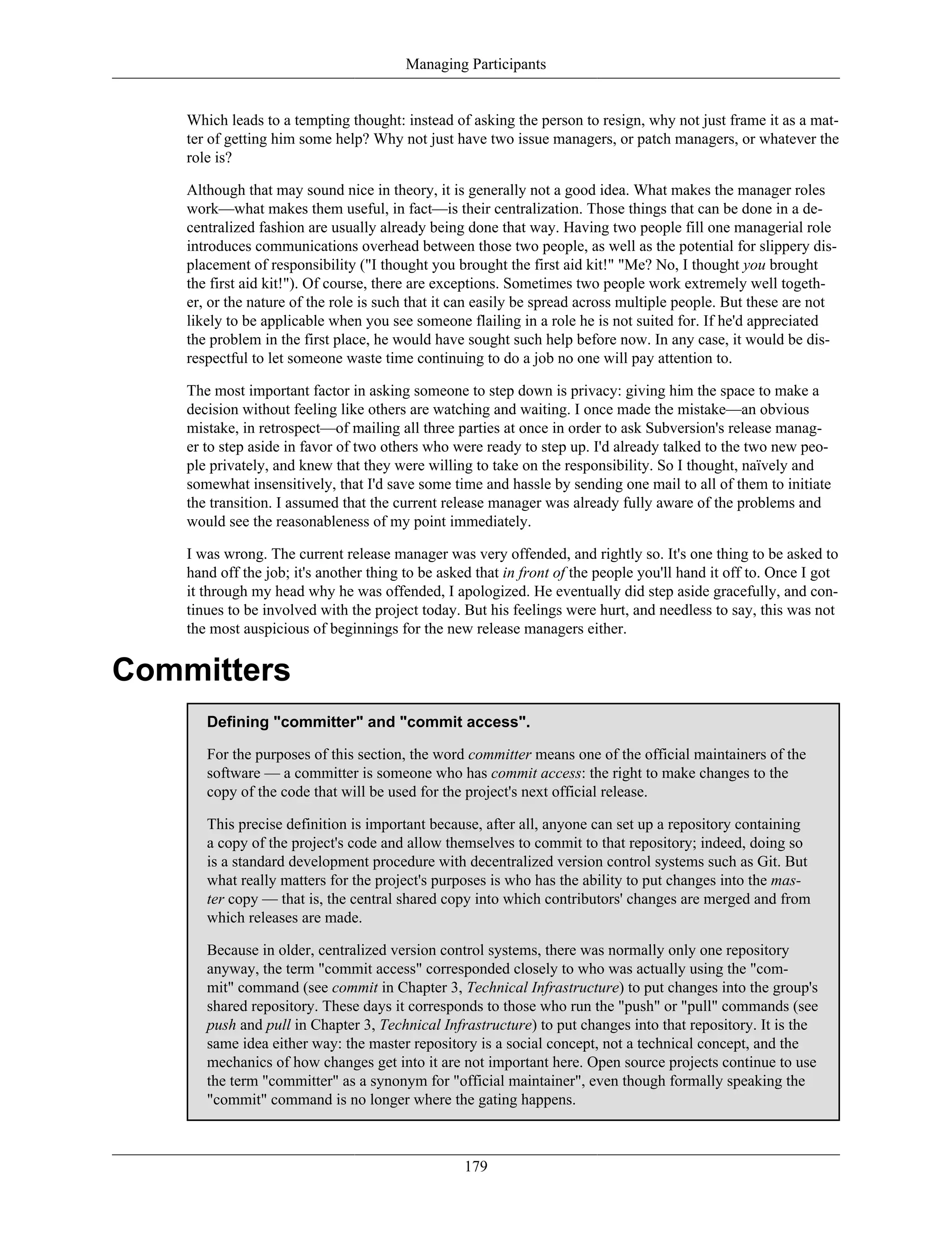 Managing Participants
Which leads to a tempting thought: instead of asking the person to resign, why not just frame it as a mat-
ter of getting him some help? Why not just have two issue managers, or patch managers, or whatever the
role is?
Although that may sound nice in theory, it is generally not a good idea. What makes the manager roles
work—what makes them useful, in fact—is their centralization. Those things that can be done in a de-
centralized fashion are usually already being done that way. Having two people fill one managerial role
introduces communications overhead between those two people, as well as the potential for slippery dis-
placement of responsibility ("I thought you brought the first aid kit!" "Me? No, I thought you brought
the first aid kit!"). Of course, there are exceptions. Sometimes two people work extremely well togeth-
er, or the nature of the role is such that it can easily be spread across multiple people. But these are not
likely to be applicable when you see someone flailing in a role he is not suited for. If he'd appreciated
the problem in the first place, he would have sought such help before now. In any case, it would be dis-
respectful to let someone waste time continuing to do a job no one will pay attention to.
The most important factor in asking someone to step down is privacy: giving him the space to make a
decision without feeling like others are watching and waiting. I once made the mistake—an obvious
mistake, in retrospect—of mailing all three parties at once in order to ask Subversion's release manag-
er to step aside in favor of two others who were ready to step up. I'd already talked to the two new peo-
ple privately, and knew that they were willing to take on the responsibility. So I thought, naïvely and
somewhat insensitively, that I'd save some time and hassle by sending one mail to all of them to initiate
the transition. I assumed that the current release manager was already fully aware of the problems and
would see the reasonableness of my point immediately.
I was wrong. The current release manager was very offended, and rightly so. It's one thing to be asked to
hand off the job; it's another thing to be asked that in front of the people you'll hand it off to. Once I got
it through my head why he was offended, I apologized. He eventually did step aside gracefully, and con-
tinues to be involved with the project today. But his feelings were hurt, and needless to say, this was not
the most auspicious of beginnings for the new release managers either.
Committers
Defining "committer" and "commit access".
For the purposes of this section, the word committer means one of the official maintainers of the
software — a committer is someone who has commit access: the right to make changes to the
copy of the code that will be used for the project's next official release.
This precise definition is important because, after all, anyone can set up a repository containing
a copy of the project's code and allow themselves to commit to that repository; indeed, doing so
is a standard development procedure with decentralized version control systems such as Git. But
what really matters for the project's purposes is who has the ability to put changes into the mas-
ter copy — that is, the central shared copy into which contributors' changes are merged and from
which releases are made.
Because in older, centralized version control systems, there was normally only one repository
anyway, the term "commit access" corresponded closely to who was actually using the "com-
mit" command (see commit in Chapter 3, Technical Infrastructure) to put changes into the group's
shared repository. These days it corresponds to those who run the "push" or "pull" commands (see
push and pull in Chapter 3, Technical Infrastructure) to put changes into that repository. It is the
same idea either way: the master repository is a social concept, not a technical concept, and the
mechanics of how changes get into it are not important here. Open source projects continue to use
the term "committer" as a synonym for "official maintainer", even though formally speaking the
"commit" command is no longer where the gating happens.
179
 