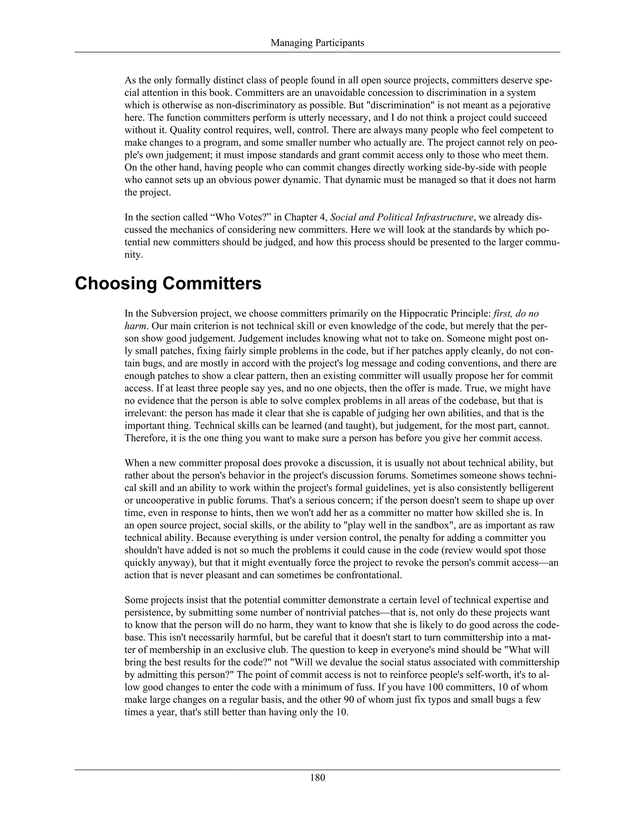 Managing Participants
As the only formally distinct class of people found in all open source projects, committers deserve spe-
cial attention in this book. Committers are an unavoidable concession to discrimination in a system
which is otherwise as non-discriminatory as possible. But "discrimination" is not meant as a pejorative
here. The function committers perform is utterly necessary, and I do not think a project could succeed
without it. Quality control requires, well, control. There are always many people who feel competent to
make changes to a program, and some smaller number who actually are. The project cannot rely on peo-
ple's own judgement; it must impose standards and grant commit access only to those who meet them.
On the other hand, having people who can commit changes directly working side-by-side with people
who cannot sets up an obvious power dynamic. That dynamic must be managed so that it does not harm
the project.
In the section called “Who Votes?” in Chapter 4, Social and Political Infrastructure, we already dis-
cussed the mechanics of considering new committers. Here we will look at the standards by which po-
tential new committers should be judged, and how this process should be presented to the larger commu-
nity.
Choosing Committers
In the Subversion project, we choose committers primarily on the Hippocratic Principle: first, do no
harm. Our main criterion is not technical skill or even knowledge of the code, but merely that the per-
son show good judgement. Judgement includes knowing what not to take on. Someone might post on-
ly small patches, fixing fairly simple problems in the code, but if her patches apply cleanly, do not con-
tain bugs, and are mostly in accord with the project's log message and coding conventions, and there are
enough patches to show a clear pattern, then an existing committer will usually propose her for commit
access. If at least three people say yes, and no one objects, then the offer is made. True, we might have
no evidence that the person is able to solve complex problems in all areas of the codebase, but that is
irrelevant: the person has made it clear that she is capable of judging her own abilities, and that is the
important thing. Technical skills can be learned (and taught), but judgement, for the most part, cannot.
Therefore, it is the one thing you want to make sure a person has before you give her commit access.
When a new committer proposal does provoke a discussion, it is usually not about technical ability, but
rather about the person's behavior in the project's discussion forums. Sometimes someone shows techni-
cal skill and an ability to work within the project's formal guidelines, yet is also consistently belligerent
or uncooperative in public forums. That's a serious concern; if the person doesn't seem to shape up over
time, even in response to hints, then we won't add her as a committer no matter how skilled she is. In
an open source project, social skills, or the ability to "play well in the sandbox", are as important as raw
technical ability. Because everything is under version control, the penalty for adding a committer you
shouldn't have added is not so much the problems it could cause in the code (review would spot those
quickly anyway), but that it might eventually force the project to revoke the person's commit access—an
action that is never pleasant and can sometimes be confrontational.
Some projects insist that the potential committer demonstrate a certain level of technical expertise and
persistence, by submitting some number of nontrivial patches—that is, not only do these projects want
to know that the person will do no harm, they want to know that she is likely to do good across the code-
base. This isn't necessarily harmful, but be careful that it doesn't start to turn committership into a mat-
ter of membership in an exclusive club. The question to keep in everyone's mind should be "What will
bring the best results for the code?" not "Will we devalue the social status associated with committership
by admitting this person?" The point of commit access is not to reinforce people's self-worth, it's to al-
low good changes to enter the code with a minimum of fuss. If you have 100 committers, 10 of whom
make large changes on a regular basis, and the other 90 of whom just fix typos and small bugs a few
times a year, that's still better than having only the 10.
180
 