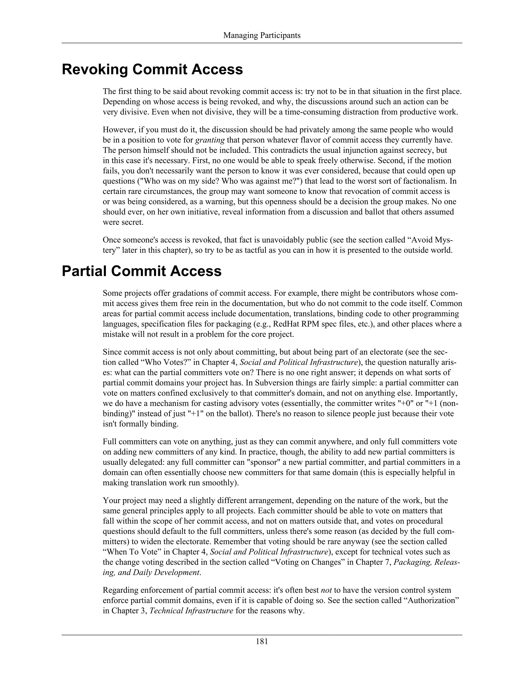 Managing Participants
Revoking Commit Access
The first thing to be said about revoking commit access is: try not to be in that situation in the first place.
Depending on whose access is being revoked, and why, the discussions around such an action can be
very divisive. Even when not divisive, they will be a time-consuming distraction from productive work.
However, if you must do it, the discussion should be had privately among the same people who would
be in a position to vote for granting that person whatever flavor of commit access they currently have.
The person himself should not be included. This contradicts the usual injunction against secrecy, but
in this case it's necessary. First, no one would be able to speak freely otherwise. Second, if the motion
fails, you don't necessarily want the person to know it was ever considered, because that could open up
questions ("Who was on my side? Who was against me?") that lead to the worst sort of factionalism. In
certain rare circumstances, the group may want someone to know that revocation of commit access is
or was being considered, as a warning, but this openness should be a decision the group makes. No one
should ever, on her own initiative, reveal information from a discussion and ballot that others assumed
were secret.
Once someone's access is revoked, that fact is unavoidably public (see the section called “Avoid Mys-
tery” later in this chapter), so try to be as tactful as you can in how it is presented to the outside world.
Partial Commit Access
Some projects offer gradations of commit access. For example, there might be contributors whose com-
mit access gives them free rein in the documentation, but who do not commit to the code itself. Common
areas for partial commit access include documentation, translations, binding code to other programming
languages, specification files for packaging (e.g., RedHat RPM spec files, etc.), and other places where a
mistake will not result in a problem for the core project.
Since commit access is not only about committing, but about being part of an electorate (see the sec-
tion called “Who Votes?” in Chapter 4, Social and Political Infrastructure), the question naturally aris-
es: what can the partial committers vote on? There is no one right answer; it depends on what sorts of
partial commit domains your project has. In Subversion things are fairly simple: a partial committer can
vote on matters confined exclusively to that committer's domain, and not on anything else. Importantly,
we do have a mechanism for casting advisory votes (essentially, the committer writes "+0" or "+1 (non-
binding)" instead of just "+1" on the ballot). There's no reason to silence people just because their vote
isn't formally binding.
Full committers can vote on anything, just as they can commit anywhere, and only full committers vote
on adding new committers of any kind. In practice, though, the ability to add new partial committers is
usually delegated: any full committer can "sponsor" a new partial committer, and partial committers in a
domain can often essentially choose new committers for that same domain (this is especially helpful in
making translation work run smoothly).
Your project may need a slightly different arrangement, depending on the nature of the work, but the
same general principles apply to all projects. Each committer should be able to vote on matters that
fall within the scope of her commit access, and not on matters outside that, and votes on procedural
questions should default to the full committers, unless there's some reason (as decided by the full com-
mitters) to widen the electorate. Remember that voting should be rare anyway (see the section called
“When To Vote” in Chapter 4, Social and Political Infrastructure), except for technical votes such as
the change voting described in the section called “Voting on Changes” in Chapter 7, Packaging, Releas-
ing, and Daily Development.
Regarding enforcement of partial commit access: it's often best not to have the version control system
enforce partial commit domains, even if it is capable of doing so. See the section called “Authorization”
in Chapter 3, Technical Infrastructure for the reasons why.
181
 