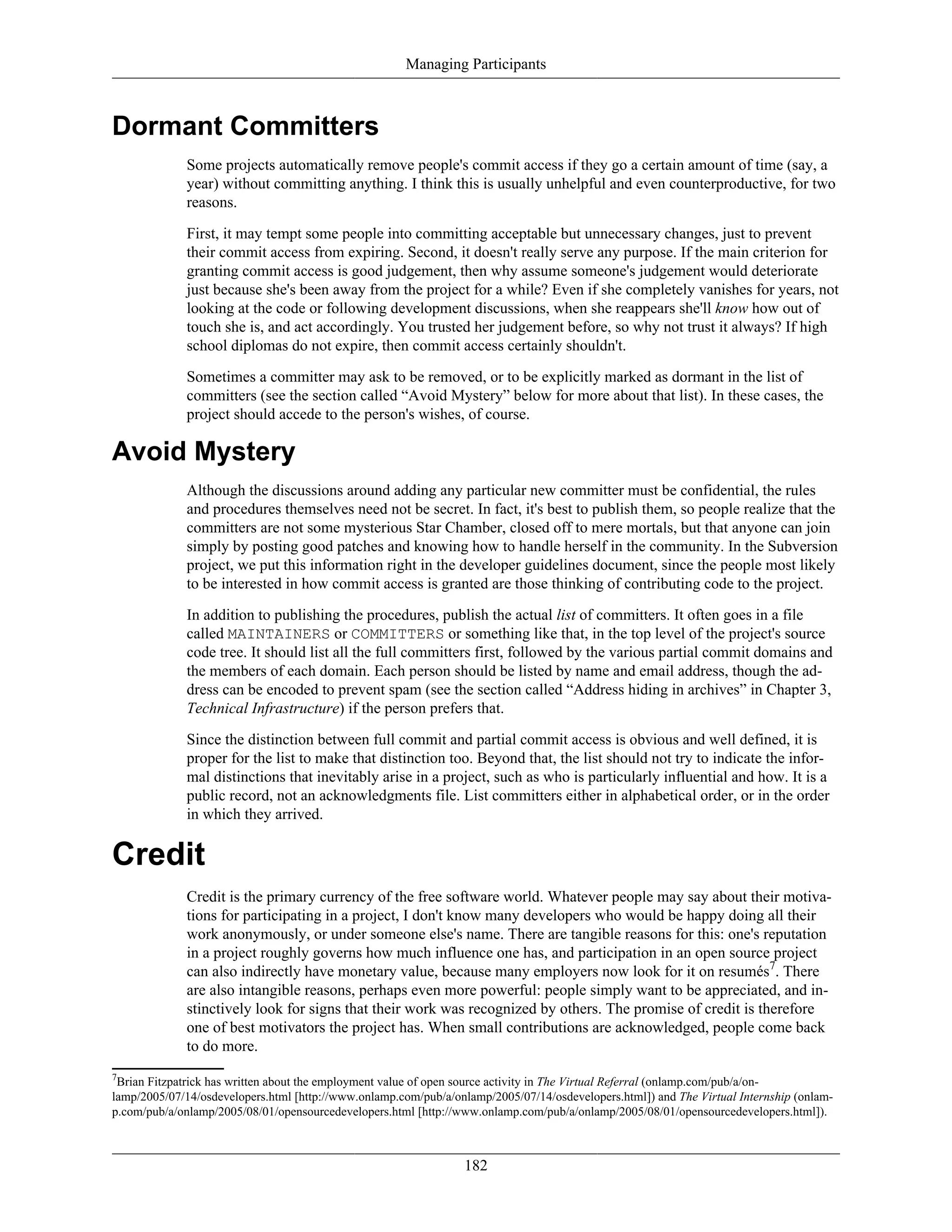 Managing Participants
Dormant Committers
Some projects automatically remove people's commit access if they go a certain amount of time (say, a
year) without committing anything. I think this is usually unhelpful and even counterproductive, for two
reasons.
First, it may tempt some people into committing acceptable but unnecessary changes, just to prevent
their commit access from expiring. Second, it doesn't really serve any purpose. If the main criterion for
granting commit access is good judgement, then why assume someone's judgement would deteriorate
just because she's been away from the project for a while? Even if she completely vanishes for years, not
looking at the code or following development discussions, when she reappears she'll know how out of
touch she is, and act accordingly. You trusted her judgement before, so why not trust it always? If high
school diplomas do not expire, then commit access certainly shouldn't.
Sometimes a committer may ask to be removed, or to be explicitly marked as dormant in the list of
committers (see the section called “Avoid Mystery” below for more about that list). In these cases, the
project should accede to the person's wishes, of course.
Avoid Mystery
Although the discussions around adding any particular new committer must be confidential, the rules
and procedures themselves need not be secret. In fact, it's best to publish them, so people realize that the
committers are not some mysterious Star Chamber, closed off to mere mortals, but that anyone can join
simply by posting good patches and knowing how to handle herself in the community. In the Subversion
project, we put this information right in the developer guidelines document, since the people most likely
to be interested in how commit access is granted are those thinking of contributing code to the project.
In addition to publishing the procedures, publish the actual list of committers. It often goes in a file
called MAINTAINERS or COMMITTERS or something like that, in the top level of the project's source
code tree. It should list all the full committers first, followed by the various partial commit domains and
the members of each domain. Each person should be listed by name and email address, though the ad-
dress can be encoded to prevent spam (see the section called “Address hiding in archives” in Chapter 3,
Technical Infrastructure) if the person prefers that.
Since the distinction between full commit and partial commit access is obvious and well defined, it is
proper for the list to make that distinction too. Beyond that, the list should not try to indicate the infor-
mal distinctions that inevitably arise in a project, such as who is particularly influential and how. It is a
public record, not an acknowledgments file. List committers either in alphabetical order, or in the order
in which they arrived.
Credit
Credit is the primary currency of the free software world. Whatever people may say about their motiva-
tions for participating in a project, I don't know many developers who would be happy doing all their
work anonymously, or under someone else's name. There are tangible reasons for this: one's reputation
in a project roughly governs how much influence one has, and participation in an open source project
can also indirectly have monetary value, because many employers now look for it on resumés7
. There
are also intangible reasons, perhaps even more powerful: people simply want to be appreciated, and in-
stinctively look for signs that their work was recognized by others. The promise of credit is therefore
one of best motivators the project has. When small contributions are acknowledged, people come back
to do more.
7
Brian Fitzpatrick has written about the employment value of open source activity in The Virtual Referral (onlamp.com/pub/a/on-
lamp/2005/07/14/osdevelopers.html [http://www.onlamp.com/pub/a/onlamp/2005/07/14/osdevelopers.html]) and The Virtual Internship (onlam-
p.com/pub/a/onlamp/2005/08/01/opensourcedevelopers.html [http://www.onlamp.com/pub/a/onlamp/2005/08/01/opensourcedevelopers.html]).
182
 