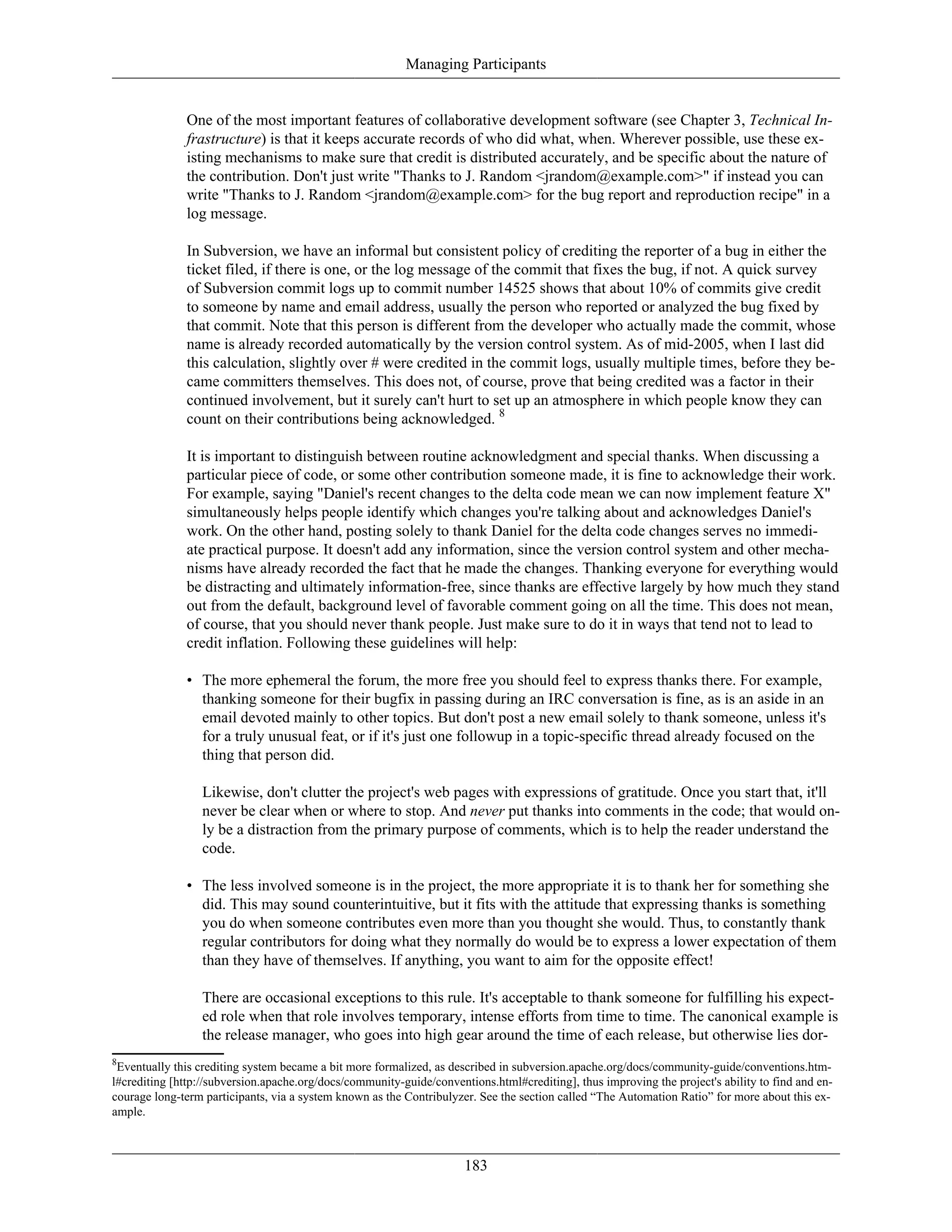 Managing Participants
One of the most important features of collaborative development software (see Chapter 3, Technical In-
frastructure) is that it keeps accurate records of who did what, when. Wherever possible, use these ex-
isting mechanisms to make sure that credit is distributed accurately, and be specific about the nature of
the contribution. Don't just write "Thanks to J. Random <jrandom@example.com>" if instead you can
write "Thanks to J. Random <jrandom@example.com> for the bug report and reproduction recipe" in a
log message.
In Subversion, we have an informal but consistent policy of crediting the reporter of a bug in either the
ticket filed, if there is one, or the log message of the commit that fixes the bug, if not. A quick survey
of Subversion commit logs up to commit number 14525 shows that about 10% of commits give credit
to someone by name and email address, usually the person who reported or analyzed the bug fixed by
that commit. Note that this person is different from the developer who actually made the commit, whose
name is already recorded automatically by the version control system. As of mid-2005, when I last did
this calculation, slightly over # were credited in the commit logs, usually multiple times, before they be-
came committers themselves. This does not, of course, prove that being credited was a factor in their
continued involvement, but it surely can't hurt to set up an atmosphere in which people know they can
count on their contributions being acknowledged. 8
It is important to distinguish between routine acknowledgment and special thanks. When discussing a
particular piece of code, or some other contribution someone made, it is fine to acknowledge their work.
For example, saying "Daniel's recent changes to the delta code mean we can now implement feature X"
simultaneously helps people identify which changes you're talking about and acknowledges Daniel's
work. On the other hand, posting solely to thank Daniel for the delta code changes serves no immedi-
ate practical purpose. It doesn't add any information, since the version control system and other mecha-
nisms have already recorded the fact that he made the changes. Thanking everyone for everything would
be distracting and ultimately information-free, since thanks are effective largely by how much they stand
out from the default, background level of favorable comment going on all the time. This does not mean,
of course, that you should never thank people. Just make sure to do it in ways that tend not to lead to
credit inflation. Following these guidelines will help:
• The more ephemeral the forum, the more free you should feel to express thanks there. For example,
thanking someone for their bugfix in passing during an IRC conversation is fine, as is an aside in an
email devoted mainly to other topics. But don't post a new email solely to thank someone, unless it's
for a truly unusual feat, or if it's just one followup in a topic-specific thread already focused on the
thing that person did.
Likewise, don't clutter the project's web pages with expressions of gratitude. Once you start that, it'll
never be clear when or where to stop. And never put thanks into comments in the code; that would on-
ly be a distraction from the primary purpose of comments, which is to help the reader understand the
code.
• The less involved someone is in the project, the more appropriate it is to thank her for something she
did. This may sound counterintuitive, but it fits with the attitude that expressing thanks is something
you do when someone contributes even more than you thought she would. Thus, to constantly thank
regular contributors for doing what they normally do would be to express a lower expectation of them
than they have of themselves. If anything, you want to aim for the opposite effect!
There are occasional exceptions to this rule. It's acceptable to thank someone for fulfilling his expect-
ed role when that role involves temporary, intense efforts from time to time. The canonical example is
the release manager, who goes into high gear around the time of each release, but otherwise lies dor-
8
Eventually this crediting system became a bit more formalized, as described in subversion.apache.org/docs/community-guide/conventions.htm-
l#crediting [http://subversion.apache.org/docs/community-guide/conventions.html#crediting], thus improving the project's ability to find and en-
courage long-term participants, via a system known as the Contribulyzer. See the section called “The Automation Ratio” for more about this ex-
ample.
183
 
