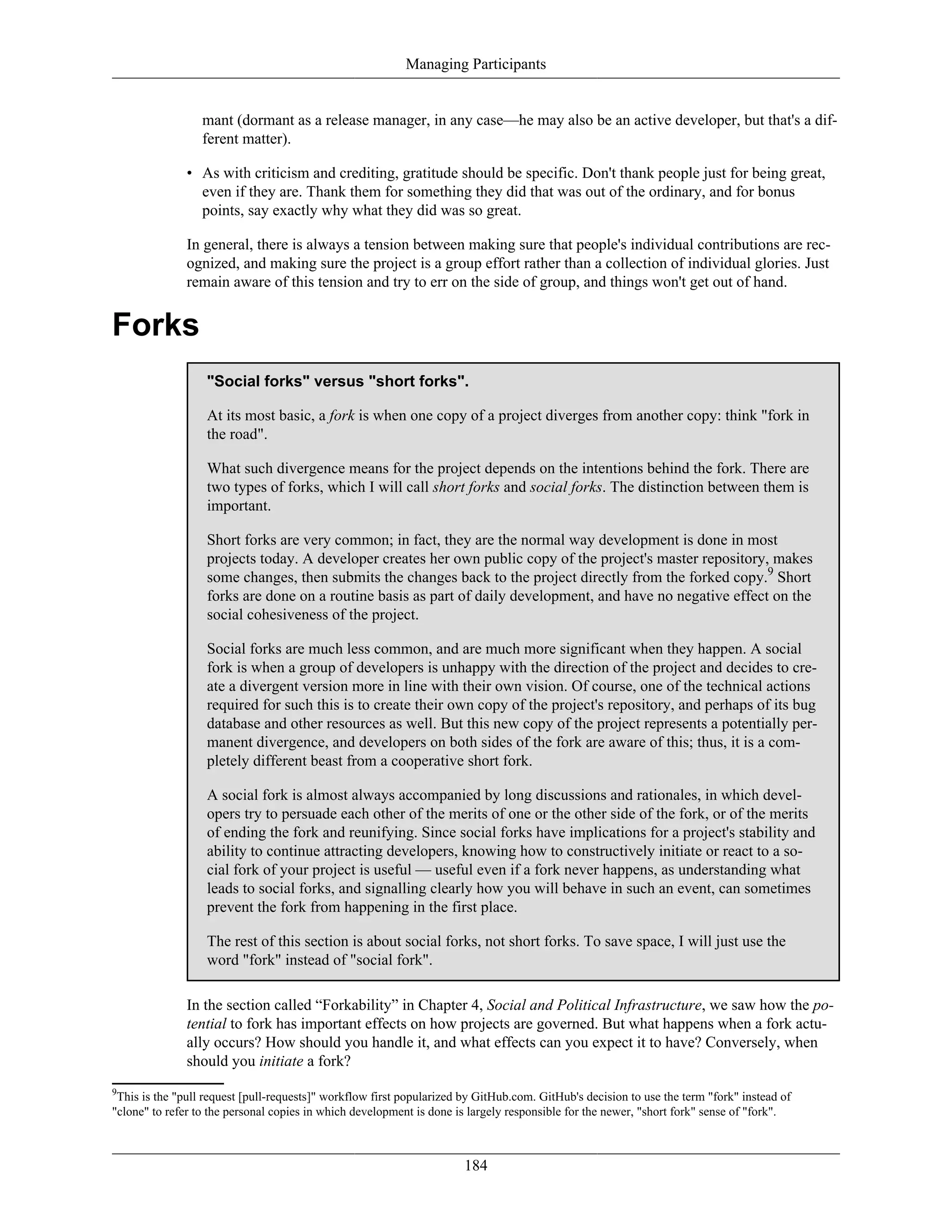 Managing Participants
mant (dormant as a release manager, in any case—he may also be an active developer, but that's a dif-
ferent matter).
• As with criticism and crediting, gratitude should be specific. Don't thank people just for being great,
even if they are. Thank them for something they did that was out of the ordinary, and for bonus
points, say exactly why what they did was so great.
In general, there is always a tension between making sure that people's individual contributions are rec-
ognized, and making sure the project is a group effort rather than a collection of individual glories. Just
remain aware of this tension and try to err on the side of group, and things won't get out of hand.
Forks
"Social forks" versus "short forks".
At its most basic, a fork is when one copy of a project diverges from another copy: think "fork in
the road".
What such divergence means for the project depends on the intentions behind the fork. There are
two types of forks, which I will call short forks and social forks. The distinction between them is
important.
Short forks are very common; in fact, they are the normal way development is done in most
projects today. A developer creates her own public copy of the project's master repository, makes
some changes, then submits the changes back to the project directly from the forked copy.9
Short
forks are done on a routine basis as part of daily development, and have no negative effect on the
social cohesiveness of the project.
Social forks are much less common, and are much more significant when they happen. A social
fork is when a group of developers is unhappy with the direction of the project and decides to cre-
ate a divergent version more in line with their own vision. Of course, one of the technical actions
required for such this is to create their own copy of the project's repository, and perhaps of its bug
database and other resources as well. But this new copy of the project represents a potentially per-
manent divergence, and developers on both sides of the fork are aware of this; thus, it is a com-
pletely different beast from a cooperative short fork.
A social fork is almost always accompanied by long discussions and rationales, in which devel-
opers try to persuade each other of the merits of one or the other side of the fork, or of the merits
of ending the fork and reunifying. Since social forks have implications for a project's stability and
ability to continue attracting developers, knowing how to constructively initiate or react to a so-
cial fork of your project is useful — useful even if a fork never happens, as understanding what
leads to social forks, and signalling clearly how you will behave in such an event, can sometimes
prevent the fork from happening in the first place.
The rest of this section is about social forks, not short forks. To save space, I will just use the
word "fork" instead of "social fork".
In the section called “Forkability” in Chapter 4, Social and Political Infrastructure, we saw how the po-
tential to fork has important effects on how projects are governed. But what happens when a fork actu-
ally occurs? How should you handle it, and what effects can you expect it to have? Conversely, when
should you initiate a fork?
9
This is the "pull request [pull-requests]" workflow first popularized by GitHub.com. GitHub's decision to use the term "fork" instead of
"clone" to refer to the personal copies in which development is done is largely responsible for the newer, "short fork" sense of "fork".
184
 