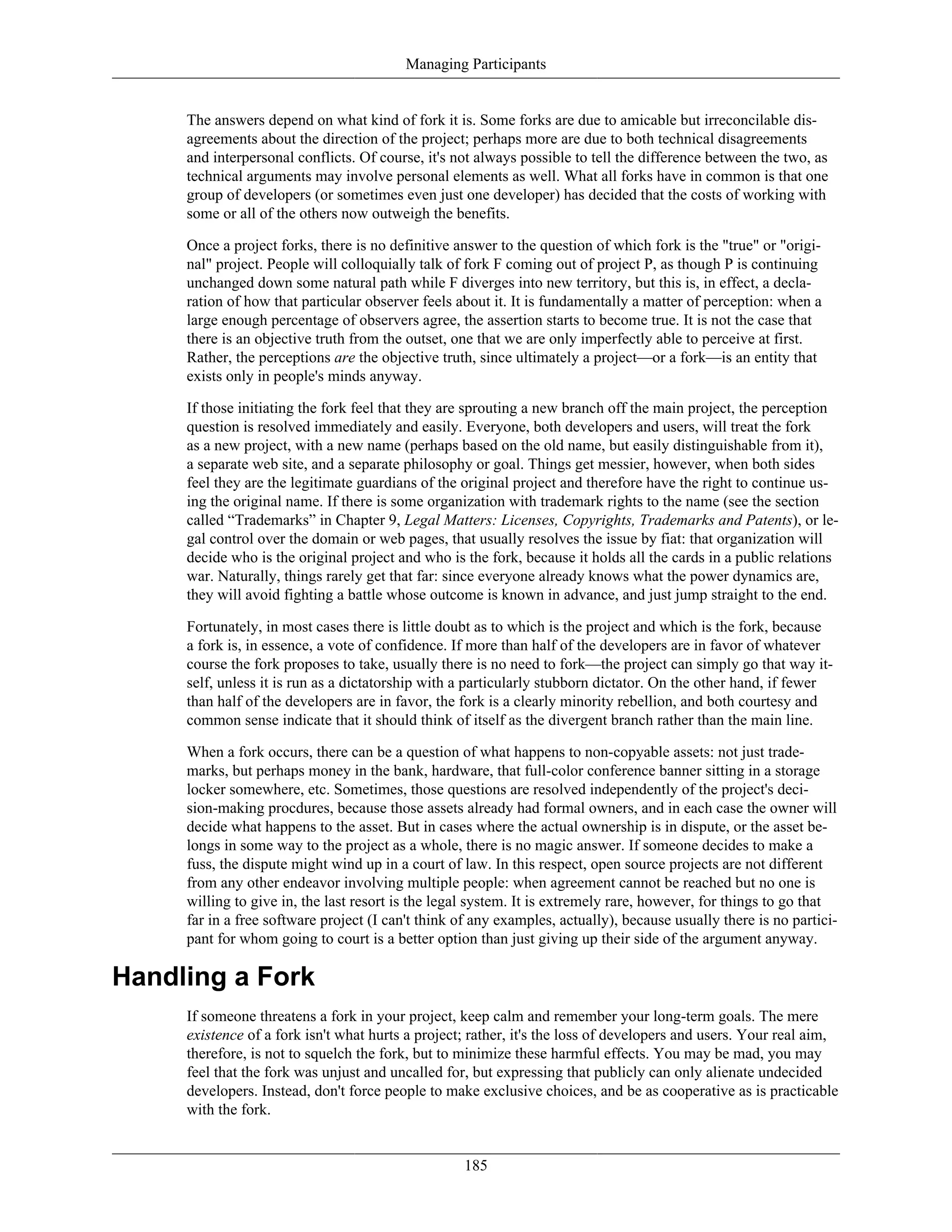 Managing Participants
The answers depend on what kind of fork it is. Some forks are due to amicable but irreconcilable dis-
agreements about the direction of the project; perhaps more are due to both technical disagreements
and interpersonal conflicts. Of course, it's not always possible to tell the difference between the two, as
technical arguments may involve personal elements as well. What all forks have in common is that one
group of developers (or sometimes even just one developer) has decided that the costs of working with
some or all of the others now outweigh the benefits.
Once a project forks, there is no definitive answer to the question of which fork is the "true" or "origi-
nal" project. People will colloquially talk of fork F coming out of project P, as though P is continuing
unchanged down some natural path while F diverges into new territory, but this is, in effect, a decla-
ration of how that particular observer feels about it. It is fundamentally a matter of perception: when a
large enough percentage of observers agree, the assertion starts to become true. It is not the case that
there is an objective truth from the outset, one that we are only imperfectly able to perceive at first.
Rather, the perceptions are the objective truth, since ultimately a project—or a fork—is an entity that
exists only in people's minds anyway.
If those initiating the fork feel that they are sprouting a new branch off the main project, the perception
question is resolved immediately and easily. Everyone, both developers and users, will treat the fork
as a new project, with a new name (perhaps based on the old name, but easily distinguishable from it),
a separate web site, and a separate philosophy or goal. Things get messier, however, when both sides
feel they are the legitimate guardians of the original project and therefore have the right to continue us-
ing the original name. If there is some organization with trademark rights to the name (see the section
called “Trademarks” in Chapter 9, Legal Matters: Licenses, Copyrights, Trademarks and Patents), or le-
gal control over the domain or web pages, that usually resolves the issue by fiat: that organization will
decide who is the original project and who is the fork, because it holds all the cards in a public relations
war. Naturally, things rarely get that far: since everyone already knows what the power dynamics are,
they will avoid fighting a battle whose outcome is known in advance, and just jump straight to the end.
Fortunately, in most cases there is little doubt as to which is the project and which is the fork, because
a fork is, in essence, a vote of confidence. If more than half of the developers are in favor of whatever
course the fork proposes to take, usually there is no need to fork—the project can simply go that way it-
self, unless it is run as a dictatorship with a particularly stubborn dictator. On the other hand, if fewer
than half of the developers are in favor, the fork is a clearly minority rebellion, and both courtesy and
common sense indicate that it should think of itself as the divergent branch rather than the main line.
When a fork occurs, there can be a question of what happens to non-copyable assets: not just trade-
marks, but perhaps money in the bank, hardware, that full-color conference banner sitting in a storage
locker somewhere, etc. Sometimes, those questions are resolved independently of the project's deci-
sion-making procdures, because those assets already had formal owners, and in each case the owner will
decide what happens to the asset. But in cases where the actual ownership is in dispute, or the asset be-
longs in some way to the project as a whole, there is no magic answer. If someone decides to make a
fuss, the dispute might wind up in a court of law. In this respect, open source projects are not different
from any other endeavor involving multiple people: when agreement cannot be reached but no one is
willing to give in, the last resort is the legal system. It is extremely rare, however, for things to go that
far in a free software project (I can't think of any examples, actually), because usually there is no partici-
pant for whom going to court is a better option than just giving up their side of the argument anyway.
Handling a Fork
If someone threatens a fork in your project, keep calm and remember your long-term goals. The mere
existence of a fork isn't what hurts a project; rather, it's the loss of developers and users. Your real aim,
therefore, is not to squelch the fork, but to minimize these harmful effects. You may be mad, you may
feel that the fork was unjust and uncalled for, but expressing that publicly can only alienate undecided
developers. Instead, don't force people to make exclusive choices, and be as cooperative as is practicable
with the fork.
185
 