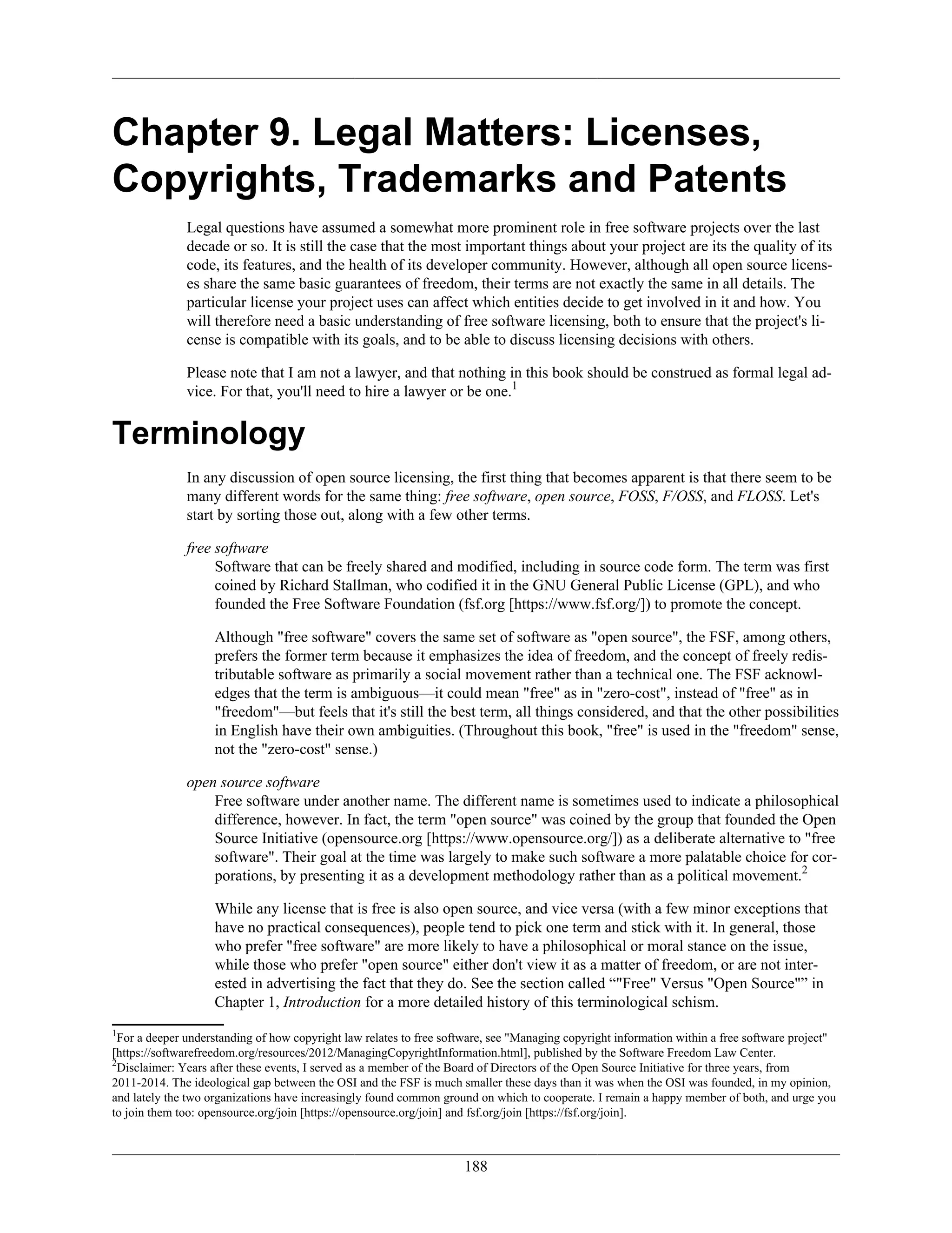 Chapter 9. Legal Matters: Licenses,
Copyrights, Trademarks and Patents
Legal questions have assumed a somewhat more prominent role in free software projects over the last
decade or so. It is still the case that the most important things about your project are its the quality of its
code, its features, and the health of its developer community. However, although all open source licens-
es share the same basic guarantees of freedom, their terms are not exactly the same in all details. The
particular license your project uses can affect which entities decide to get involved in it and how. You
will therefore need a basic understanding of free software licensing, both to ensure that the project's li-
cense is compatible with its goals, and to be able to discuss licensing decisions with others.
Please note that I am not a lawyer, and that nothing in this book should be construed as formal legal ad-
vice. For that, you'll need to hire a lawyer or be one.1
Terminology
In any discussion of open source licensing, the first thing that becomes apparent is that there seem to be
many different words for the same thing: free software, open source, FOSS, F/OSS, and FLOSS. Let's
start by sorting those out, along with a few other terms.
free software
Software that can be freely shared and modified, including in source code form. The term was first
coined by Richard Stallman, who codified it in the GNU General Public License (GPL), and who
founded the Free Software Foundation (fsf.org [https://www.fsf.org/]) to promote the concept.
Although "free software" covers the same set of software as "open source", the FSF, among others,
prefers the former term because it emphasizes the idea of freedom, and the concept of freely redis-
tributable software as primarily a social movement rather than a technical one. The FSF acknowl-
edges that the term is ambiguous—it could mean "free" as in "zero-cost", instead of "free" as in
"freedom"—but feels that it's still the best term, all things considered, and that the other possibilities
in English have their own ambiguities. (Throughout this book, "free" is used in the "freedom" sense,
not the "zero-cost" sense.)
open source software
Free software under another name. The different name is sometimes used to indicate a philosophical
difference, however. In fact, the term "open source" was coined by the group that founded the Open
Source Initiative (opensource.org [https://www.opensource.org/]) as a deliberate alternative to "free
software". Their goal at the time was largely to make such software a more palatable choice for cor-
porations, by presenting it as a development methodology rather than as a political movement.2
While any license that is free is also open source, and vice versa (with a few minor exceptions that
have no practical consequences), people tend to pick one term and stick with it. In general, those
who prefer "free software" are more likely to have a philosophical or moral stance on the issue,
while those who prefer "open source" either don't view it as a matter of freedom, or are not inter-
ested in advertising the fact that they do. See the section called “"Free" Versus "Open Source"” in
Chapter 1, Introduction for a more detailed history of this terminological schism.
1
For a deeper understanding of how copyright law relates to free software, see "Managing copyright information within a free software project"
[https://softwarefreedom.org/resources/2012/ManagingCopyrightInformation.html], published by the Software Freedom Law Center.
2
Disclaimer: Years after these events, I served as a member of the Board of Directors of the Open Source Initiative for three years, from
2011-2014. The ideological gap between the OSI and the FSF is much smaller these days than it was when the OSI was founded, in my opinion,
and lately the two organizations have increasingly found common ground on which to cooperate. I remain a happy member of both, and urge you
to join them too: opensource.org/join [https://opensource.org/join] and fsf.org/join [https://fsf.org/join].
188
 