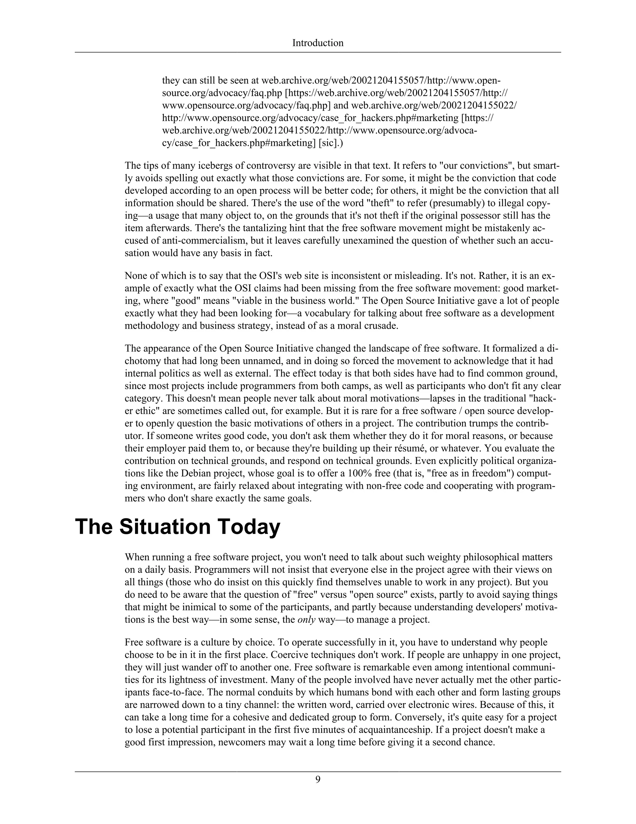 Introduction
they can still be seen at web.archive.org/web/20021204155057/http://www.open-
source.org/advocacy/faq.php [https://web.archive.org/web/20021204155057/http://
www.opensource.org/advocacy/faq.php] and web.archive.org/web/20021204155022/
http://www.opensource.org/advocacy/case_for_hackers.php#marketing [https://
web.archive.org/web/20021204155022/http://www.opensource.org/advoca-
cy/case_for_hackers.php#marketing] [sic].)
The tips of many icebergs of controversy are visible in that text. It refers to "our convictions", but smart-
ly avoids spelling out exactly what those convictions are. For some, it might be the conviction that code
developed according to an open process will be better code; for others, it might be the conviction that all
information should be shared. There's the use of the word "theft" to refer (presumably) to illegal copy-
ing—a usage that many object to, on the grounds that it's not theft if the original possessor still has the
item afterwards. There's the tantalizing hint that the free software movement might be mistakenly ac-
cused of anti-commercialism, but it leaves carefully unexamined the question of whether such an accu-
sation would have any basis in fact.
None of which is to say that the OSI's web site is inconsistent or misleading. It's not. Rather, it is an ex-
ample of exactly what the OSI claims had been missing from the free software movement: good market-
ing, where "good" means "viable in the business world." The Open Source Initiative gave a lot of people
exactly what they had been looking for—a vocabulary for talking about free software as a development
methodology and business strategy, instead of as a moral crusade.
The appearance of the Open Source Initiative changed the landscape of free software. It formalized a di-
chotomy that had long been unnamed, and in doing so forced the movement to acknowledge that it had
internal politics as well as external. The effect today is that both sides have had to find common ground,
since most projects include programmers from both camps, as well as participants who don't fit any clear
category. This doesn't mean people never talk about moral motivations—lapses in the traditional "hack-
er ethic" are sometimes called out, for example. But it is rare for a free software / open source develop-
er to openly question the basic motivations of others in a project. The contribution trumps the contrib-
utor. If someone writes good code, you don't ask them whether they do it for moral reasons, or because
their employer paid them to, or because they're building up their résumé, or whatever. You evaluate the
contribution on technical grounds, and respond on technical grounds. Even explicitly political organiza-
tions like the Debian project, whose goal is to offer a 100% free (that is, "free as in freedom") comput-
ing environment, are fairly relaxed about integrating with non-free code and cooperating with program-
mers who don't share exactly the same goals.
The Situation Today
When running a free software project, you won't need to talk about such weighty philosophical matters
on a daily basis. Programmers will not insist that everyone else in the project agree with their views on
all things (those who do insist on this quickly find themselves unable to work in any project). But you
do need to be aware that the question of "free" versus "open source" exists, partly to avoid saying things
that might be inimical to some of the participants, and partly because understanding developers' motiva-
tions is the best way—in some sense, the only way—to manage a project.
Free software is a culture by choice. To operate successfully in it, you have to understand why people
choose to be in it in the first place. Coercive techniques don't work. If people are unhappy in one project,
they will just wander off to another one. Free software is remarkable even among intentional communi-
ties for its lightness of investment. Many of the people involved have never actually met the other partic-
ipants face-to-face. The normal conduits by which humans bond with each other and form lasting groups
are narrowed down to a tiny channel: the written word, carried over electronic wires. Because of this, it
can take a long time for a cohesive and dedicated group to form. Conversely, it's quite easy for a project
to lose a potential participant in the first five minutes of acquaintanceship. If a project doesn't make a
good first impression, newcomers may wait a long time before giving it a second chance.
9
 