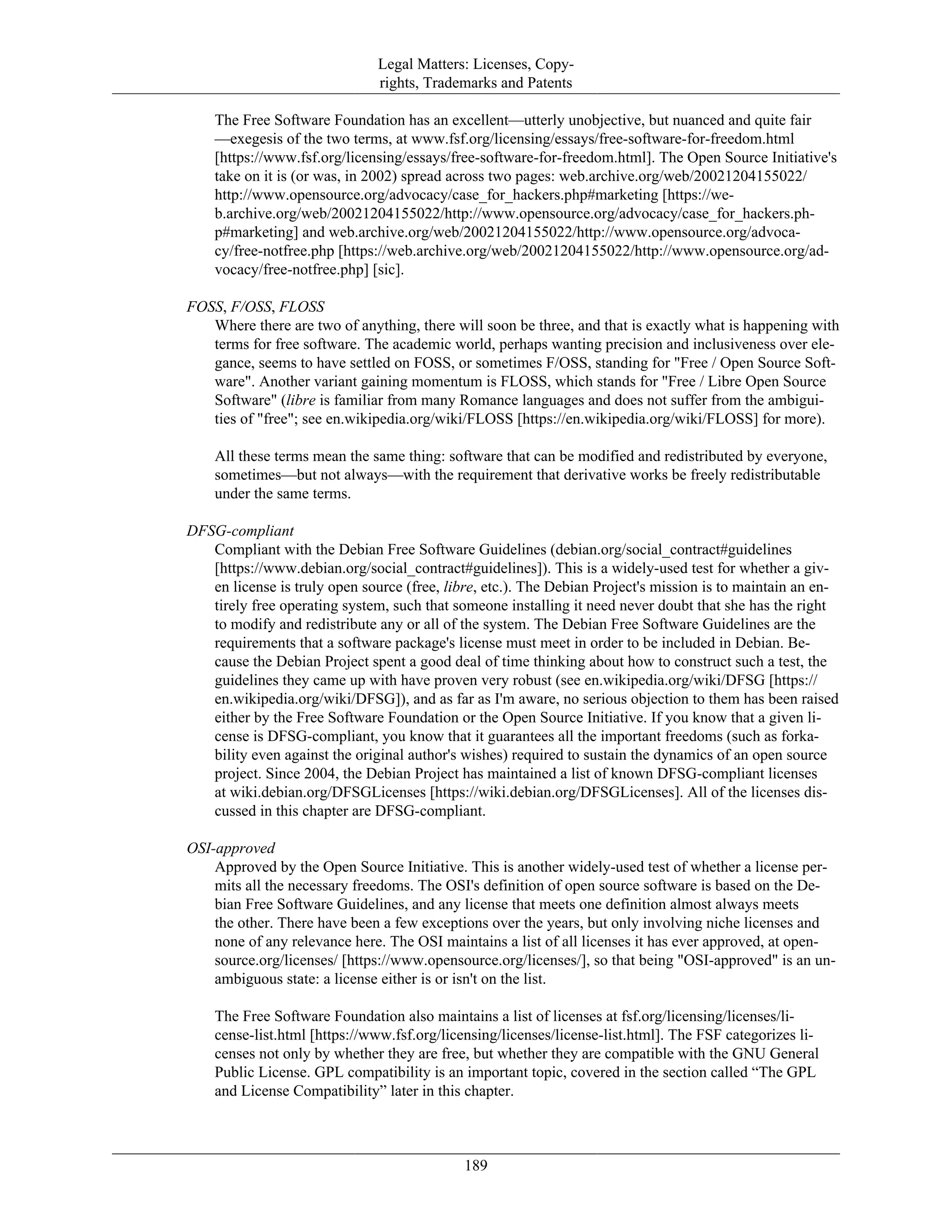 Legal Matters: Licenses, Copy-
rights, Trademarks and Patents
The Free Software Foundation has an excellent—utterly unobjective, but nuanced and quite fair
—exegesis of the two terms, at www.fsf.org/licensing/essays/free-software-for-freedom.html
[https://www.fsf.org/licensing/essays/free-software-for-freedom.html]. The Open Source Initiative's
take on it is (or was, in 2002) spread across two pages: web.archive.org/web/20021204155022/
http://www.opensource.org/advocacy/case_for_hackers.php#marketing [https://we-
b.archive.org/web/20021204155022/http://www.opensource.org/advocacy/case_for_hackers.ph-
p#marketing] and web.archive.org/web/20021204155022/http://www.opensource.org/advoca-
cy/free-notfree.php [https://web.archive.org/web/20021204155022/http://www.opensource.org/ad-
vocacy/free-notfree.php] [sic].
FOSS, F/OSS, FLOSS
Where there are two of anything, there will soon be three, and that is exactly what is happening with
terms for free software. The academic world, perhaps wanting precision and inclusiveness over ele-
gance, seems to have settled on FOSS, or sometimes F/OSS, standing for "Free / Open Source Soft-
ware". Another variant gaining momentum is FLOSS, which stands for "Free / Libre Open Source
Software" (libre is familiar from many Romance languages and does not suffer from the ambigui-
ties of "free"; see en.wikipedia.org/wiki/FLOSS [https://en.wikipedia.org/wiki/FLOSS] for more).
All these terms mean the same thing: software that can be modified and redistributed by everyone,
sometimes—but not always—with the requirement that derivative works be freely redistributable
under the same terms.
DFSG-compliant
Compliant with the Debian Free Software Guidelines (debian.org/social_contract#guidelines
[https://www.debian.org/social_contract#guidelines]). This is a widely-used test for whether a giv-
en license is truly open source (free, libre, etc.). The Debian Project's mission is to maintain an en-
tirely free operating system, such that someone installing it need never doubt that she has the right
to modify and redistribute any or all of the system. The Debian Free Software Guidelines are the
requirements that a software package's license must meet in order to be included in Debian. Be-
cause the Debian Project spent a good deal of time thinking about how to construct such a test, the
guidelines they came up with have proven very robust (see en.wikipedia.org/wiki/DFSG [https://
en.wikipedia.org/wiki/DFSG]), and as far as I'm aware, no serious objection to them has been raised
either by the Free Software Foundation or the Open Source Initiative. If you know that a given li-
cense is DFSG-compliant, you know that it guarantees all the important freedoms (such as forka-
bility even against the original author's wishes) required to sustain the dynamics of an open source
project. Since 2004, the Debian Project has maintained a list of known DFSG-compliant licenses
at wiki.debian.org/DFSGLicenses [https://wiki.debian.org/DFSGLicenses]. All of the licenses dis-
cussed in this chapter are DFSG-compliant.
OSI-approved
Approved by the Open Source Initiative. This is another widely-used test of whether a license per-
mits all the necessary freedoms. The OSI's definition of open source software is based on the De-
bian Free Software Guidelines, and any license that meets one definition almost always meets
the other. There have been a few exceptions over the years, but only involving niche licenses and
none of any relevance here. The OSI maintains a list of all licenses it has ever approved, at open-
source.org/licenses/ [https://www.opensource.org/licenses/], so that being "OSI-approved" is an un-
ambiguous state: a license either is or isn't on the list.
The Free Software Foundation also maintains a list of licenses at fsf.org/licensing/licenses/li-
cense-list.html [https://www.fsf.org/licensing/licenses/license-list.html]. The FSF categorizes li-
censes not only by whether they are free, but whether they are compatible with the GNU General
Public License. GPL compatibility is an important topic, covered in the section called “The GPL
and License Compatibility” later in this chapter.
189
 