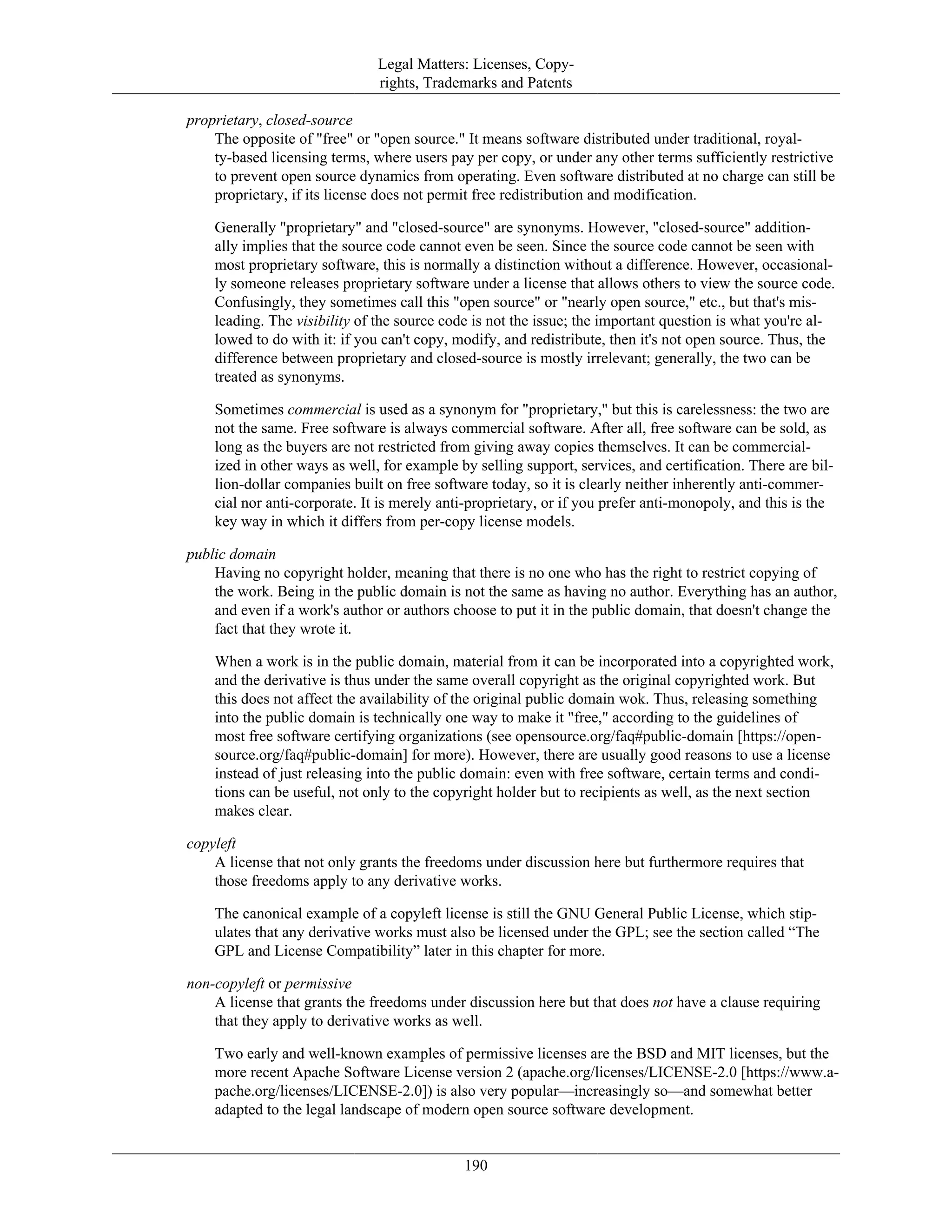 Legal Matters: Licenses, Copy-
rights, Trademarks and Patents
proprietary, closed-source
The opposite of "free" or "open source." It means software distributed under traditional, royal-
ty-based licensing terms, where users pay per copy, or under any other terms sufficiently restrictive
to prevent open source dynamics from operating. Even software distributed at no charge can still be
proprietary, if its license does not permit free redistribution and modification.
Generally "proprietary" and "closed-source" are synonyms. However, "closed-source" addition-
ally implies that the source code cannot even be seen. Since the source code cannot be seen with
most proprietary software, this is normally a distinction without a difference. However, occasional-
ly someone releases proprietary software under a license that allows others to view the source code.
Confusingly, they sometimes call this "open source" or "nearly open source," etc., but that's mis-
leading. The visibility of the source code is not the issue; the important question is what you're al-
lowed to do with it: if you can't copy, modify, and redistribute, then it's not open source. Thus, the
difference between proprietary and closed-source is mostly irrelevant; generally, the two can be
treated as synonyms.
Sometimes commercial is used as a synonym for "proprietary," but this is carelessness: the two are
not the same. Free software is always commercial software. After all, free software can be sold, as
long as the buyers are not restricted from giving away copies themselves. It can be commercial-
ized in other ways as well, for example by selling support, services, and certification. There are bil-
lion-dollar companies built on free software today, so it is clearly neither inherently anti-commer-
cial nor anti-corporate. It is merely anti-proprietary, or if you prefer anti-monopoly, and this is the
key way in which it differs from per-copy license models.
public domain
Having no copyright holder, meaning that there is no one who has the right to restrict copying of
the work. Being in the public domain is not the same as having no author. Everything has an author,
and even if a work's author or authors choose to put it in the public domain, that doesn't change the
fact that they wrote it.
When a work is in the public domain, material from it can be incorporated into a copyrighted work,
and the derivative is thus under the same overall copyright as the original copyrighted work. But
this does not affect the availability of the original public domain wok. Thus, releasing something
into the public domain is technically one way to make it "free," according to the guidelines of
most free software certifying organizations (see opensource.org/faq#public-domain [https://open-
source.org/faq#public-domain] for more). However, there are usually good reasons to use a license
instead of just releasing into the public domain: even with free software, certain terms and condi-
tions can be useful, not only to the copyright holder but to recipients as well, as the next section
makes clear.
copyleft
A license that not only grants the freedoms under discussion here but furthermore requires that
those freedoms apply to any derivative works.
The canonical example of a copyleft license is still the GNU General Public License, which stip-
ulates that any derivative works must also be licensed under the GPL; see the section called “The
GPL and License Compatibility” later in this chapter for more.
non-copyleft or permissive
A license that grants the freedoms under discussion here but that does not have a clause requiring
that they apply to derivative works as well.
Two early and well-known examples of permissive licenses are the BSD and MIT licenses, but the
more recent Apache Software License version 2 (apache.org/licenses/LICENSE-2.0 [https://www.a-
pache.org/licenses/LICENSE-2.0]) is also very popular—increasingly so—and somewhat better
adapted to the legal landscape of modern open source software development.
190
 
