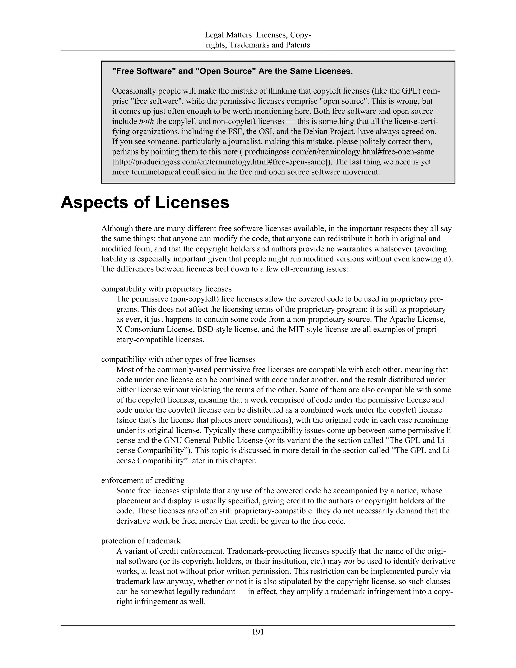 Legal Matters: Licenses, Copy-
rights, Trademarks and Patents
"Free Software" and "Open Source" Are the Same Licenses.
Occasionally people will make the mistake of thinking that copyleft licenses (like the GPL) com-
prise "free software", while the permissive licenses comprise "open source". This is wrong, but
it comes up just often enough to be worth mentioning here. Both free software and open source
include both the copyleft and non-copyleft licenses — this is something that all the license-certi-
fying organizations, including the FSF, the OSI, and the Debian Project, have always agreed on.
If you see someone, particularly a journalist, making this mistake, please politely correct them,
perhaps by pointing them to this note ( producingoss.com/en/terminology.html#free-open-same
[http://producingoss.com/en/terminology.html#free-open-same]). The last thing we need is yet
more terminological confusion in the free and open source software movement.
Aspects of Licenses
Although there are many different free software licenses available, in the important respects they all say
the same things: that anyone can modify the code, that anyone can redistribute it both in original and
modified form, and that the copyright holders and authors provide no warranties whatsoever (avoiding
liability is especially important given that people might run modified versions without even knowing it).
The differences between licences boil down to a few oft-recurring issues:
compatibility with proprietary licenses
The permissive (non-copyleft) free licenses allow the covered code to be used in proprietary pro-
grams. This does not affect the licensing terms of the proprietary program: it is still as proprietary
as ever, it just happens to contain some code from a non-proprietary source. The Apache License,
X Consortium License, BSD-style license, and the MIT-style license are all examples of propri-
etary-compatible licenses.
compatibility with other types of free licenses
Most of the commonly-used permissive free licenses are compatible with each other, meaning that
code under one license can be combined with code under another, and the result distributed under
either license without violating the terms of the other. Some of them are also compatible with some
of the copyleft licenses, meaning that a work comprised of code under the permissive license and
code under the copyleft license can be distributed as a combined work under the copyleft license
(since that's the license that places more conditions), with the original code in each case remaining
under its original license. Typically these compatibility issues come up between some permissive li-
cense and the GNU General Public License (or its variant the the section called “The GPL and Li-
cense Compatibility”). This topic is discussed in more detail in the section called “The GPL and Li-
cense Compatibility” later in this chapter.
enforcement of crediting
Some free licenses stipulate that any use of the covered code be accompanied by a notice, whose
placement and display is usually specified, giving credit to the authors or copyright holders of the
code. These licenses are often still proprietary-compatible: they do not necessarily demand that the
derivative work be free, merely that credit be given to the free code.
protection of trademark
A variant of credit enforcement. Trademark-protecting licenses specify that the name of the origi-
nal software (or its copyright holders, or their institution, etc.) may not be used to identify derivative
works, at least not without prior written permission. This restriction can be implemented purely via
trademark law anyway, whether or not it is also stipulated by the copyright license, so such clauses
can be somewhat legally redundant — in effect, they amplify a trademark infringement into a copy-
right infringement as well.
191
 