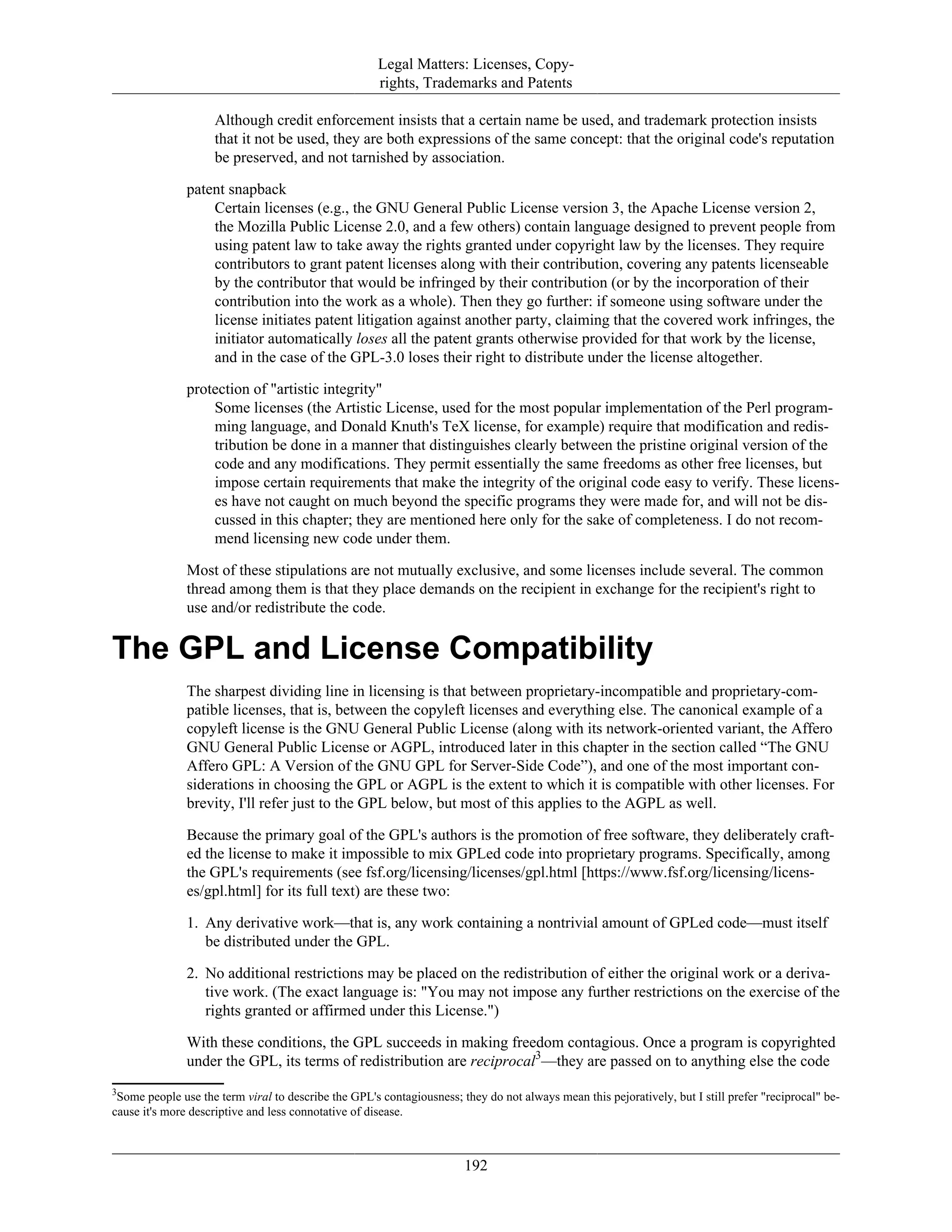Legal Matters: Licenses, Copy-
rights, Trademarks and Patents
Although credit enforcement insists that a certain name be used, and trademark protection insists
that it not be used, they are both expressions of the same concept: that the original code's reputation
be preserved, and not tarnished by association.
patent snapback
Certain licenses (e.g., the GNU General Public License version 3, the Apache License version 2,
the Mozilla Public License 2.0, and a few others) contain language designed to prevent people from
using patent law to take away the rights granted under copyright law by the licenses. They require
contributors to grant patent licenses along with their contribution, covering any patents licenseable
by the contributor that would be infringed by their contribution (or by the incorporation of their
contribution into the work as a whole). Then they go further: if someone using software under the
license initiates patent litigation against another party, claiming that the covered work infringes, the
initiator automatically loses all the patent grants otherwise provided for that work by the license,
and in the case of the GPL-3.0 loses their right to distribute under the license altogether.
protection of "artistic integrity"
Some licenses (the Artistic License, used for the most popular implementation of the Perl program-
ming language, and Donald Knuth's TeX license, for example) require that modification and redis-
tribution be done in a manner that distinguishes clearly between the pristine original version of the
code and any modifications. They permit essentially the same freedoms as other free licenses, but
impose certain requirements that make the integrity of the original code easy to verify. These licens-
es have not caught on much beyond the specific programs they were made for, and will not be dis-
cussed in this chapter; they are mentioned here only for the sake of completeness. I do not recom-
mend licensing new code under them.
Most of these stipulations are not mutually exclusive, and some licenses include several. The common
thread among them is that they place demands on the recipient in exchange for the recipient's right to
use and/or redistribute the code.
The GPL and License Compatibility
The sharpest dividing line in licensing is that between proprietary-incompatible and proprietary-com-
patible licenses, that is, between the copyleft licenses and everything else. The canonical example of a
copyleft license is the GNU General Public License (along with its network-oriented variant, the Affero
GNU General Public License or AGPL, introduced later in this chapter in the section called “The GNU
Affero GPL: A Version of the GNU GPL for Server-Side Code”), and one of the most important con-
siderations in choosing the GPL or AGPL is the extent to which it is compatible with other licenses. For
brevity, I'll refer just to the GPL below, but most of this applies to the AGPL as well.
Because the primary goal of the GPL's authors is the promotion of free software, they deliberately craft-
ed the license to make it impossible to mix GPLed code into proprietary programs. Specifically, among
the GPL's requirements (see fsf.org/licensing/licenses/gpl.html [https://www.fsf.org/licensing/licens-
es/gpl.html] for its full text) are these two:
1. Any derivative work—that is, any work containing a nontrivial amount of GPLed code—must itself
be distributed under the GPL.
2. No additional restrictions may be placed on the redistribution of either the original work or a deriva-
tive work. (The exact language is: "You may not impose any further restrictions on the exercise of the
rights granted or affirmed under this License.")
With these conditions, the GPL succeeds in making freedom contagious. Once a program is copyrighted
under the GPL, its terms of redistribution are reciprocal3
—they are passed on to anything else the code
3
Some people use the term viral to describe the GPL's contagiousness; they do not always mean this pejoratively, but I still prefer "reciprocal" be-
cause it's more descriptive and less connotative of disease.
192
 