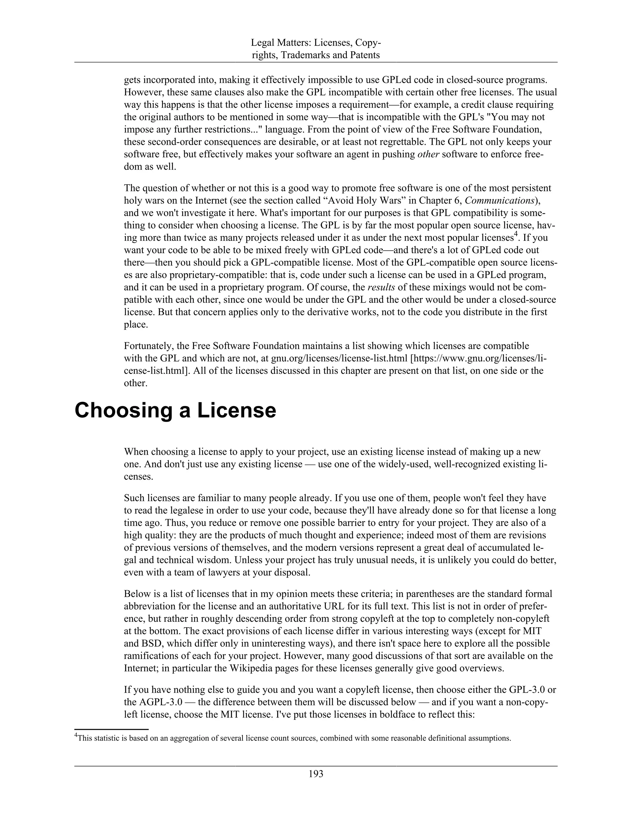 Legal Matters: Licenses, Copy-
rights, Trademarks and Patents
gets incorporated into, making it effectively impossible to use GPLed code in closed-source programs.
However, these same clauses also make the GPL incompatible with certain other free licenses. The usual
way this happens is that the other license imposes a requirement—for example, a credit clause requiring
the original authors to be mentioned in some way—that is incompatible with the GPL's "You may not
impose any further restrictions..." language. From the point of view of the Free Software Foundation,
these second-order consequences are desirable, or at least not regrettable. The GPL not only keeps your
software free, but effectively makes your software an agent in pushing other software to enforce free-
dom as well.
The question of whether or not this is a good way to promote free software is one of the most persistent
holy wars on the Internet (see the section called “Avoid Holy Wars” in Chapter 6, Communications),
and we won't investigate it here. What's important for our purposes is that GPL compatibility is some-
thing to consider when choosing a license. The GPL is by far the most popular open source license, hav-
ing more than twice as many projects released under it as under the next most popular licenses4
. If you
want your code to be able to be mixed freely with GPLed code—and there's a lot of GPLed code out
there—then you should pick a GPL-compatible license. Most of the GPL-compatible open source licens-
es are also proprietary-compatible: that is, code under such a license can be used in a GPLed program,
and it can be used in a proprietary program. Of course, the results of these mixings would not be com-
patible with each other, since one would be under the GPL and the other would be under a closed-source
license. But that concern applies only to the derivative works, not to the code you distribute in the first
place.
Fortunately, the Free Software Foundation maintains a list showing which licenses are compatible
with the GPL and which are not, at gnu.org/licenses/license-list.html [https://www.gnu.org/licenses/li-
cense-list.html]. All of the licenses discussed in this chapter are present on that list, on one side or the
other.
Choosing a License
When choosing a license to apply to your project, use an existing license instead of making up a new
one. And don't just use any existing license — use one of the widely-used, well-recognized existing li-
censes.
Such licenses are familiar to many people already. If you use one of them, people won't feel they have
to read the legalese in order to use your code, because they'll have already done so for that license a long
time ago. Thus, you reduce or remove one possible barrier to entry for your project. They are also of a
high quality: they are the products of much thought and experience; indeed most of them are revisions
of previous versions of themselves, and the modern versions represent a great deal of accumulated le-
gal and technical wisdom. Unless your project has truly unusual needs, it is unlikely you could do better,
even with a team of lawyers at your disposal.
Below is a list of licenses that in my opinion meets these criteria; in parentheses are the standard formal
abbreviation for the license and an authoritative URL for its full text. This list is not in order of prefer-
ence, but rather in roughly descending order from strong copyleft at the top to completely non-copyleft
at the bottom. The exact provisions of each license differ in various interesting ways (except for MIT
and BSD, which differ only in uninteresting ways), and there isn't space here to explore all the possible
ramifications of each for your project. However, many good discussions of that sort are available on the
Internet; in particular the Wikipedia pages for these licenses generally give good overviews.
If you have nothing else to guide you and you want a copyleft license, then choose either the GPL-3.0 or
the AGPL-3.0 — the difference between them will be discussed below — and if you want a non-copy-
left license, choose the MIT license. I've put those licenses in boldface to reflect this:
4
This statistic is based on an aggregation of several license count sources, combined with some reasonable definitional assumptions.
193
 