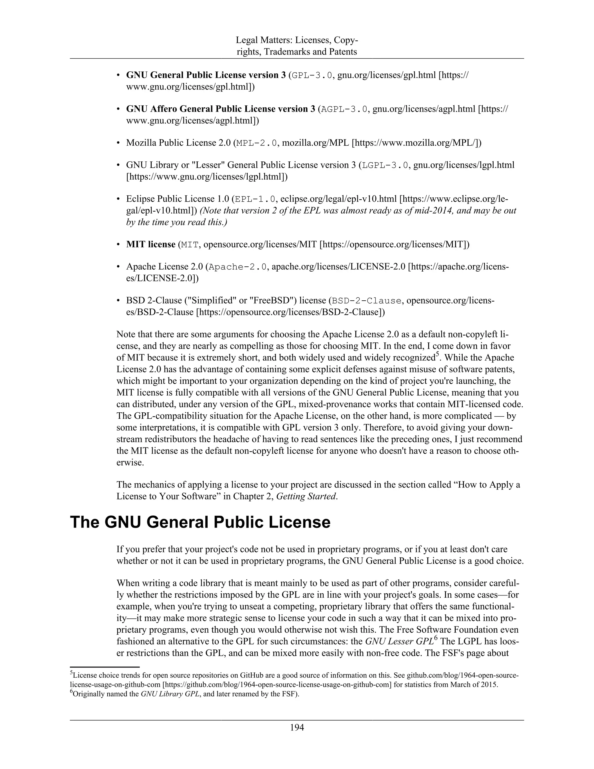 Legal Matters: Licenses, Copy-
rights, Trademarks and Patents
• GNU General Public License version 3 (GPL-3.0, gnu.org/licenses/gpl.html [https://
www.gnu.org/licenses/gpl.html])
• GNU Affero General Public License version 3 (AGPL-3.0, gnu.org/licenses/agpl.html [https://
www.gnu.org/licenses/agpl.html])
• Mozilla Public License 2.0 (MPL-2.0, mozilla.org/MPL [https://www.mozilla.org/MPL/])
• GNU Library or "Lesser" General Public License version 3 (LGPL-3.0, gnu.org/licenses/lgpl.html
[https://www.gnu.org/licenses/lgpl.html])
• Eclipse Public License 1.0 (EPL-1.0, eclipse.org/legal/epl-v10.html [https://www.eclipse.org/le-
gal/epl-v10.html]) (Note that version 2 of the EPL was almost ready as of mid-2014, and may be out
by the time you read this.)
• MIT license (MIT, opensource.org/licenses/MIT [https://opensource.org/licenses/MIT])
• Apache License 2.0 (Apache-2.0, apache.org/licenses/LICENSE-2.0 [https://apache.org/licens-
es/LICENSE-2.0])
• BSD 2-Clause ("Simplified" or "FreeBSD") license (BSD-2-Clause, opensource.org/licens-
es/BSD-2-Clause [https://opensource.org/licenses/BSD-2-Clause])
Note that there are some arguments for choosing the Apache License 2.0 as a default non-copyleft li-
cense, and they are nearly as compelling as those for choosing MIT. In the end, I come down in favor
of MIT because it is extremely short, and both widely used and widely recognized5
. While the Apache
License 2.0 has the advantage of containing some explicit defenses against misuse of software patents,
which might be important to your organization depending on the kind of project you're launching, the
MIT license is fully compatible with all versions of the GNU General Public License, meaning that you
can distributed, under any version of the GPL, mixed-provenance works that contain MIT-licensed code.
The GPL-compatibility situation for the Apache License, on the other hand, is more complicated — by
some interpretations, it is compatible with GPL version 3 only. Therefore, to avoid giving your down-
stream redistributors the headache of having to read sentences like the preceding ones, I just recommend
the MIT license as the default non-copyleft license for anyone who doesn't have a reason to choose oth-
erwise.
The mechanics of applying a license to your project are discussed in the section called “How to Apply a
License to Your Software” in Chapter 2, Getting Started.
The GNU General Public License
If you prefer that your project's code not be used in proprietary programs, or if you at least don't care
whether or not it can be used in proprietary programs, the GNU General Public License is a good choice.
When writing a code library that is meant mainly to be used as part of other programs, consider careful-
ly whether the restrictions imposed by the GPL are in line with your project's goals. In some cases—for
example, when you're trying to unseat a competing, proprietary library that offers the same functional-
ity—it may make more strategic sense to license your code in such a way that it can be mixed into pro-
prietary programs, even though you would otherwise not wish this. The Free Software Foundation even
fashioned an alternative to the GPL for such circumstances: the GNU Lesser GPL6
The LGPL has loos-
er restrictions than the GPL, and can be mixed more easily with non-free code. The FSF's page about
5
License choice trends for open source repositories on GitHub are a good source of information on this. See github.com/blog/1964-open-source-
license-usage-on-github-com [https://github.com/blog/1964-open-source-license-usage-on-github-com] for statistics from March of 2015.
6
Originally named the GNU Library GPL, and later renamed by the FSF).
194
 